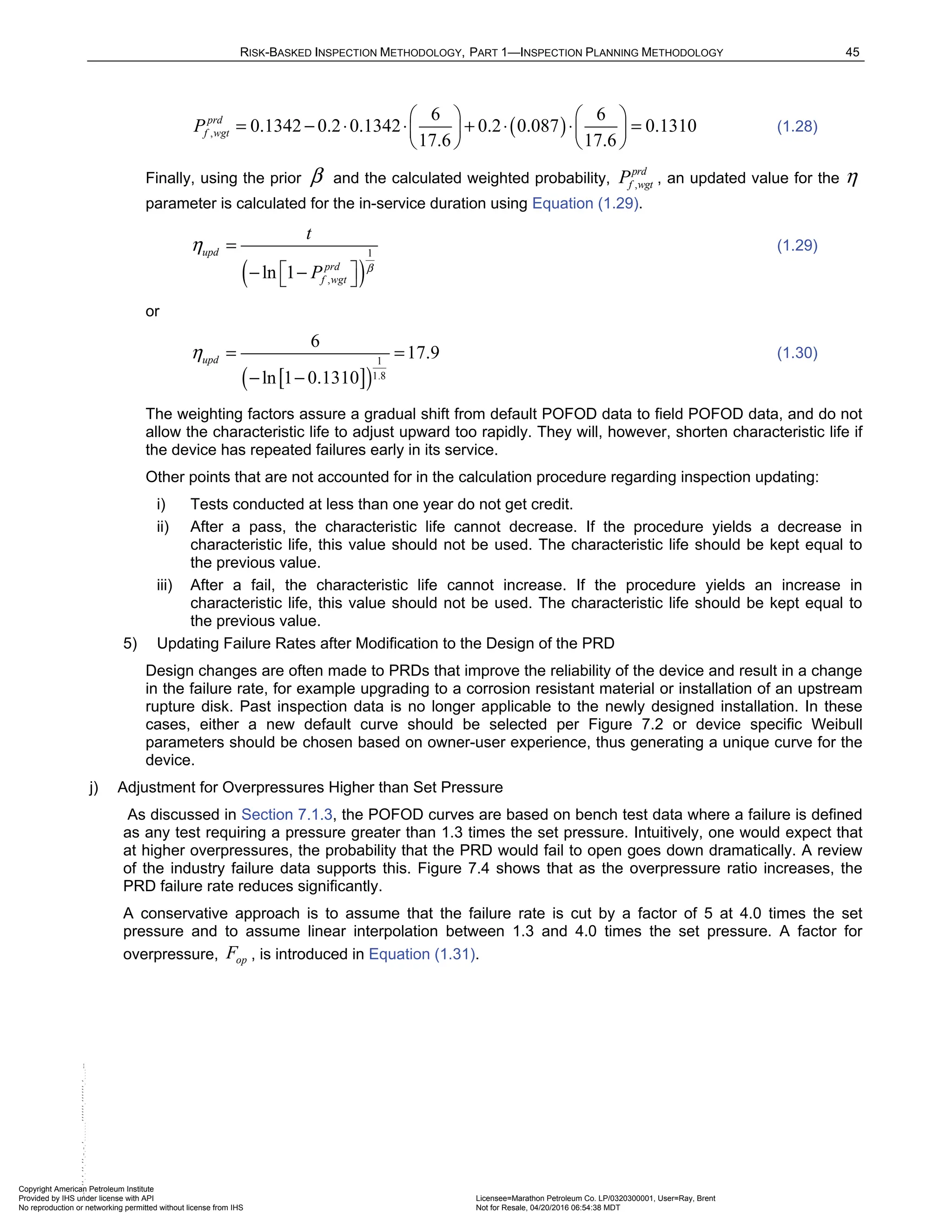 RISK-BASKED INSPECTION METHODOLOGY, PART 1—INSPECTION PLANNING METHODOLOGY 45
( )
,
6 6
0.1342 0.2 0.1342 0.2 0.087 0.1310
17.6 17.6
prd
f wgt
P
   
= − ⋅ ⋅ + ⋅ ⋅ =
   
   
(1.28)
Finally, using the prior β and the calculated weighted probability, ,
prd
f wgt
P , an updated value for the η
parameter is calculated for the in-service duration using Equation (1.29).
( )
1
,
ln 1
upd
prd
f wgt
t
P β
η =
 
− −
 
(1.29)
or
[ ]
( )
1
1.8
6
17.9
ln 1 0.1310
upd
η = =
− −
(1.30)
The weighting factors assure a gradual shift from default POFOD data to field POFOD data, and do not
allow the characteristic life to adjust upward too rapidly. They will, however, shorten characteristic life if
the device has repeated failures early in its service.
Other points that are not accounted for in the calculation procedure regarding inspection updating:
i) Tests conducted at less than one year do not get credit.
ii) After a pass, the characteristic life cannot decrease. If the procedure yields a decrease in
characteristic life, this value should not be used. The characteristic life should be kept equal to
the previous value.
iii) After a fail, the characteristic life cannot increase. If the procedure yields an increase in
characteristic life, this value should not be used. The characteristic life should be kept equal to
the previous value.
5) Updating Failure Rates after Modification to the Design of the PRD
Design changes are often made to PRDs that improve the reliability of the device and result in a change
in the failure rate, for example upgrading to a corrosion resistant material or installation of an upstream
rupture disk. Past inspection data is no longer applicable to the newly designed installation. In these
cases, either a new default curve should be selected per Figure 7.2 or device specific Weibull
parameters should be chosen based on owner-user experience, thus generating a unique curve for the
device.
j) Adjustment for Overpressures Higher than Set Pressure
As discussed in Section 7.1.3, the POFOD curves are based on bench test data where a failure is defined
as any test requiring a pressure greater than 1.3 times the set pressure. Intuitively, one would expect that
at higher overpressures, the probability that the PRD would fail to open goes down dramatically. A review
of the industry failure data supports this. Figure 7.4 shows that as the overpressure ratio increases, the
PRD failure rate reduces significantly.
A conservative approach is to assume that the failure rate is cut by a factor of 5 at 4.0 times the set
pressure and to assume linear interpolation between 1.3 and 4.0 times the set pressure. A factor for
overpressure, , is introduced in Equation (1.31).
op
F
Copyright American Petroleum Institute
Provided by IHS under license with API Licensee=Marathon Petroleum Co. LP/0320300001, User=Ray, Brent
Not for Resale, 04/20/2016 06:54:38 MDT
No reproduction or networking permitted without license from IHS
--````,`,,,,,,`,,,,,,```````,`-`-`,,`,,`,`,,`---
 