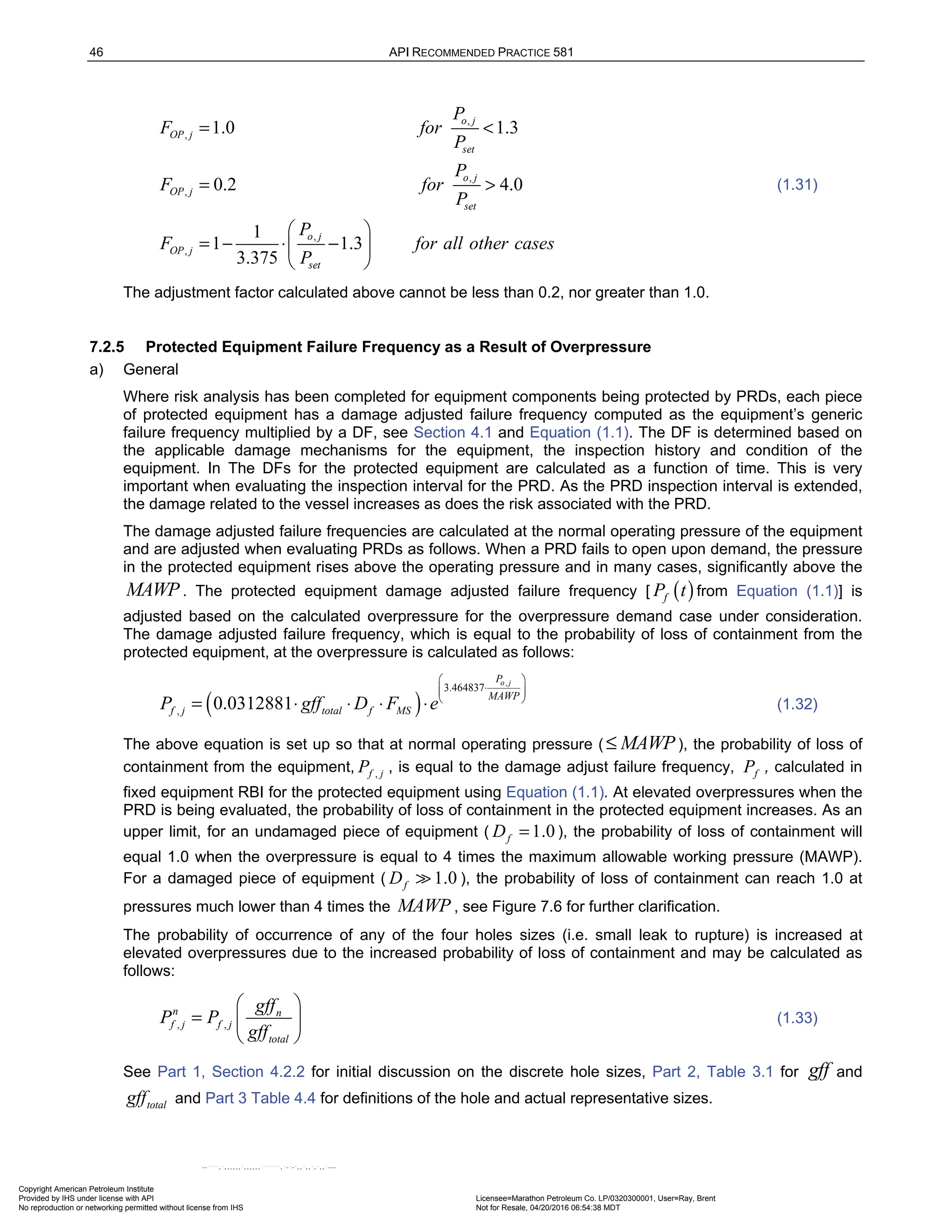 46 API RECOMMENDED PRACTICE 581
,
,
,
,
,
,
1.0 1.3
0.2 4.0
1
1 1.3
3.375
o j
OP j
set
o j
OP j
set
o j
OP j
set
P
F for
P
P
F for
P
P
F for all other cases
P
= <
= >
 
= − ⋅ −
 
 
(1.31)
The adjustment factor calculated above cannot be less than 0.2, nor greater than 1.0.
7.2.5 Protected Equipment Failure Frequency as a Result of Overpressure
a) General
Where risk analysis has been completed for equipment components being protected by PRDs, each piece
of protected equipment has a damage adjusted failure frequency computed as the equipment’s generic
failure frequency multiplied by a DF, see Section 4.1 and Equation (1.1). The DF is determined based on
the applicable damage mechanisms for the equipment, the inspection history and condition of the
equipment. In The DFs for the protected equipment are calculated as a function of time. This is very
important when evaluating the inspection interval for the PRD. As the PRD inspection interval is extended,
the damage related to the vessel increases as does the risk associated with the PRD.
The damage adjusted failure frequencies are calculated at the normal operating pressure of the equipment
and are adjusted when evaluating PRDs as follows. When a PRD fails to open upon demand, the pressure
in the protected equipment rises above the operating pressure and in many cases, significantly above the
MAWP. The protected equipment damage adjusted failure frequency [ ( )
f
P t from Equation (1.1)] is
adjusted based on the calculated overpressure for the overpressure demand case under consideration.
The damage adjusted failure frequency, which is equal to the probability of loss of containment from the
protected equipment, at the overpressure is calculated as follows:
( )
,
3.464837
, 0.0312881
o j
P
MAWP
f j total f MS
P gff D F e
 
⋅
 
 
 
= ⋅ ⋅ ⋅ ⋅ (1.32)
The above equation is set up so that at normal operating pressure ( MAWP
≤ ), the probability of loss of
containment from the equipment, ,
f j
P , is equal to the damage adjust failure frequency, f
P , calculated in
fixed equipment RBI for the protected equipment using Equation (1.1). At elevated overpressures when the
PRD is being evaluated, the probability of loss of containment in the protected equipment increases. As an
upper limit, for an undamaged piece of equipment ( 1.0
f
D = ), the probability of loss of containment will
equal 1.0 when the overpressure is equal to 4 times the maximum allowable working pressure (MAWP).
For a damaged piece of equipment ( 1.0
f
D  ), the probability of loss of containment can reach 1.0 at
pressures much lower than 4 times the MAWP , see Figure 7.6 for further clarification.
The probability of occurrence of any of the four holes sizes (i.e. small leak to rupture) is increased at
elevated overpressures due to the increased probability of loss of containment and may be calculated as
follows:
, ,
n n
f j f j
total
gff
P P
gff
 
=  
 
(1.33)
See Part 1, Section 4.2.2 for initial discussion on the discrete hole sizes, Part 2, Table 3.1 for gff and
total
gff and Part 3 Table 4.4 for definitions of the hole and actual representative sizes.
Copyright American Petroleum Institute
Provided by IHS under license with API Licensee=Marathon Petroleum Co. LP/0320300001, User=Ray, Brent
Not for Resale, 04/20/2016 06:54:38 MDT
No reproduction or networking permitted without license from IHS
--````,`,,,,,,`,,,,,,```````,`-`-`,,`,,`,`,,`---
 