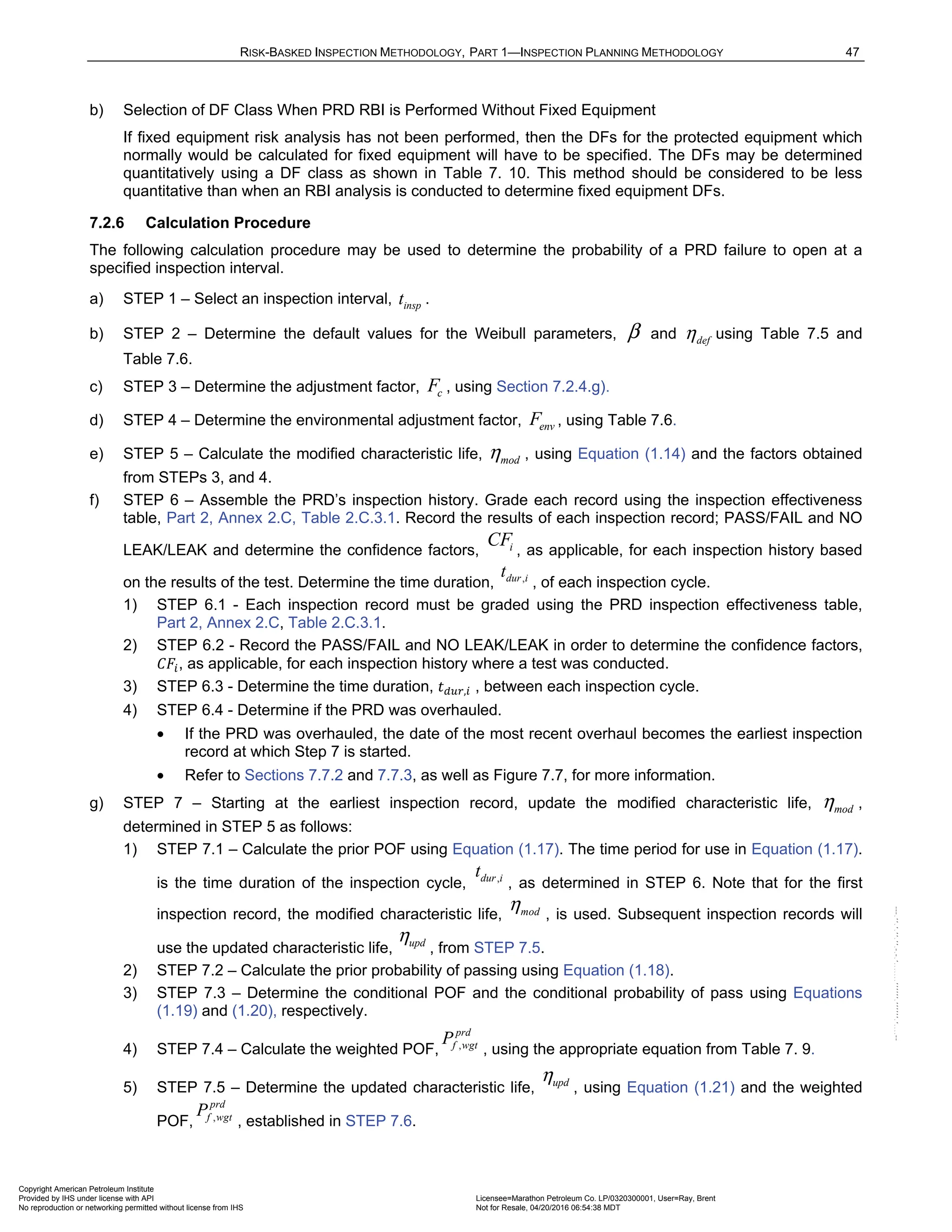 RISK-BASKED INSPECTION METHODOLOGY, PART 1—INSPECTION PLANNING METHODOLOGY 47
b) Selection of DF Class When PRD RBI is Performed Without Fixed Equipment
If fixed equipment risk analysis has not been performed, then the DFs for the protected equipment which
normally would be calculated for fixed equipment will have to be specified. The DFs may be determined
quantitatively using a DF class as shown in Table 7. 10. This method should be considered to be less
quantitative than when an RBI analysis is conducted to determine fixed equipment DFs.
7.2.6 Calculation Procedure
The following calculation procedure may be used to determine the probability of a PRD failure to open at a
specified inspection interval.
a) STEP 1 – Select an inspection interval, insp
t .
b) STEP 2 – Determine the default values for the Weibull parameters, β and def
η using Table 7.5 and
Table 7.6.
c) STEP 3 – Determine the adjustment factor, c
F , using Section 7.2.4.g).
d) STEP 4 – Determine the environmental adjustment factor, env
F , using Table 7.6.
e) STEP 5 – Calculate the modified characteristic life, mod
η , using Equation (1.14) and the factors obtained
from STEPs 3, and 4.
f) STEP 6 – Assemble the PRD’s inspection history. Grade each record using the inspection effectiveness
table, Part 2, Annex 2.C, Table 2.C.3.1. Record the results of each inspection record; PASS/FAIL and NO
LEAK/LEAK and determine the confidence factors, i
CF
, as applicable, for each inspection history based
on the results of the test. Determine the time duration, ,
dur i
t
, of each inspection cycle.
1) STEP 6.1 - Each inspection record must be graded using the PRD inspection effectiveness table,
Part 2, Annex 2.C, Table 2.C.3.1.
2) STEP 6.2 - Record the PASS/FAIL and NO LEAK/LEAK in order to determine the confidence factors,
, as applicable, for each inspection history where a test was conducted.
3) STEP 6.3 - Determine the time duration, , , between each inspection cycle.
4) STEP 6.4 - Determine if the PRD was overhauled.
• If the PRD was overhauled, the date of the most recent overhaul becomes the earliest inspection
record at which Step 7 is started.
• Refer to Sections 7.7.2 and 7.7.3, as well as Figure 7.7, for more information.
g) STEP 7 – Starting at the earliest inspection record, update the modified characteristic life, mod
η ,
determined in STEP 5 as follows:
1) STEP 7.1 – Calculate the prior POF using Equation (1.17). The time period for use in Equation (1.17).
is the time duration of the inspection cycle, , as determined in STEP 6. Note that for the first
inspection record, the modified characteristic life, , is used. Subsequent inspection records will
use the updated characteristic life, , from STEP 7.5.
2) STEP 7.2 – Calculate the prior probability of passing using Equation (1.18).
3) STEP 7.3 – Determine the conditional POF and the conditional probability of pass using Equations
(1.19) and (1.20), respectively.
4) STEP 7.4 – Calculate the weighted POF, , using the appropriate equation from Table 7. 9.
5) STEP 7.5 – Determine the updated characteristic life, , using Equation (1.21) and the weighted
POF, , established in STEP 7.6.
,
dur i
t
mod
η
upd
η
,
prd
f wgt
P
upd
η
,
prd
f wgt
P
Copyright American Petroleum Institute
Provided by IHS under license with API Licensee=Marathon Petroleum Co. LP/0320300001, User=Ray, Brent
Not for Resale, 04/20/2016 06:54:38 MDT
No reproduction or networking permitted without license from IHS
--````,`,,,,,,`,,,,,,```````,`-`-`,,`,,`,`,,`---
 