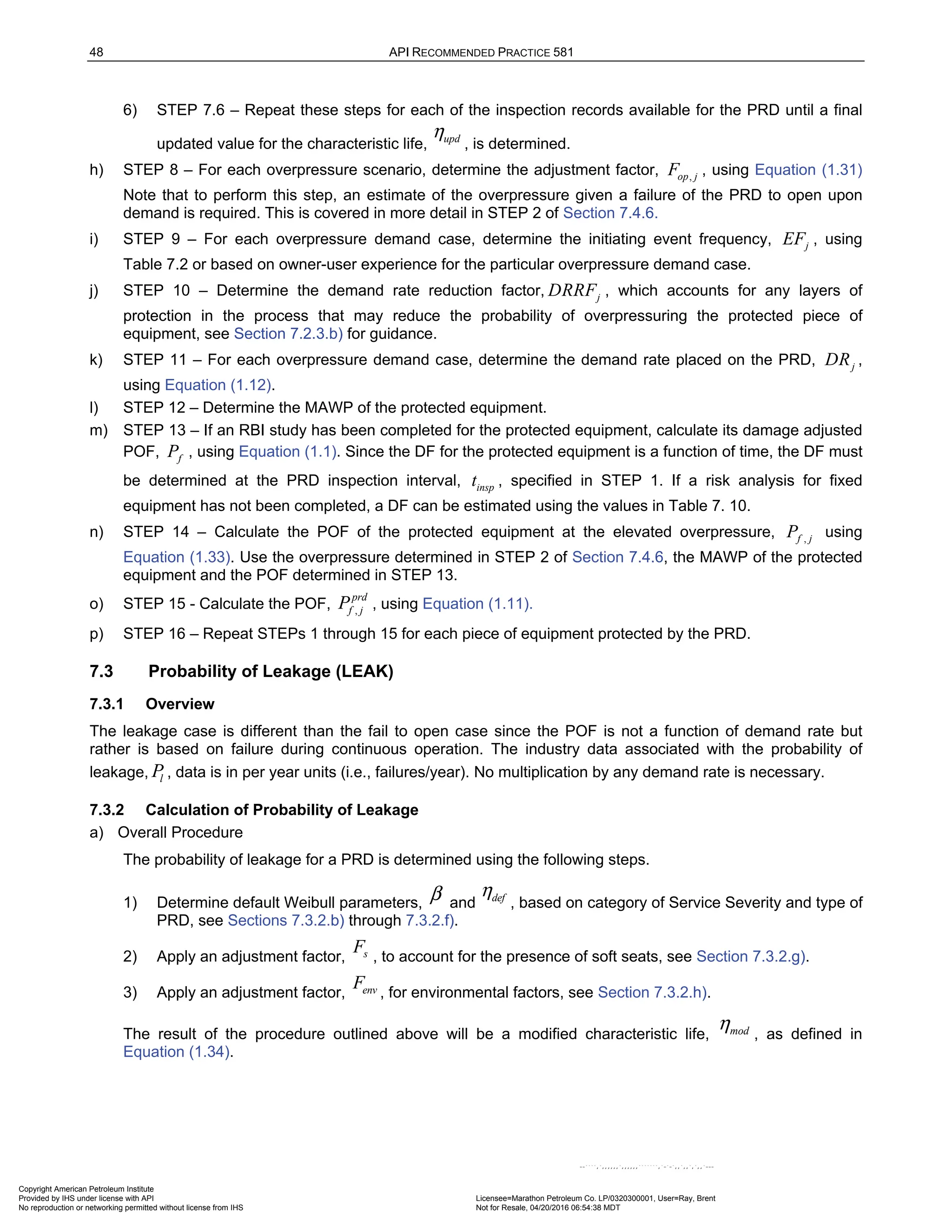 48 API RECOMMENDED PRACTICE 581
6) STEP 7.6 – Repeat these steps for each of the inspection records available for the PRD until a final
updated value for the characteristic life, , is determined.
h) STEP 8 – For each overpressure scenario, determine the adjustment factor, ,
op j
F , using Equation (1.31)
Note that to perform this step, an estimate of the overpressure given a failure of the PRD to open upon
demand is required. This is covered in more detail in STEP 2 of Section 7.4.6.
i) STEP 9 – For each overpressure demand case, determine the initiating event frequency, j
EF , using
Table 7.2 or based on owner-user experience for the particular overpressure demand case.
j) STEP 10 – Determine the demand rate reduction factor, j
DRRF , which accounts for any layers of
protection in the process that may reduce the probability of overpressuring the protected piece of
equipment, see Section 7.2.3.b) for guidance.
k) STEP 11 – For each overpressure demand case, determine the demand rate placed on the PRD, j
DR ,
using Equation (1.12).
l) STEP 12 – Determine the MAWP of the protected equipment.
m) STEP 13 – If an RBI study has been completed for the protected equipment, calculate its damage adjusted
POF, f
P , using Equation (1.1). Since the DF for the protected equipment is a function of time, the DF must
be determined at the PRD inspection interval, insp
t , specified in STEP 1. If a risk analysis for fixed
equipment has not been completed, a DF can be estimated using the values in Table 7. 10.
n) STEP 14 – Calculate the POF of the protected equipment at the elevated overpressure, ,
f j
P using
Equation (1.33). Use the overpressure determined in STEP 2 of Section 7.4.6, the MAWP of the protected
equipment and the POF determined in STEP 13.
o) STEP 15 - Calculate the POF, ,
prd
f j
P , using Equation (1.11).
p) STEP 16 – Repeat STEPs 1 through 15 for each piece of equipment protected by the PRD.
7.3 Probability of Leakage (LEAK)
7.3.1 Overview
The leakage case is different than the fail to open case since the POF is not a function of demand rate but
rather is based on failure during continuous operation. The industry data associated with the probability of
leakage, l
P , data is in per year units (i.e., failures/year). No multiplication by any demand rate is necessary.
7.3.2 Calculation of Probability of Leakage
a) Overall Procedure
The probability of leakage for a PRD is determined using the following steps.
1) Determine default Weibull parameters, and , based on category of Service Severity and type of
PRD, see Sections 7.3.2.b) through 7.3.2.f).
2) Apply an adjustment factor, , to account for the presence of soft seats, see Section 7.3.2.g).
3) Apply an adjustment factor, , for environmental factors, see Section 7.3.2.h).
The result of the procedure outlined above will be a modified characteristic life, mod
η , as defined in
Equation (1.34).
upd
η
β def
η
s
F
env
F
Copyright American Petroleum Institute
Provided by IHS under license with API Licensee=Marathon Petroleum Co. LP/0320300001, User=Ray, Brent
Not for Resale, 04/20/2016 06:54:38 MDT
No reproduction or networking permitted without license from IHS
--````,`,,,,,,`,,,,,,```````,`-`-`,,`,,`,`,,`---
 