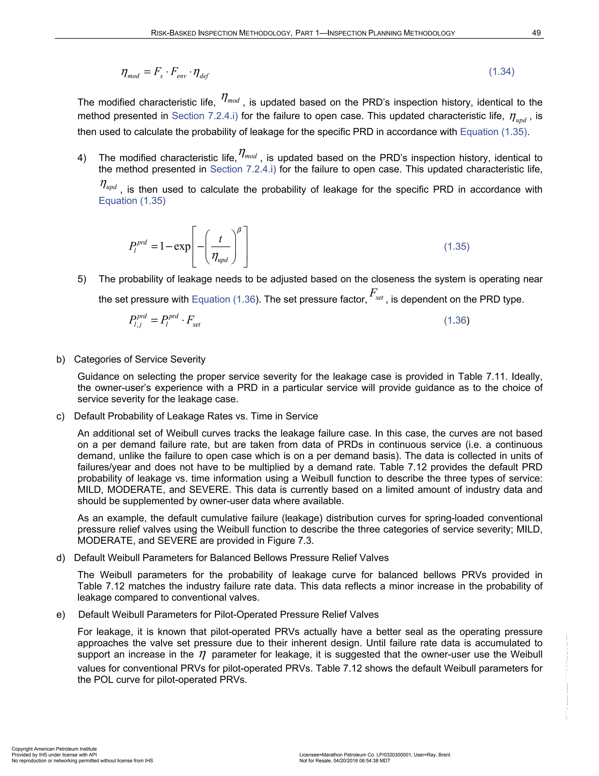 RISK-BASKED INSPECTION METHODOLOGY, PART 1—INSPECTION PLANNING METHODOLOGY 49
mod s env def
F F
η η
= ⋅ ⋅ (1.34)
The modified characteristic life, mod
η , is updated based on the PRD’s inspection history, identical to the
method presented in Section 7.2.4.i) for the failure to open case. This updated characteristic life, upd
η , is
then used to calculate the probability of leakage for the specific PRD in accordance with Equation (1.35).
4) The modified characteristic life, mod
η , is updated based on the PRD’s inspection history, identical to
the method presented in Section 7.2.4.i) for the failure to open case. This updated characteristic life,
upd
η
, is then used to calculate the probability of leakage for the specific PRD in accordance with
Equation (1.35)
1 exp
prd
l
upd
t
P
β
η
 
 
 
= − − 
 
 
 
 
(1.35)
5) The probability of leakage needs to be adjusted based on the closeness the system is operating near
the set pressure with Equation (1.36). The set pressure factor, set
F
, is dependent on the PRD type.
,
prd prd
l j l set
P P F
= ⋅ (1.36)
b) Categories of Service Severity
Guidance on selecting the proper service severity for the leakage case is provided in Table 7.11. Ideally,
the owner-user’s experience with a PRD in a particular service will provide guidance as to the choice of
service severity for the leakage case.
c) Default Probability of Leakage Rates vs. Time in Service
An additional set of Weibull curves tracks the leakage failure case. In this case, the curves are not based
on a per demand failure rate, but are taken from data of PRDs in continuous service (i.e. a continuous
demand, unlike the failure to open case which is on a per demand basis). The data is collected in units of
failures/year and does not have to be multiplied by a demand rate. Table 7.12 provides the default PRD
probability of leakage vs. time information using a Weibull function to describe the three types of service:
MILD, MODERATE, and SEVERE. This data is currently based on a limited amount of industry data and
should be supplemented by owner-user data where available.
As an example, the default cumulative failure (leakage) distribution curves for spring-loaded conventional
pressure relief valves using the Weibull function to describe the three categories of service severity; MILD,
MODERATE, and SEVERE are provided in Figure 7.3.
d) Default Weibull Parameters for Balanced Bellows Pressure Relief Valves
The Weibull parameters for the probability of leakage curve for balanced bellows PRVs provided in
Table 7.12 matches the industry failure rate data. This data reflects a minor increase in the probability of
leakage compared to conventional valves.
e) Default Weibull Parameters for Pilot-Operated Pressure Relief Valves
For leakage, it is known that pilot-operated PRVs actually have a better seal as the operating pressure
approaches the valve set pressure due to their inherent design. Until failure rate data is accumulated to
support an increase in the η parameter for leakage, it is suggested that the owner-user use the Weibull
values for conventional PRVs for pilot-operated PRVs. Table 7.12 shows the default Weibull parameters for
the POL curve for pilot-operated PRVs.
Copyright American Petroleum Institute
Provided by IHS under license with API Licensee=Marathon Petroleum Co. LP/0320300001, User=Ray, Brent
Not for Resale, 04/20/2016 06:54:38 MDT
No reproduction or networking permitted without license from IHS
--````,`,,,,,,`,,,,,,```````,`-`-`,,`,,`,`,,`---
 