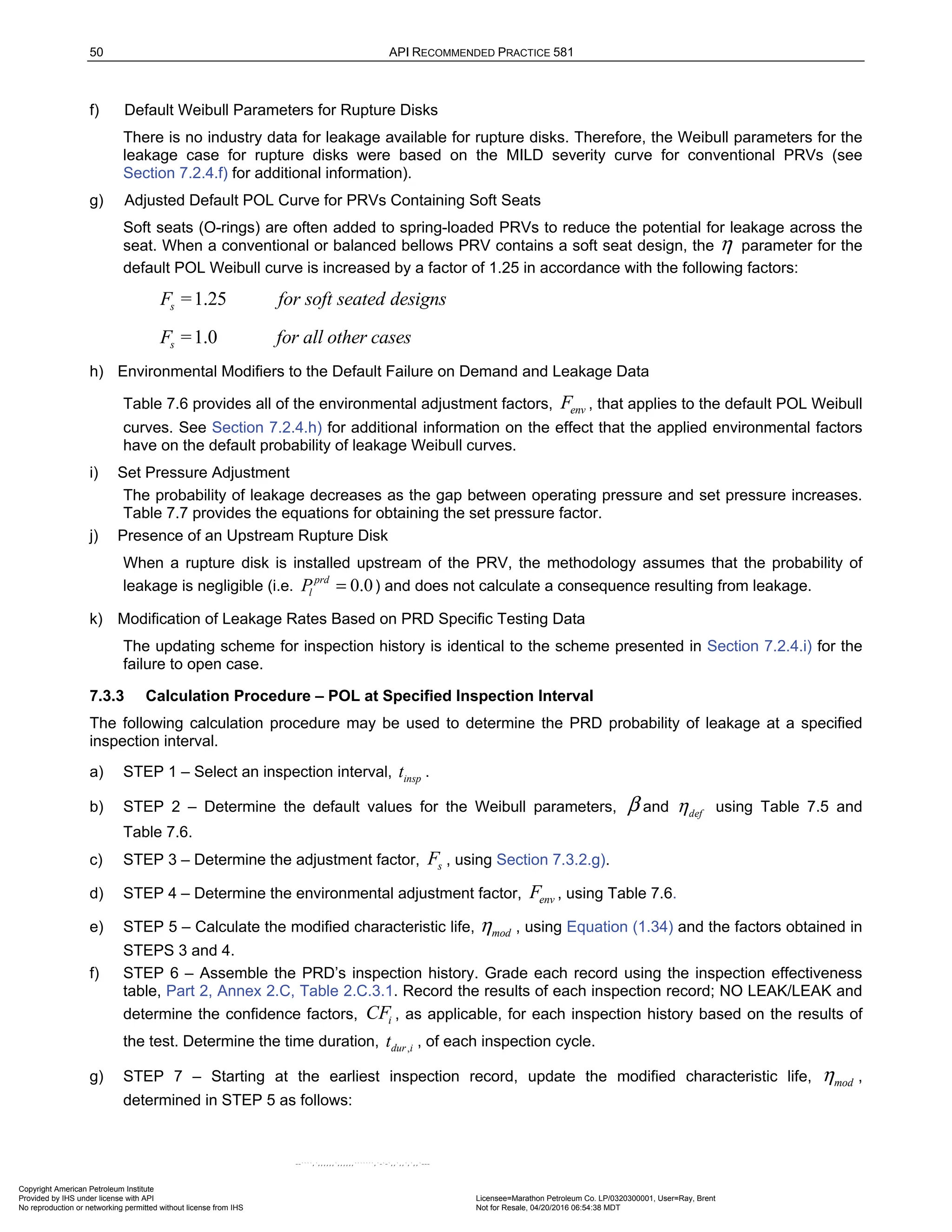 50 API RECOMMENDED PRACTICE 581
f) Default Weibull Parameters for Rupture Disks
There is no industry data for leakage available for rupture disks. Therefore, the Weibull parameters for the
leakage case for rupture disks were based on the MILD severity curve for conventional PRVs (see
Section 7.2.4.f) for additional information).
g) Adjusted Default POL Curve for PRVs Containing Soft Seats
Soft seats (O-rings) are often added to spring-loaded PRVs to reduce the potential for leakage across the
seat. When a conventional or balanced bellows PRV contains a soft seat design, the η parameter for the
default POL Weibull curve is increased by a factor of 1.25 in accordance with the following factors:
1.25
s
F = for soft seated designs
1.0
s
F = for all other cases
h) Environmental Modifiers to the Default Failure on Demand and Leakage Data
Table 7.6 provides all of the environmental adjustment factors, env
F , that applies to the default POL Weibull
curves. See Section 7.2.4.h) for additional information on the effect that the applied environmental factors
have on the default probability of leakage Weibull curves.
i) Set Pressure Adjustment
The probability of leakage decreases as the gap between operating pressure and set pressure increases.
Table 7.7 provides the equations for obtaining the set pressure factor.
j) Presence of an Upstream Rupture Disk
When a rupture disk is installed upstream of the PRV, the methodology assumes that the probability of
leakage is negligible (i.e. 0.0
prd
l
P = ) and does not calculate a consequence resulting from leakage.
k) Modification of Leakage Rates Based on PRD Specific Testing Data
The updating scheme for inspection history is identical to the scheme presented in Section 7.2.4.i) for the
failure to open case.
7.3.3 Calculation Procedure – POL at Specified Inspection Interval
The following calculation procedure may be used to determine the PRD probability of leakage at a specified
inspection interval.
a) STEP 1 – Select an inspection interval, insp
t .
b) STEP 2 – Determine the default values for the Weibull parameters, β and def
η using Table 7.5 and
Table 7.6.
c) STEP 3 – Determine the adjustment factor, s
F , using Section 7.3.2.g).
d) STEP 4 – Determine the environmental adjustment factor, env
F , using Table 7.6.
e) STEP 5 – Calculate the modified characteristic life, mod
η , using Equation (1.34) and the factors obtained in
STEPS 3 and 4.
f) STEP 6 – Assemble the PRD’s inspection history. Grade each record using the inspection effectiveness
table, Part 2, Annex 2.C, Table 2.C.3.1. Record the results of each inspection record; NO LEAK/LEAK and
determine the confidence factors, i
CF , as applicable, for each inspection history based on the results of
the test. Determine the time duration, ,
dur i
t , of each inspection cycle.
g) STEP 7 – Starting at the earliest inspection record, update the modified characteristic life, mod
η ,
determined in STEP 5 as follows:
Copyright American Petroleum Institute
Provided by IHS under license with API Licensee=Marathon Petroleum Co. LP/0320300001, User=Ray, Brent
Not for Resale, 04/20/2016 06:54:38 MDT
No reproduction or networking permitted without license from IHS
--````,`,,,,,,`,,,,,,```````,`-`-`,,`,,`,`,,`---
 