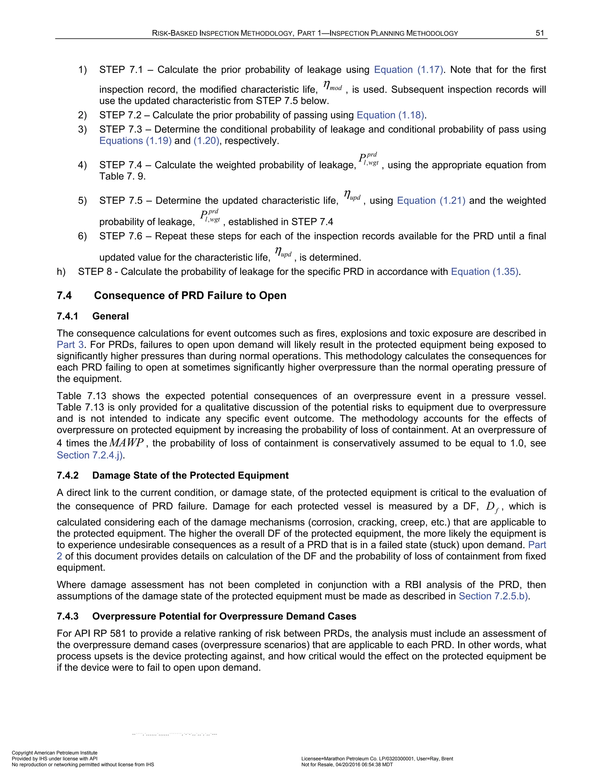RISK-BASKED INSPECTION METHODOLOGY, PART 1—INSPECTION PLANNING METHODOLOGY 51
1) STEP 7.1 – Calculate the prior probability of leakage using Equation (1.17). Note that for the first
inspection record, the modified characteristic life, , is used. Subsequent inspection records will
use the updated characteristic from STEP 7.5 below.
2) STEP 7.2 – Calculate the prior probability of passing using Equation (1.18).
3) STEP 7.3 – Determine the conditional probability of leakage and conditional probability of pass using
Equations (1.19) and (1.20), respectively.
4) STEP 7.4 – Calculate the weighted probability of leakage, , using the appropriate equation from
Table 7. 9.
5) STEP 7.5 – Determine the updated characteristic life, , using Equation (1.21) and the weighted
probability of leakage, , established in STEP 7.4
6) STEP 7.6 – Repeat these steps for each of the inspection records available for the PRD until a final
updated value for the characteristic life, , is determined.
h) STEP 8 - Calculate the probability of leakage for the specific PRD in accordance with Equation (1.35).
7.4 Consequence of PRD Failure to Open
7.4.1 General
The consequence calculations for event outcomes such as fires, explosions and toxic exposure are described in
Part 3. For PRDs, failures to open upon demand will likely result in the protected equipment being exposed to
significantly higher pressures than during normal operations. This methodology calculates the consequences for
each PRD failing to open at sometimes significantly higher overpressure than the normal operating pressure of
the equipment.
Table 7.13 shows the expected potential consequences of an overpressure event in a pressure vessel.
Table 7.13 is only provided for a qualitative discussion of the potential risks to equipment due to overpressure
and is not intended to indicate any specific event outcome. The methodology accounts for the effects of
overpressure on protected equipment by increasing the probability of loss of containment. At an overpressure of
4 times the MAWP , the probability of loss of containment is conservatively assumed to be equal to 1.0, see
Section 7.2.4.j).
7.4.2 Damage State of the Protected Equipment
A direct link to the current condition, or damage state, of the protected equipment is critical to the evaluation of
the consequence of PRD failure. Damage for each protected vessel is measured by a DF, f
D , which is
calculated considering each of the damage mechanisms (corrosion, cracking, creep, etc.) that are applicable to
the protected equipment. The higher the overall DF of the protected equipment, the more likely the equipment is
to experience undesirable consequences as a result of a PRD that is in a failed state (stuck) upon demand. Part
2 of this document provides details on calculation of the DF and the probability of loss of containment from fixed
equipment.
Where damage assessment has not been completed in conjunction with a RBI analysis of the PRD, then
assumptions of the damage state of the protected equipment must be made as described in Section 7.2.5.b).
7.4.3 Overpressure Potential for Overpressure Demand Cases
For API RP 581 to provide a relative ranking of risk between PRDs, the analysis must include an assessment of
the overpressure demand cases (overpressure scenarios) that are applicable to each PRD. In other words, what
process upsets is the device protecting against, and how critical would the effect on the protected equipment be
if the device were to fail to open upon demand.
mod
η
,
prd
l wgt
P
upd
η
,
prd
l wgt
P
upd
η
Copyright American Petroleum Institute
Provided by IHS under license with API Licensee=Marathon Petroleum Co. LP/0320300001, User=Ray, Brent
Not for Resale, 04/20/2016 06:54:38 MDT
No reproduction or networking permitted without license from IHS
--````,`,,,,,,`,,,,,,```````,`-`-`,,`,,`,`,,`---
 