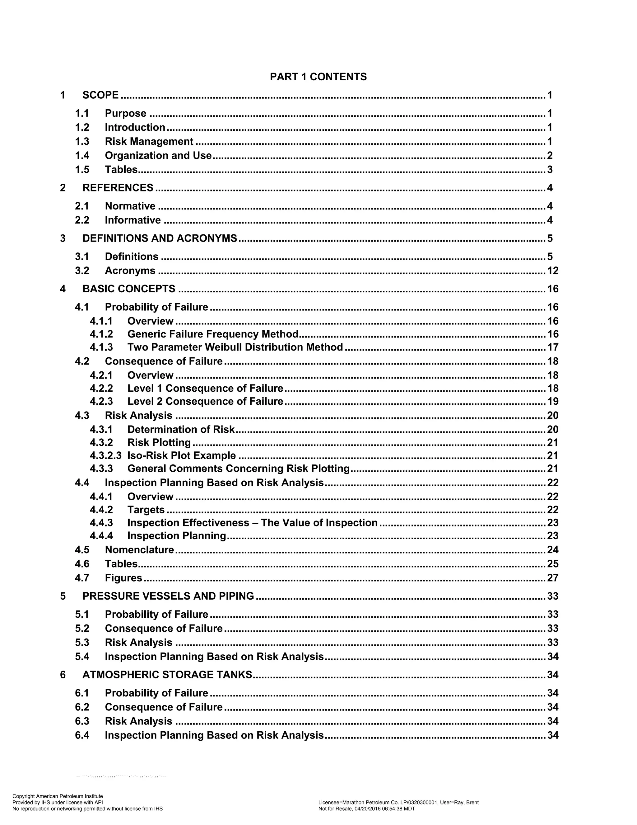 PART 1 CONTENTS
1 SCOPE ....................................................................................................................................................1
1.1 Purpose ..........................................................................................................................................1
1.2 Introduction....................................................................................................................................1
1.3 Risk Management ..........................................................................................................................1
1.4 Organization and Use....................................................................................................................2
1.5 Tables..............................................................................................................................................3
2 REFERENCES........................................................................................................................................4
2.1 Normative .......................................................................................................................................4
2.2 Informative .....................................................................................................................................4
3 DEFINITIONS AND ACRONYMS...........................................................................................................5
3.1 Definitions ......................................................................................................................................5
3.2 Acronyms .......................................................................................................................................12
4 BASIC CONCEPTS ................................................................................................................................16
4.1 Probability of Failure.....................................................................................................................16
4.1.1 Overview .................................................................................................................................16
4.1.2 Generic Failure Frequency Method......................................................................................16
4.1.3 Two Parameter Weibull Distribution Method......................................................................17
4.2 Consequence of Failure................................................................................................................18
4.2.1 Overview .................................................................................................................................18
4.2.2 Level 1 Consequence of Failure...........................................................................................18
4.2.3 Level 2 Consequence of Failure...........................................................................................19
4.3 Risk Analysis .................................................................................................................................20
4.3.1 Determination of Risk............................................................................................................20
4.3.2 Risk Plotting...........................................................................................................................21
4.3.2.3 Iso-Risk Plot Example ...........................................................................................................21
4.3.3 General Comments Concerning Risk Plotting....................................................................21
4.4 Inspection Planning Based on Risk Analysis.............................................................................22
4.4.1 Overview .................................................................................................................................22
4.4.2 Targets ....................................................................................................................................22
4.4.3 Inspection Effectiveness – The Value of Inspection..........................................................23
4.4.4 Inspection Planning...............................................................................................................23
4.5 Nomenclature.................................................................................................................................24
4.6 Tables..............................................................................................................................................25
4.7 Figures............................................................................................................................................27
5 PRESSURE VESSELS AND PIPING.....................................................................................................33
5.1 Probability of Failure.....................................................................................................................33
5.2 Consequence of Failure................................................................................................................33
5.3 Risk Analysis .................................................................................................................................33
5.4 Inspection Planning Based on Risk Analysis.............................................................................34
6 ATMOSPHERIC STORAGE TANKS......................................................................................................34
6.1 Probability of Failure.....................................................................................................................34
6.2 Consequence of Failure................................................................................................................34
6.3 Risk Analysis .................................................................................................................................34
6.4 Inspection Planning Based on Risk Analysis.............................................................................34
Copyright American Petroleum Institute
Provided by IHS under license with API Licensee=Marathon Petroleum Co. LP/0320300001, User=Ray, Brent
Not for Resale, 04/20/2016 06:54:38 MDT
No reproduction or networking permitted without license from IHS
--````,`,,,,,,`,,,,,,```````,`-`-`,,`,,`,`,,`---
 