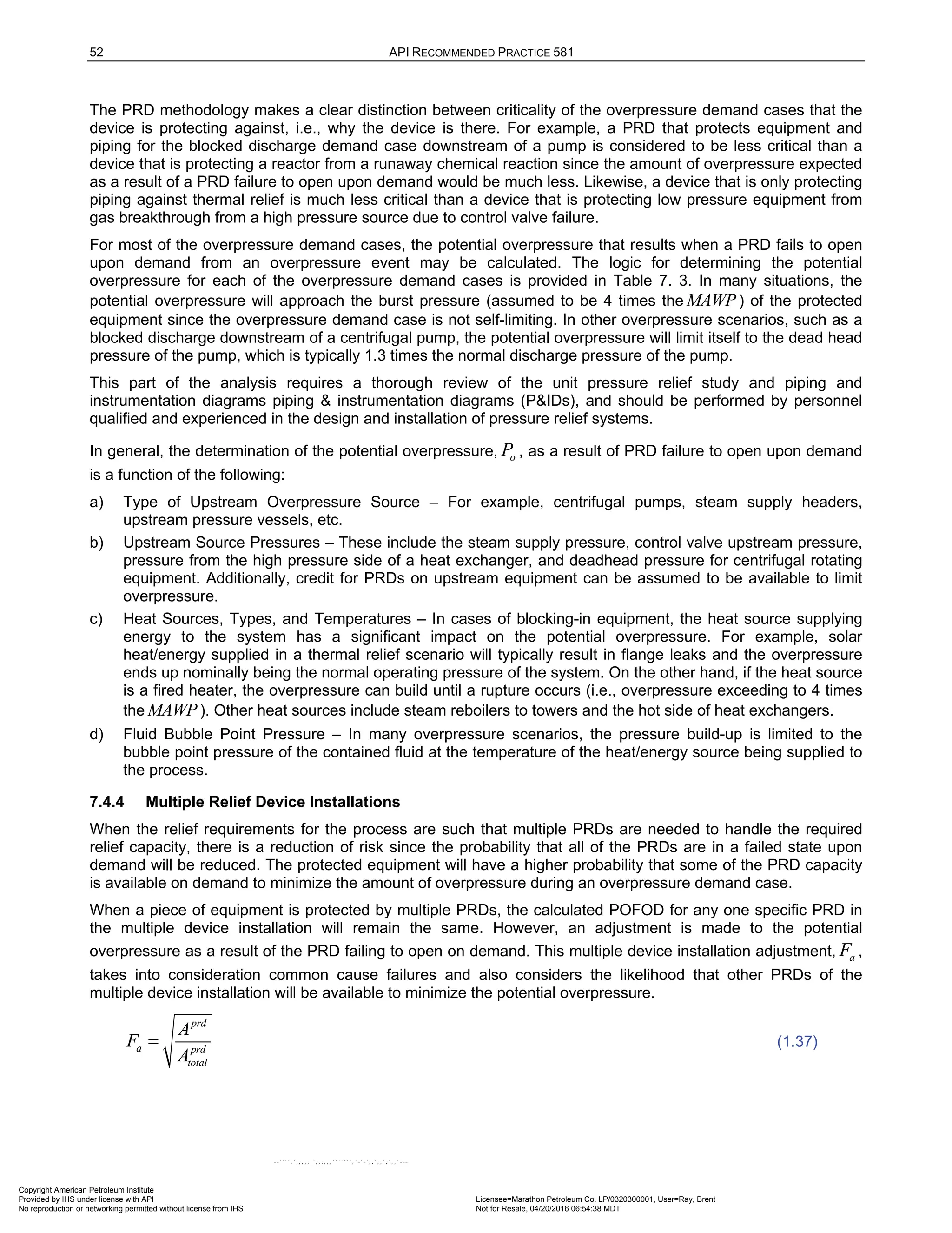 52 API RECOMMENDED PRACTICE 581
The PRD methodology makes a clear distinction between criticality of the overpressure demand cases that the
device is protecting against, i.e., why the device is there. For example, a PRD that protects equipment and
piping for the blocked discharge demand case downstream of a pump is considered to be less critical than a
device that is protecting a reactor from a runaway chemical reaction since the amount of overpressure expected
as a result of a PRD failure to open upon demand would be much less. Likewise, a device that is only protecting
piping against thermal relief is much less critical than a device that is protecting low pressure equipment from
gas breakthrough from a high pressure source due to control valve failure.
For most of the overpressure demand cases, the potential overpressure that results when a PRD fails to open
upon demand from an overpressure event may be calculated. The logic for determining the potential
overpressure for each of the overpressure demand cases is provided in Table 7. 3. In many situations, the
potential overpressure will approach the burst pressure (assumed to be 4 times the MAWP ) of the protected
equipment since the overpressure demand case is not self-limiting. In other overpressure scenarios, such as a
blocked discharge downstream of a centrifugal pump, the potential overpressure will limit itself to the dead head
pressure of the pump, which is typically 1.3 times the normal discharge pressure of the pump.
This part of the analysis requires a thorough review of the unit pressure relief study and piping and
instrumentation diagrams piping & instrumentation diagrams (P&IDs), and should be performed by personnel
qualified and experienced in the design and installation of pressure relief systems.
In general, the determination of the potential overpressure, o
P , as a result of PRD failure to open upon demand
is a function of the following:
a) Type of Upstream Overpressure Source – For example, centrifugal pumps, steam supply headers,
upstream pressure vessels, etc.
b) Upstream Source Pressures – These include the steam supply pressure, control valve upstream pressure,
pressure from the high pressure side of a heat exchanger, and deadhead pressure for centrifugal rotating
equipment. Additionally, credit for PRDs on upstream equipment can be assumed to be available to limit
overpressure.
c) Heat Sources, Types, and Temperatures – In cases of blocking-in equipment, the heat source supplying
energy to the system has a significant impact on the potential overpressure. For example, solar
heat/energy supplied in a thermal relief scenario will typically result in flange leaks and the overpressure
ends up nominally being the normal operating pressure of the system. On the other hand, if the heat source
is a fired heater, the overpressure can build until a rupture occurs (i.e., overpressure exceeding to 4 times
the MAWP). Other heat sources include steam reboilers to towers and the hot side of heat exchangers.
d) Fluid Bubble Point Pressure – In many overpressure scenarios, the pressure build-up is limited to the
bubble point pressure of the contained fluid at the temperature of the heat/energy source being supplied to
the process.
7.4.4 Multiple Relief Device Installations
When the relief requirements for the process are such that multiple PRDs are needed to handle the required
relief capacity, there is a reduction of risk since the probability that all of the PRDs are in a failed state upon
demand will be reduced. The protected equipment will have a higher probability that some of the PRD capacity
is available on demand to minimize the amount of overpressure during an overpressure demand case.
When a piece of equipment is protected by multiple PRDs, the calculated POFOD for any one specific PRD in
the multiple device installation will remain the same. However, an adjustment is made to the potential
overpressure as a result of the PRD failing to open on demand. This multiple device installation adjustment, a
F ,
takes into consideration common cause failures and also considers the likelihood that other PRDs of the
multiple device installation will be available to minimize the potential overpressure.
prd
a prd
total
A
F
A
= (1.37)
Copyright American Petroleum Institute
Provided by IHS under license with API Licensee=Marathon Petroleum Co. LP/0320300001, User=Ray, Brent
Not for Resale, 04/20/2016 06:54:38 MDT
No reproduction or networking permitted without license from IHS
--````,`,,,,,,`,,,,,,```````,`-`-`,,`,,`,`,,`---
 