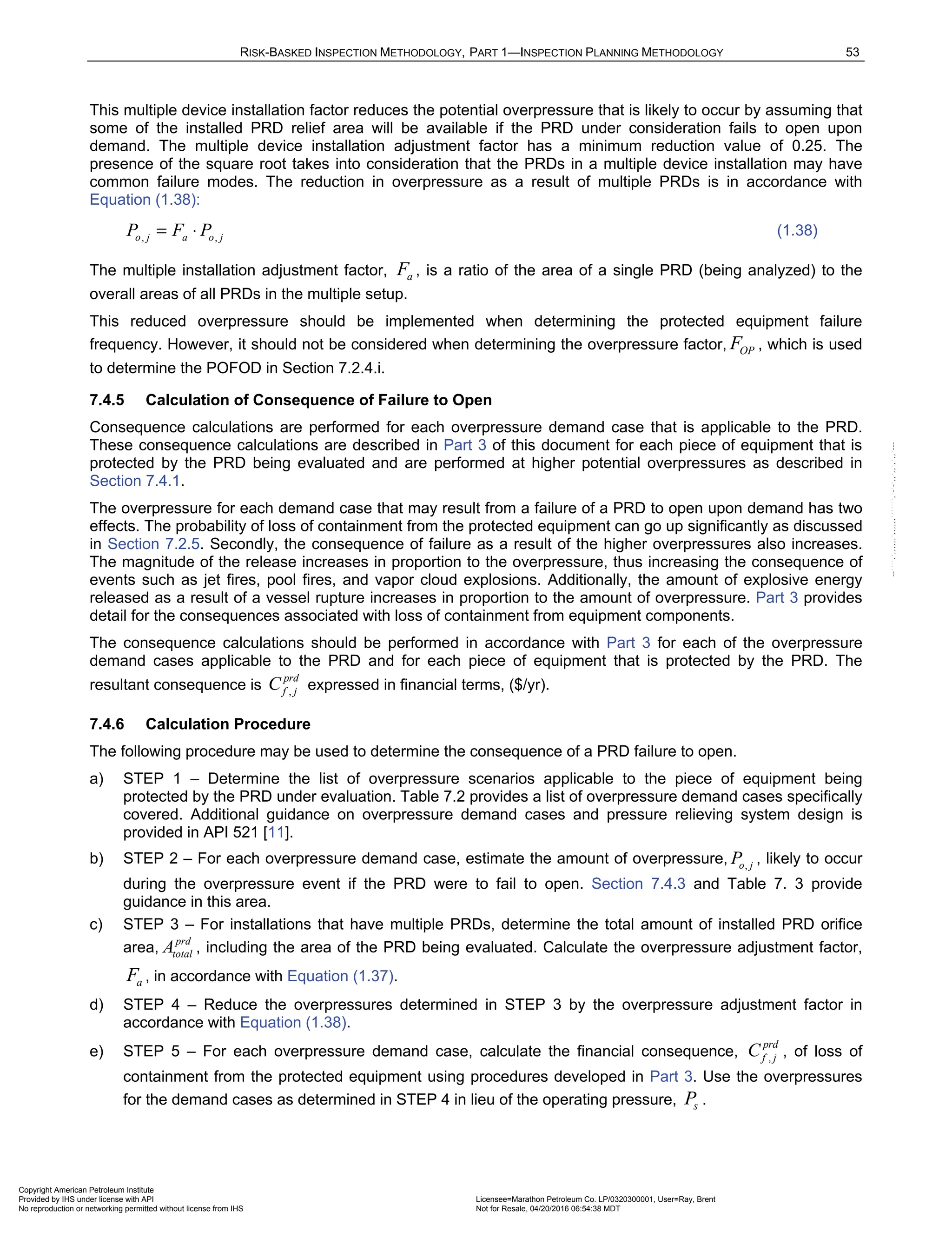 RISK-BASKED INSPECTION METHODOLOGY, PART 1—INSPECTION PLANNING METHODOLOGY 53
This multiple device installation factor reduces the potential overpressure that is likely to occur by assuming that
some of the installed PRD relief area will be available if the PRD under consideration fails to open upon
demand. The multiple device installation adjustment factor has a minimum reduction value of 0.25. The
presence of the square root takes into consideration that the PRDs in a multiple device installation may have
common failure modes. The reduction in overpressure as a result of multiple PRDs is in accordance with
Equation (1.38):
, ,
o j a o j
P F P
= ⋅ (1.38)
The multiple installation adjustment factor, a
F , is a ratio of the area of a single PRD (being analyzed) to the
overall areas of all PRDs in the multiple setup.
This reduced overpressure should be implemented when determining the protected equipment failure
frequency. However, it should not be considered when determining the overpressure factor, OP
F , which is used
to determine the POFOD in Section 7.2.4.i.
7.4.5 Calculation of Consequence of Failure to Open
Consequence calculations are performed for each overpressure demand case that is applicable to the PRD.
These consequence calculations are described in Part 3 of this document for each piece of equipment that is
protected by the PRD being evaluated and are performed at higher potential overpressures as described in
Section 7.4.1.
The overpressure for each demand case that may result from a failure of a PRD to open upon demand has two
effects. The probability of loss of containment from the protected equipment can go up significantly as discussed
in Section 7.2.5. Secondly, the consequence of failure as a result of the higher overpressures also increases.
The magnitude of the release increases in proportion to the overpressure, thus increasing the consequence of
events such as jet fires, pool fires, and vapor cloud explosions. Additionally, the amount of explosive energy
released as a result of a vessel rupture increases in proportion to the amount of overpressure. Part 3 provides
detail for the consequences associated with loss of containment from equipment components.
The consequence calculations should be performed in accordance with Part 3 for each of the overpressure
demand cases applicable to the PRD and for each piece of equipment that is protected by the PRD. The
resultant consequence is ,
prd
f j
C expressed in financial terms, ($/yr).
7.4.6 Calculation Procedure
The following procedure may be used to determine the consequence of a PRD failure to open.
a) STEP 1 – Determine the list of overpressure scenarios applicable to the piece of equipment being
protected by the PRD under evaluation. Table 7.2 provides a list of overpressure demand cases specifically
covered. Additional guidance on overpressure demand cases and pressure relieving system design is
provided in API 521 [11].
b) STEP 2 – For each overpressure demand case, estimate the amount of overpressure, ,
o j
P , likely to occur
during the overpressure event if the PRD were to fail to open. Section 7.4.3 and Table 7. 3 provide
guidance in this area.
c) STEP 3 – For installations that have multiple PRDs, determine the total amount of installed PRD orifice
area,
prd
total
A , including the area of the PRD being evaluated. Calculate the overpressure adjustment factor,
a
F , in accordance with Equation (1.37).
d) STEP 4 – Reduce the overpressures determined in STEP 3 by the overpressure adjustment factor in
accordance with Equation (1.38).
e) STEP 5 – For each overpressure demand case, calculate the financial consequence, ,
prd
f j
C , of loss of
containment from the protected equipment using procedures developed in Part 3. Use the overpressures
for the demand cases as determined in STEP 4 in lieu of the operating pressure, s
P .
Copyright American Petroleum Institute
Provided by IHS under license with API Licensee=Marathon Petroleum Co. LP/0320300001, User=Ray, Brent
Not for Resale, 04/20/2016 06:54:38 MDT
No reproduction or networking permitted without license from IHS
--````,`,,,,,,`,,,,,,```````,`-`-`,,`,,`,`,,`---
 