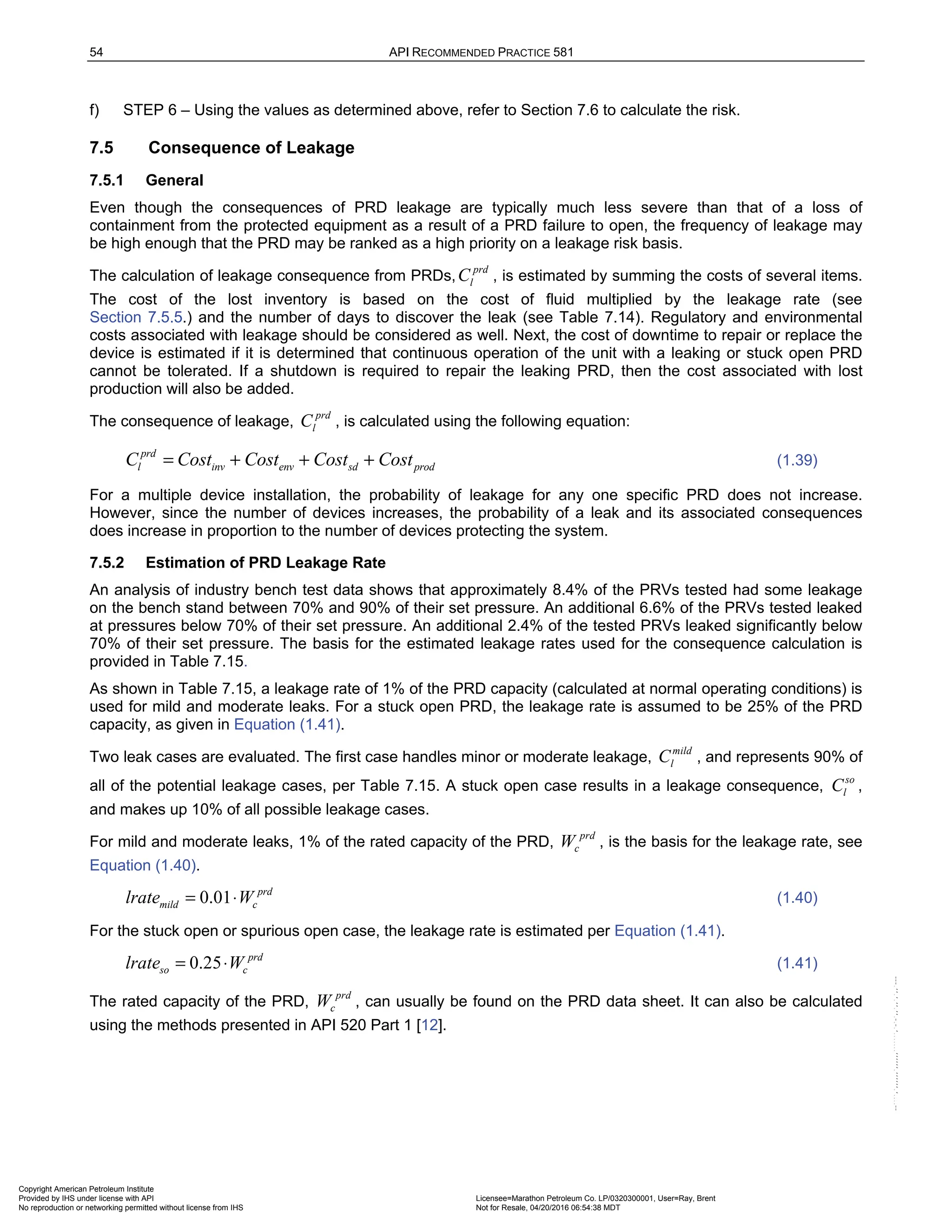 54 API RECOMMENDED PRACTICE 581
f) STEP 6 – Using the values as determined above, refer to Section 7.6 to calculate the risk.
7.5 Consequence of Leakage
7.5.1 General
Even though the consequences of PRD leakage are typically much less severe than that of a loss of
containment from the protected equipment as a result of a PRD failure to open, the frequency of leakage may
be high enough that the PRD may be ranked as a high priority on a leakage risk basis.
The calculation of leakage consequence from PRDs,
prd
l
C , is estimated by summing the costs of several items.
The cost of the lost inventory is based on the cost of fluid multiplied by the leakage rate (see
Section 7.5.5.) and the number of days to discover the leak (see Table 7.14). Regulatory and environmental
costs associated with leakage should be considered as well. Next, the cost of downtime to repair or replace the
device is estimated if it is determined that continuous operation of the unit with a leaking or stuck open PRD
cannot be tolerated. If a shutdown is required to repair the leaking PRD, then the cost associated with lost
production will also be added.
The consequence of leakage,
prd
l
C , is calculated using the following equation:
prd
l inv env sd prod
C Cost Cost Cost Cost
= + + + (1.39)
For a multiple device installation, the probability of leakage for any one specific PRD does not increase.
However, since the number of devices increases, the probability of a leak and its associated consequences
does increase in proportion to the number of devices protecting the system.
7.5.2 Estimation of PRD Leakage Rate
An analysis of industry bench test data shows that approximately 8.4% of the PRVs tested had some leakage
on the bench stand between 70% and 90% of their set pressure. An additional 6.6% of the PRVs tested leaked
at pressures below 70% of their set pressure. An additional 2.4% of the tested PRVs leaked significantly below
70% of their set pressure. The basis for the estimated leakage rates used for the consequence calculation is
provided in Table 7.15.
As shown in Table 7.15, a leakage rate of 1% of the PRD capacity (calculated at normal operating conditions) is
used for mild and moderate leaks. For a stuck open PRD, the leakage rate is assumed to be 25% of the PRD
capacity, as given in Equation (1.41).
Two leak cases are evaluated. The first case handles minor or moderate leakage,
mild
l
C , and represents 90% of
all of the potential leakage cases, per Table 7.15. A stuck open case results in a leakage consequence,
so
l
C ,
and makes up 10% of all possible leakage cases.
For mild and moderate leaks, 1% of the rated capacity of the PRD,
prd
c
W , is the basis for the leakage rate, see
Equation (1.40).
0.01 prd
mild c
lrate W
= ⋅ (1.40)
For the stuck open or spurious open case, the leakage rate is estimated per Equation (1.41).
0.25 prd
so c
lrate W
= ⋅ (1.41)
The rated capacity of the PRD,
prd
c
W , can usually be found on the PRD data sheet. It can also be calculated
using the methods presented in API 520 Part 1 [12].
Copyright American Petroleum Institute
Provided by IHS under license with API Licensee=Marathon Petroleum Co. LP/0320300001, User=Ray, Brent
Not for Resale, 04/20/2016 06:54:38 MDT
No reproduction or networking permitted without license from IHS
--````,`,,,,,,`,,,,,,```````,`-`-`,,`,,`,`,,`---
 