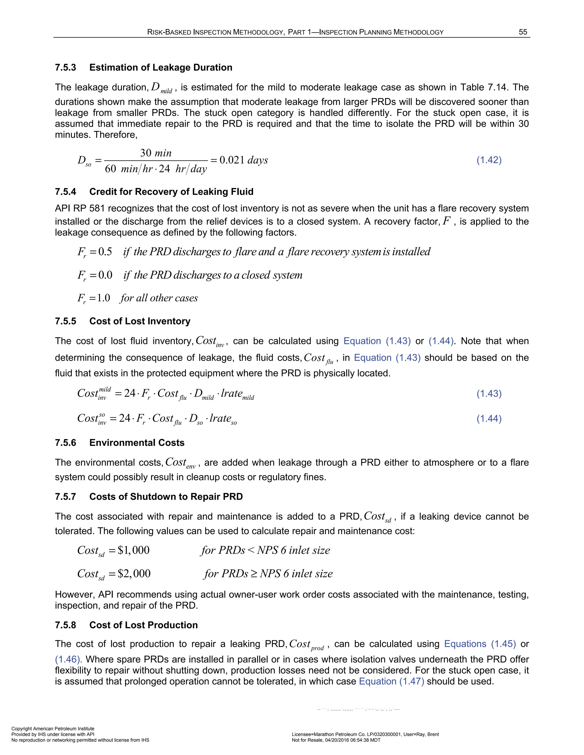 RISK-BASKED INSPECTION METHODOLOGY, PART 1—INSPECTION PLANNING METHODOLOGY 55
7.5.3 Estimation of Leakage Duration
The leakage duration, mild
D , is estimated for the mild to moderate leakage case as shown in Table 7.14. The
durations shown make the assumption that moderate leakage from larger PRDs will be discovered sooner than
leakage from smaller PRDs. The stuck open category is handled differently. For the stuck open case, it is
assumed that immediate repair to the PRD is required and that the time to isolate the PRD will be within 30
minutes. Therefore,
30
0.021
60 24
so
min
D days
min hr hr day
= =
⋅
(1.42)
7.5.4 Credit for Recovery of Leaking Fluid
API RP 581 recognizes that the cost of lost inventory is not as severe when the unit has a flare recovery system
installed or the discharge from the relief devices is to a closed system. A recovery factor, F , is applied to the
leakage consequence as defined by the following factors.
0.5
r
F if the PRD dischargesto flare and a flare recovery systemisinstalled
=
0.0
r
F if the PRD dischargesto a closed system
=
1.0
r
F for all other cases
=
7.5.5 Cost of Lost Inventory
The cost of lost fluid inventory, inv
Cost , can be calculated using Equation (1.43) or (1.44). Note that when
determining the consequence of leakage, the fluid costs, flu
Cost , in Equation (1.43) should be based on the
fluid that exists in the protected equipment where the PRD is physically located.
24
mild
inv r flu mild mild
Cost F Cost D lrate
= ⋅ ⋅ ⋅ ⋅ (1.43)
24
so
inv r flu so so
Cost F Cost D lrate
= ⋅ ⋅ ⋅ ⋅ (1.44)
7.5.6 Environmental Costs
The environmental costs, env
Cost , are added when leakage through a PRD either to atmosphere or to a flare
system could possibly result in cleanup costs or regulatory fines.
7.5.7 Costs of Shutdown to Repair PRD
The cost associated with repair and maintenance is added to a PRD, sd
Cost , if a leaking device cannot be
tolerated. The following values can be used to calculate repair and maintenance cost:
$1,000
sd
Cost for PRDs< NPS 6 inlet size
=
$2,000
sd
Cost for PRDs NPS 6 inlet size
= ≥
However, API recommends using actual owner-user work order costs associated with the maintenance, testing,
inspection, and repair of the PRD.
7.5.8 Cost of Lost Production
The cost of lost production to repair a leaking PRD, prod
Cost , can be calculated using Equations (1.45) or
(1.46). Where spare PRDs are installed in parallel or in cases where isolation valves underneath the PRD offer
flexibility to repair without shutting down, production losses need not be considered. For the stuck open case, it
is assumed that prolonged operation cannot be tolerated, in which case Equation (1.47) should be used.
Copyright American Petroleum Institute
Provided by IHS under license with API Licensee=Marathon Petroleum Co. LP/0320300001, User=Ray, Brent
Not for Resale, 04/20/2016 06:54:38 MDT
No reproduction or networking permitted without license from IHS
--````,`,,,,,,`,,,,,,```````,`-`-`,,`,,`,`,,`---
 