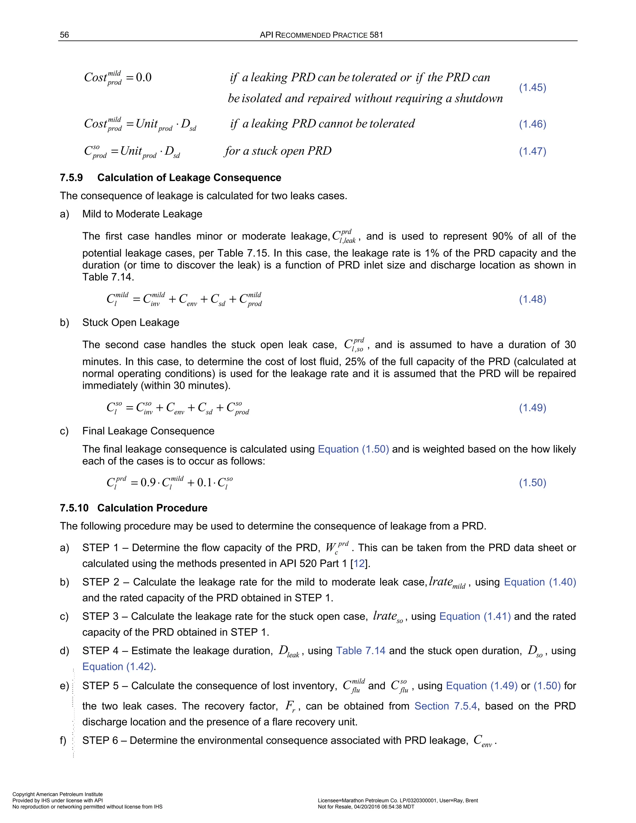 56 API RECOMMENDED PRACTICE 581
0.0
mild
prod
Cost if a leaking PRD can betolerated or if the PRD can
be isolated and repaired without requiring a shutdown
=
(1.45)
mild
prod prod sd
Cost Unit D if a leaking PRD cannot be tolerated
= ⋅ (1.46)
so
prod prod sd
C Unit D for a stuck open PRD
= ⋅ (1.47)
7.5.9 Calculation of Leakage Consequence
The consequence of leakage is calculated for two leaks cases.
a) Mild to Moderate Leakage
The first case handles minor or moderate leakage, ,
prd
l leak
C , and is used to represent 90% of all of the
potential leakage cases, per Table 7.15. In this case, the leakage rate is 1% of the PRD capacity and the
duration (or time to discover the leak) is a function of PRD inlet size and discharge location as shown in
Table 7.14.
mild mild mild
l inv env sd prod
C C C C C
= + + + (1.48)
b) Stuck Open Leakage
The second case handles the stuck open leak case, ,
prd
l so
C , and is assumed to have a duration of 30
minutes. In this case, to determine the cost of lost fluid, 25% of the full capacity of the PRD (calculated at
normal operating conditions) is used for the leakage rate and it is assumed that the PRD will be repaired
immediately (within 30 minutes).
so so so
l inv env sd prod
C C C C C
= + + + (1.49)
c) Final Leakage Consequence
The final leakage consequence is calculated using Equation (1.50) and is weighted based on the how likely
each of the cases is to occur as follows:
0.9 0.1
prd mild so
l l l
C C C
= ⋅ + ⋅ (1.50)
7.5.10 Calculation Procedure
The following procedure may be used to determine the consequence of leakage from a PRD.
a) STEP 1 – Determine the flow capacity of the PRD,
prd
c
W . This can be taken from the PRD data sheet or
calculated using the methods presented in API 520 Part 1 [12].
b) STEP 2 – Calculate the leakage rate for the mild to moderate leak case, mild
lrate , using Equation (1.40)
and the rated capacity of the PRD obtained in STEP 1.
c) STEP 3 – Calculate the leakage rate for the stuck open case, so
lrate , using Equation (1.41) and the rated
capacity of the PRD obtained in STEP 1.
d) STEP 4 – Estimate the leakage duration, leak
D , using Table 7.14 and the stuck open duration, so
D , using
Equation (1.42).
e) STEP 5 – Calculate the consequence of lost inventory,
mild
flu
C and
so
flu
C , using Equation (1.49) or (1.50) for
the two leak cases. The recovery factor, r
F , can be obtained from Section 7.5.4, based on the PRD
discharge location and the presence of a flare recovery unit.
f) STEP 6 – Determine the environmental consequence associated with PRD leakage, env
C .
Copyright American Petroleum Institute
Provided by IHS under license with API Licensee=Marathon Petroleum Co. LP/0320300001, User=Ray, Brent
Not for Resale, 04/20/2016 06:54:38 MDT
No reproduction or networking permitted without license from IHS
--````,`,,,,,,`,,,,,,```````,`-`-`,,`,,`,`,,`---
 