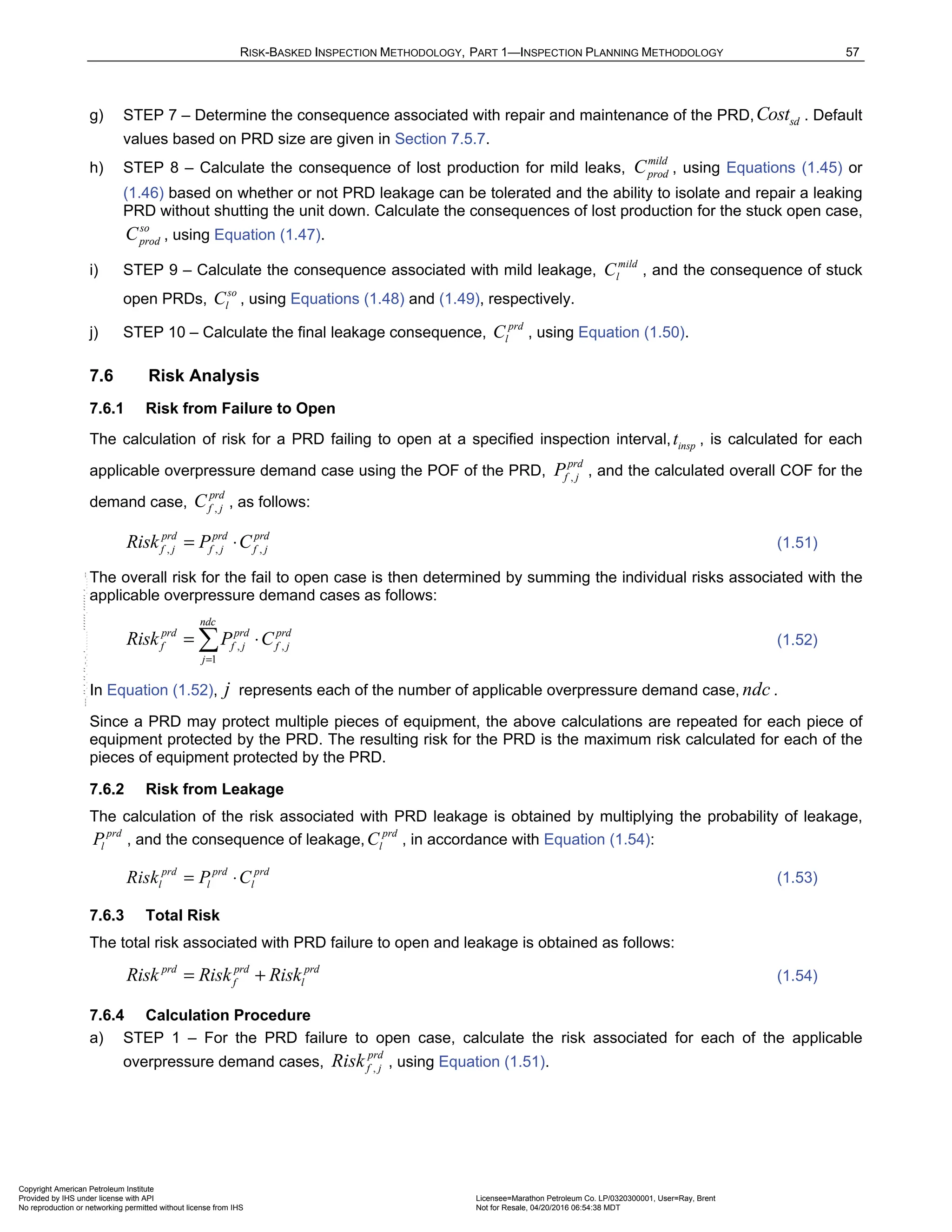 RISK-BASKED INSPECTION METHODOLOGY, PART 1—INSPECTION PLANNING METHODOLOGY 57
g) STEP 7 – Determine the consequence associated with repair and maintenance of the PRD, sd
Cost . Default
values based on PRD size are given in Section 7.5.7.
h) STEP 8 – Calculate the consequence of lost production for mild leaks,
mild
prod
C , using Equations (1.45) or
(1.46) based on whether or not PRD leakage can be tolerated and the ability to isolate and repair a leaking
PRD without shutting the unit down. Calculate the consequences of lost production for the stuck open case,
so
prod
C , using Equation (1.47).
i) STEP 9 – Calculate the consequence associated with mild leakage,
mild
l
C , and the consequence of stuck
open PRDs,
so
l
C , using Equations (1.48) and (1.49), respectively.
j) STEP 10 – Calculate the final leakage consequence,
prd
l
C , using Equation (1.50).
7.6 Risk Analysis
7.6.1 Risk from Failure to Open
The calculation of risk for a PRD failing to open at a specified inspection interval, insp
t , is calculated for each
applicable overpressure demand case using the POF of the PRD, ,
prd
f j
P , and the calculated overall COF for the
demand case, ,
prd
f j
C , as follows:
, , ,
prd prd prd
f j f j f j
Risk P C
= ⋅ (1.51)
The overall risk for the fail to open case is then determined by summing the individual risks associated with the
applicable overpressure demand cases as follows:
, ,
1
ndc
prd prd prd
f f j f j
j
Risk P C
=
= ⋅
 (1.52)
In Equation (1.52), j represents each of the number of applicable overpressure demand case, ndc .
Since a PRD may protect multiple pieces of equipment, the above calculations are repeated for each piece of
equipment protected by the PRD. The resulting risk for the PRD is the maximum risk calculated for each of the
pieces of equipment protected by the PRD.
7.6.2 Risk from Leakage
The calculation of the risk associated with PRD leakage is obtained by multiplying the probability of leakage,
prd
l
P , and the consequence of leakage,
prd
l
C , in accordance with Equation (1.54):
prd prd prd
l l l
Risk P C
= ⋅ (1.53)
7.6.3 Total Risk
The total risk associated with PRD failure to open and leakage is obtained as follows:
prd prd prd
f l
Risk Risk Risk
= + (1.54)
7.6.4 Calculation Procedure
a) STEP 1 – For the PRD failure to open case, calculate the risk associated for each of the applicable
overpressure demand cases, ,
prd
f j
Risk , using Equation (1.51).
Copyright American Petroleum Institute
Provided by IHS under license with API Licensee=Marathon Petroleum Co. LP/0320300001, User=Ray, Brent
Not for Resale, 04/20/2016 06:54:38 MDT
No reproduction or networking permitted without license from IHS
--````,`,,,,,,`,,,,,,```````,`-`-`,,`,,`,`,,`---
 