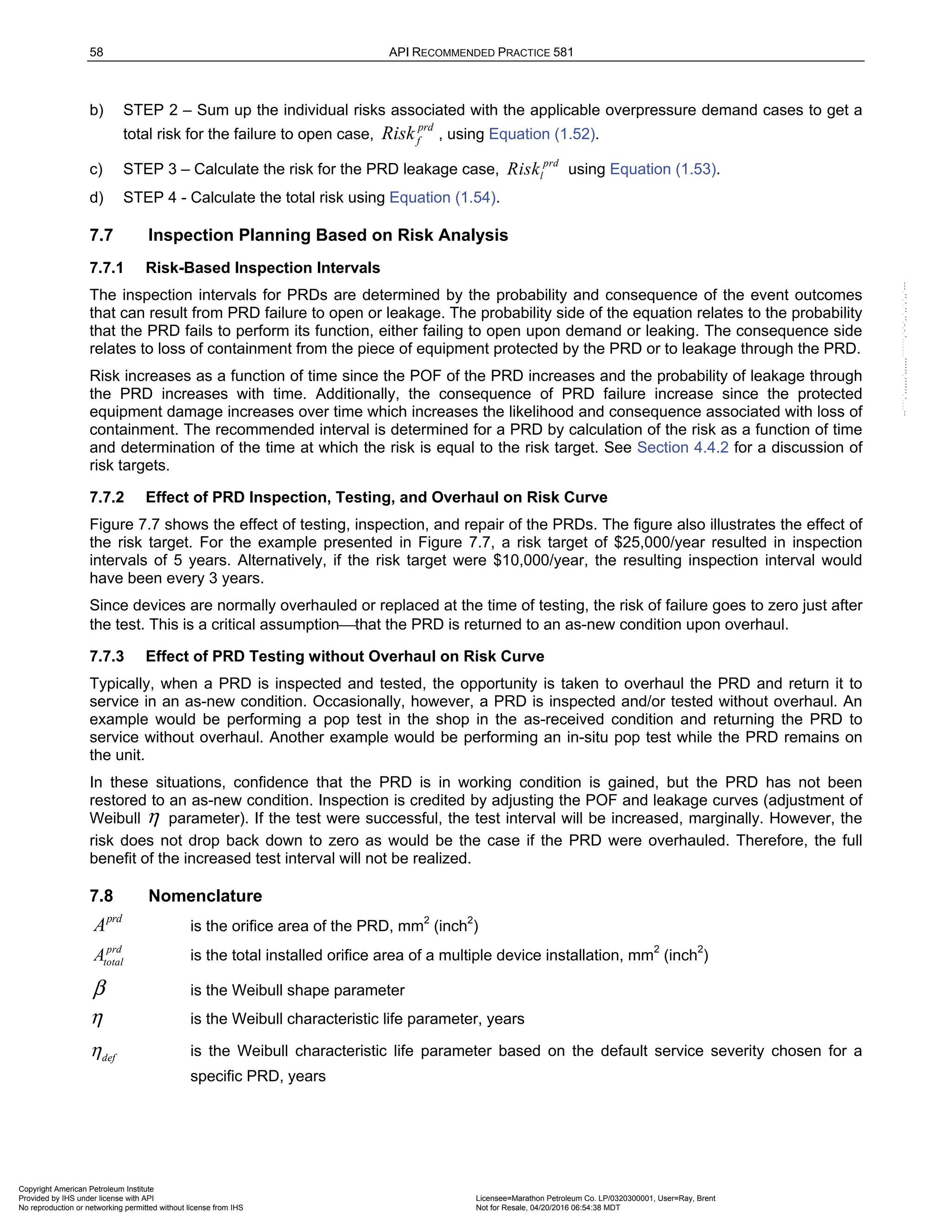 58 API RECOMMENDED PRACTICE 581
b) STEP 2 – Sum up the individual risks associated with the applicable overpressure demand cases to get a
total risk for the failure to open case,
prd
f
Risk , using Equation (1.52).
c) STEP 3 – Calculate the risk for the PRD leakage case,
prd
l
Risk using Equation (1.53).
d) STEP 4 - Calculate the total risk using Equation (1.54).
7.7 Inspection Planning Based on Risk Analysis
7.7.1 Risk-Based Inspection Intervals
The inspection intervals for PRDs are determined by the probability and consequence of the event outcomes
that can result from PRD failure to open or leakage. The probability side of the equation relates to the probability
that the PRD fails to perform its function, either failing to open upon demand or leaking. The consequence side
relates to loss of containment from the piece of equipment protected by the PRD or to leakage through the PRD.
Risk increases as a function of time since the POF of the PRD increases and the probability of leakage through
the PRD increases with time. Additionally, the consequence of PRD failure increase since the protected
equipment damage increases over time which increases the likelihood and consequence associated with loss of
containment. The recommended interval is determined for a PRD by calculation of the risk as a function of time
and determination of the time at which the risk is equal to the risk target. See Section 4.4.2 for a discussion of
risk targets.
7.7.2 Effect of PRD Inspection, Testing, and Overhaul on Risk Curve
Figure 7.7 shows the effect of testing, inspection, and repair of the PRDs. The figure also illustrates the effect of
the risk target. For the example presented in Figure 7.7, a risk target of $25,000/year resulted in inspection
intervals of 5 years. Alternatively, if the risk target were $10,000/year, the resulting inspection interval would
have been every 3 years.
Since devices are normally overhauled or replaced at the time of testing, the risk of failure goes to zero just after
the test. This is a critical assumption⎯that the PRD is returned to an as-new condition upon overhaul.
7.7.3 Effect of PRD Testing without Overhaul on Risk Curve
Typically, when a PRD is inspected and tested, the opportunity is taken to overhaul the PRD and return it to
service in an as-new condition. Occasionally, however, a PRD is inspected and/or tested without overhaul. An
example would be performing a pop test in the shop in the as-received condition and returning the PRD to
service without overhaul. Another example would be performing an in-situ pop test while the PRD remains on
the unit.
In these situations, confidence that the PRD is in working condition is gained, but the PRD has not been
restored to an as-new condition. Inspection is credited by adjusting the POF and leakage curves (adjustment of
Weibull η parameter). If the test were successful, the test interval will be increased, marginally. However, the
risk does not drop back down to zero as would be the case if the PRD were overhauled. Therefore, the full
benefit of the increased test interval will not be realized.
7.8 Nomenclature
prd
A is the orifice area of the PRD, mm2
(inch2
)
prd
total
A is the total installed orifice area of a multiple device installation, mm2
(inch2
)
β is the Weibull shape parameter
η is the Weibull characteristic life parameter, years
def
η is the Weibull characteristic life parameter based on the default service severity chosen for a
specific PRD, years
Copyright American Petroleum Institute
Provided by IHS under license with API Licensee=Marathon Petroleum Co. LP/0320300001, User=Ray, Brent
Not for Resale, 04/20/2016 06:54:38 MDT
No reproduction or networking permitted without license from IHS
--````,`,,,,,,`,,,,,,```````,`-`-`,,`,,`,`,,`---
 