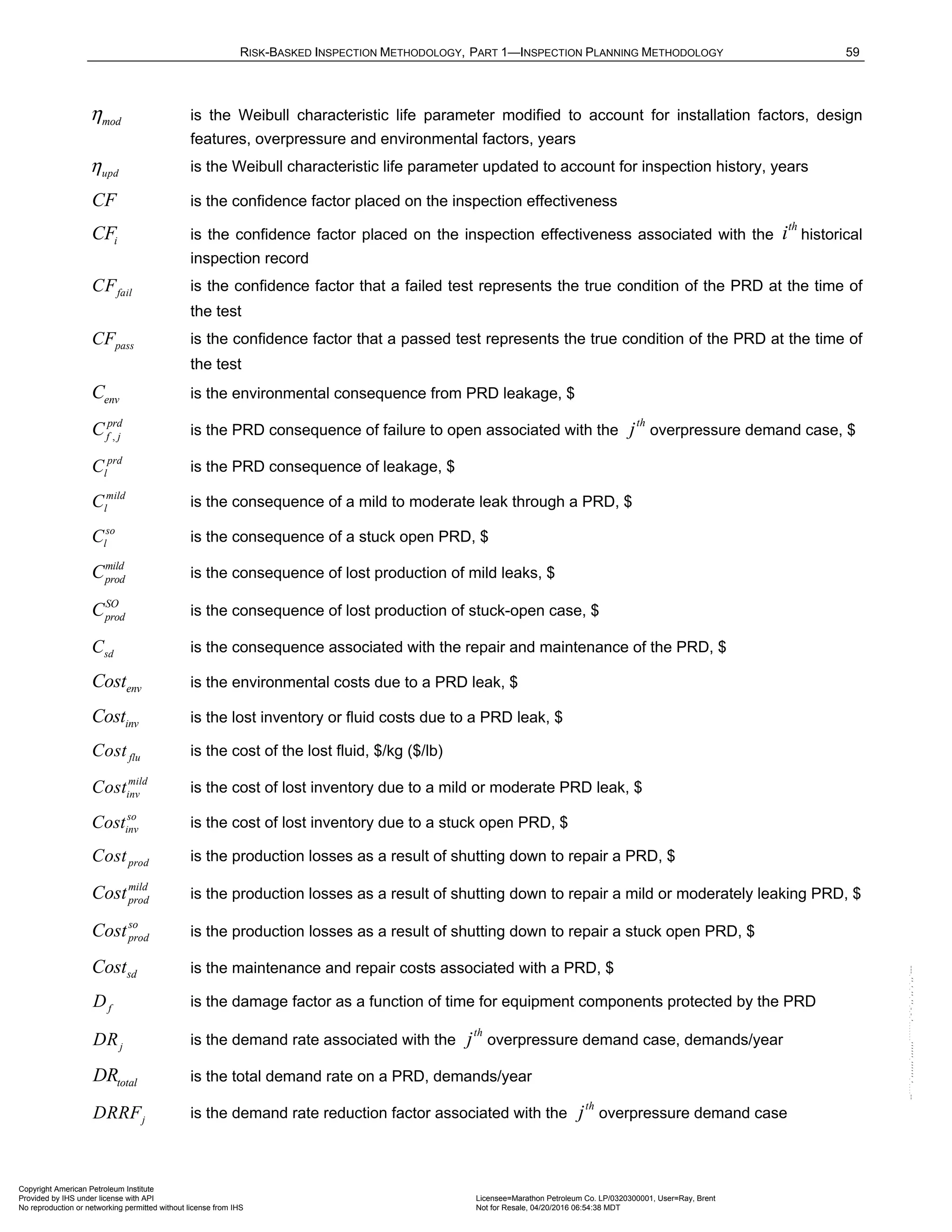 RISK-BASKED INSPECTION METHODOLOGY, PART 1—INSPECTION PLANNING METHODOLOGY 59
mod
η is the Weibull characteristic life parameter modified to account for installation factors, design
features, overpressure and environmental factors, years
upd
η is the Weibull characteristic life parameter updated to account for inspection history, years
CF is the confidence factor placed on the inspection effectiveness
i
CF is the confidence factor placed on the inspection effectiveness associated with the
th
i historical
inspection record
fail
CF is the confidence factor that a failed test represents the true condition of the PRD at the time of
the test
pass
CF is the confidence factor that a passed test represents the true condition of the PRD at the time of
the test
env
C is the environmental consequence from PRD leakage, $
,
prd
f j
C is the PRD consequence of failure to open associated with the
th
j overpressure demand case, $
prd
l
C is the PRD consequence of leakage, $
mild
l
C is the consequence of a mild to moderate leak through a PRD, $
so
l
C is the consequence of a stuck open PRD, $
mild
prod
C is the consequence of lost production of mild leaks, $
SO
prod
C is the consequence of lost production of stuck-open case, $
sd
C is the consequence associated with the repair and maintenance of the PRD, $
env
Cost is the environmental costs due to a PRD leak, $
inv
Cost is the lost inventory or fluid costs due to a PRD leak, $
flu
Cost is the cost of the lost fluid, $/kg ($/lb)
mild
inv
Cost is the cost of lost inventory due to a mild or moderate PRD leak, $
so
inv
Cost is the cost of lost inventory due to a stuck open PRD, $
prod
Cost is the production losses as a result of shutting down to repair a PRD, $
mild
prod
Cost is the production losses as a result of shutting down to repair a mild or moderately leaking PRD, $
so
prod
Cost is the production losses as a result of shutting down to repair a stuck open PRD, $
sd
Cost is the maintenance and repair costs associated with a PRD, $
f
D is the damage factor as a function of time for equipment components protected by the PRD
j
DR is the demand rate associated with the
th
j overpressure demand case, demands/year
total
DR is the total demand rate on a PRD, demands/year
j
DRRF is the demand rate reduction factor associated with the
th
j overpressure demand case
Copyright American Petroleum Institute
Provided by IHS under license with API Licensee=Marathon Petroleum Co. LP/0320300001, User=Ray, Brent
Not for Resale, 04/20/2016 06:54:38 MDT
No reproduction or networking permitted without license from IHS
--````,`,,,,,,`,,,,,,```````,`-`-`,,`,,`,`,,`---
 