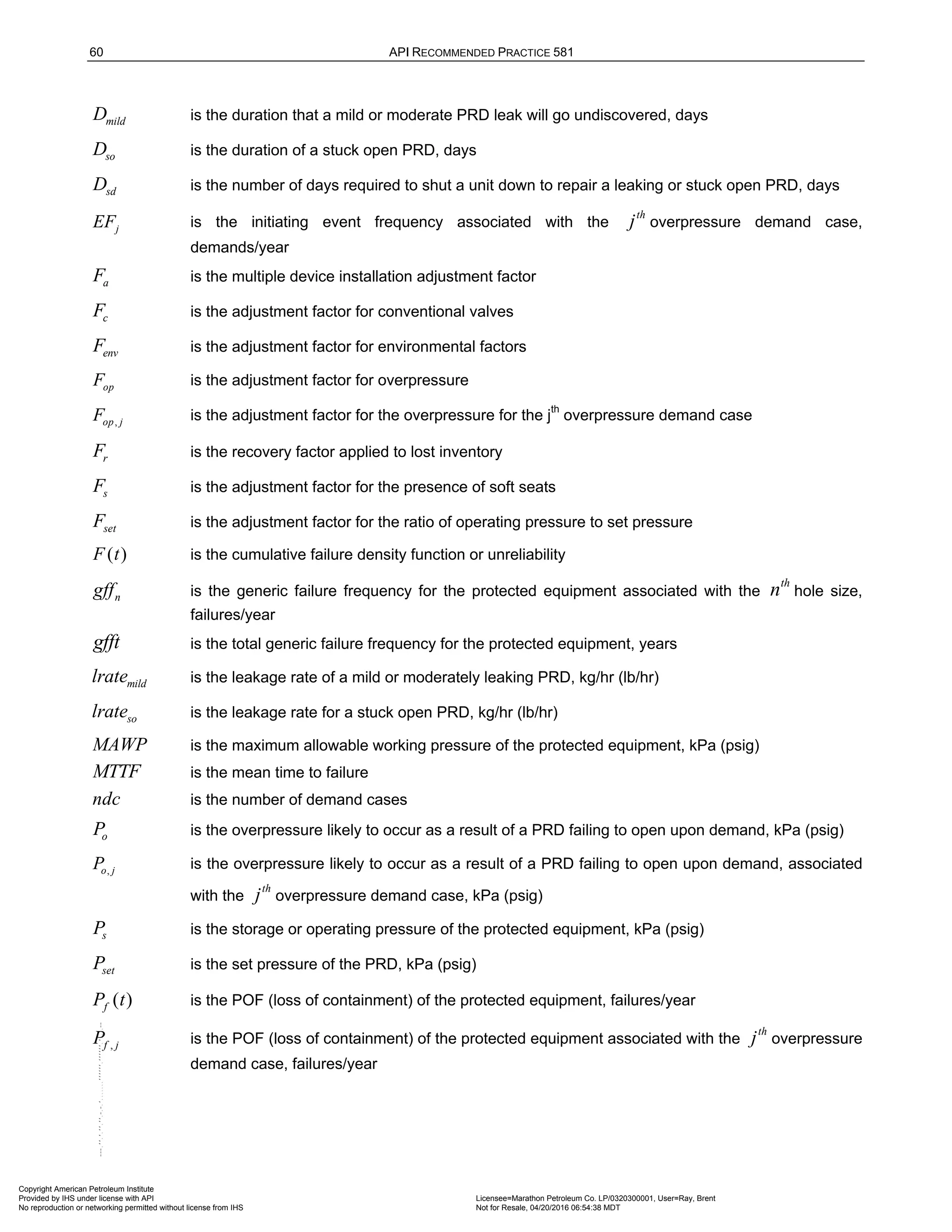 60 API RECOMMENDED PRACTICE 581
mild
D is the duration that a mild or moderate PRD leak will go undiscovered, days
so
D is the duration of a stuck open PRD, days
sd
D is the number of days required to shut a unit down to repair a leaking or stuck open PRD, days
j
EF is the initiating event frequency associated with the
th
j overpressure demand case,
demands/year
a
F is the multiple device installation adjustment factor
c
F is the adjustment factor for conventional valves
env
F is the adjustment factor for environmental factors
op
F is the adjustment factor for overpressure
,
op j
F is the adjustment factor for the overpressure for the jth
overpressure demand case
r
F is the recovery factor applied to lost inventory
s
F is the adjustment factor for the presence of soft seats
set
F is the adjustment factor for the ratio of operating pressure to set pressure
( )
F t is the cumulative failure density function or unreliability
n
gff is the generic failure frequency for the protected equipment associated with the
th
n hole size,
failures/year
gfft is the total generic failure frequency for the protected equipment, years
mild
lrate is the leakage rate of a mild or moderately leaking PRD, kg/hr (lb/hr)
so
lrate is the leakage rate for a stuck open PRD, kg/hr (lb/hr)
MAWP is the maximum allowable working pressure of the protected equipment, kPa (psig)
MTTF is the mean time to failure
ndc is the number of demand cases
o
P is the overpressure likely to occur as a result of a PRD failing to open upon demand, kPa (psig)
,
o j
P is the overpressure likely to occur as a result of a PRD failing to open upon demand, associated
with the
th
j overpressure demand case, kPa (psig)
s
P is the storage or operating pressure of the protected equipment, kPa (psig)
set
P is the set pressure of the PRD, kPa (psig)
( )
f
P t is the POF (loss of containment) of the protected equipment, failures/year
,
f j
P is the POF (loss of containment) of the protected equipment associated with the
th
j overpressure
demand case, failures/year
Copyright American Petroleum Institute
Provided by IHS under license with API Licensee=Marathon Petroleum Co. LP/0320300001, User=Ray, Brent
Not for Resale, 04/20/2016 06:54:38 MDT
No reproduction or networking permitted without license from IHS
--````,`,,,,,,`,,,,,,```````,`-`-`,,`,,`,`,,`---
 
