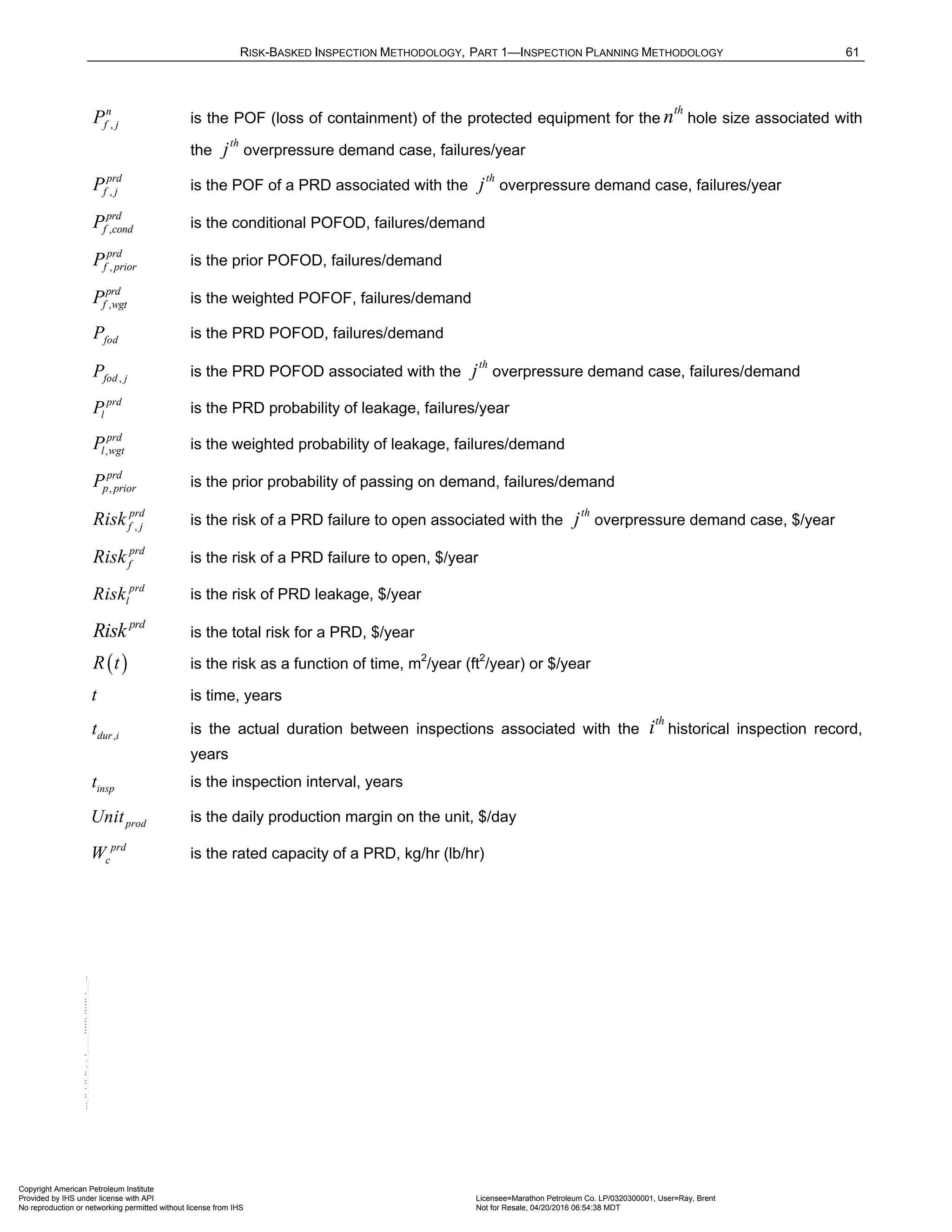 RISK-BASKED INSPECTION METHODOLOGY, PART 1—INSPECTION PLANNING METHODOLOGY 61
,
n
f j
P is the POF (loss of containment) of the protected equipment for the
th
n hole size associated with
the
th
j overpressure demand case, failures/year
,
prd
f j
P is the POF of a PRD associated with the
th
j overpressure demand case, failures/year
,
prd
f cond
P is the conditional POFOD, failures/demand
,
prd
f prior
P is the prior POFOD, failures/demand
,
prd
f wgt
P is the weighted POFOF, failures/demand
fod
P is the PRD POFOD, failures/demand
,
fod j
P is the PRD POFOD associated with the
th
j overpressure demand case, failures/demand
prd
l
P is the PRD probability of leakage, failures/year
,
prd
l wgt
P is the weighted probability of leakage, failures/demand
,
prd
p prior
P is the prior probability of passing on demand, failures/demand
,
prd
f j
Risk is the risk of a PRD failure to open associated with the
th
j overpressure demand case, $/year
prd
f
Risk is the risk of a PRD failure to open, $/year
prd
l
Risk is the risk of PRD leakage, $/year
prd
Risk is the total risk for a PRD, $/year
( )
R t is the risk as a function of time, m2
/year (ft2
/year) or $/year
t is time, years
,
dur i
t is the actual duration between inspections associated with the
th
i historical inspection record,
years
insp
t is the inspection interval, years
prod
Unit is the daily production margin on the unit, $/day
prd
c
W is the rated capacity of a PRD, kg/hr (lb/hr)
Copyright American Petroleum Institute
Provided by IHS under license with API Licensee=Marathon Petroleum Co. LP/0320300001, User=Ray, Brent
Not for Resale, 04/20/2016 06:54:38 MDT
No reproduction or networking permitted without license from IHS
--````,`,,,,,,`,,,,,,```````,`-`-`,,`,,`,`,,`---
 