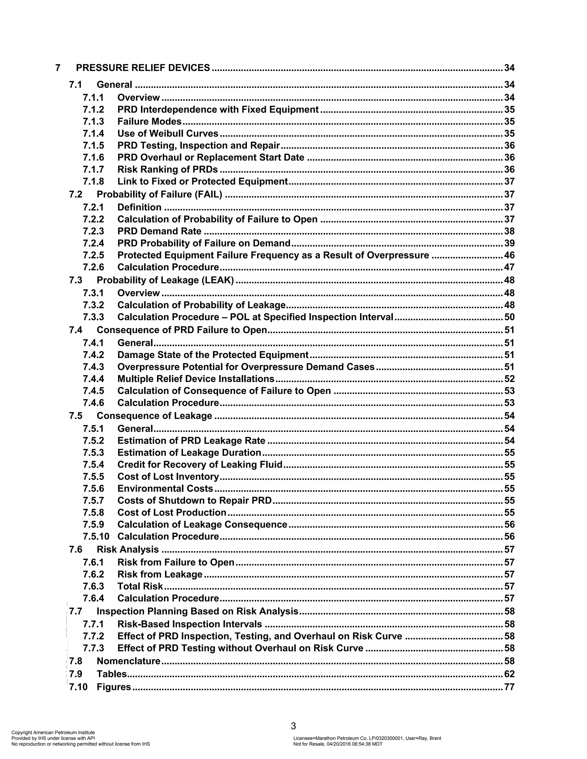 3
7 PRESSURE RELIEF DEVICES ..............................................................................................................34
7.1 General ...........................................................................................................................................34
7.1.1 Overview .................................................................................................................................34
7.1.2 PRD Interdependence with Fixed Equipment .....................................................................35
7.1.3 Failure Modes.........................................................................................................................35
7.1.4 Use of Weibull Curves...........................................................................................................35
7.1.5 PRD Testing, Inspection and Repair....................................................................................36
7.1.6 PRD Overhaul or Replacement Start Date ..........................................................................36
7.1.7 Risk Ranking of PRDs ...........................................................................................................36
7.1.8 Link to Fixed or Protected Equipment.................................................................................37
7.2 Probability of Failure (FAIL) .........................................................................................................37
7.2.1 Definition ................................................................................................................................37
7.2.2 Calculation of Probability of Failure to Open .....................................................................37
7.2.3 PRD Demand Rate .................................................................................................................38
7.2.4 PRD Probability of Failure on Demand................................................................................39
7.2.5 Protected Equipment Failure Frequency as a Result of Overpressure ...........................46
7.2.6 Calculation Procedure...........................................................................................................47
7.3 Probability of Leakage (LEAK) .....................................................................................................48
7.3.1 Overview .................................................................................................................................48
7.3.2 Calculation of Probability of Leakage..................................................................................48
7.3.3 Calculation Procedure – POL at Specified Inspection Interval.........................................50
7.4 Consequence of PRD Failure to Open.........................................................................................51
7.4.1 General....................................................................................................................................51
7.4.2 Damage State of the Protected Equipment.........................................................................51
7.4.3 Overpressure Potential for Overpressure Demand Cases................................................51
7.4.4 Multiple Relief Device Installations......................................................................................52
7.4.5 Calculation of Consequence of Failure to Open ................................................................53
7.4.6 Calculation Procedure...........................................................................................................53
7.5 Consequence of Leakage .............................................................................................................54
7.5.1 General....................................................................................................................................54
7.5.2 Estimation of PRD Leakage Rate .........................................................................................54
7.5.3 Estimation of Leakage Duration...........................................................................................55
7.5.4 Credit for Recovery of Leaking Fluid...................................................................................55
7.5.5 Cost of Lost Inventory...........................................................................................................55
7.5.6 Environmental Costs.............................................................................................................55
7.5.7 Costs of Shutdown to Repair PRD.......................................................................................55
7.5.8 Cost of Lost Production........................................................................................................55
7.5.9 Calculation of Leakage Consequence.................................................................................56
7.5.10 Calculation Procedure...........................................................................................................56
7.6 Risk Analysis .................................................................................................................................57
7.6.1 Risk from Failure to Open.....................................................................................................57
7.6.2 Risk from Leakage.................................................................................................................57
7.6.3 Total Risk................................................................................................................................57
7.6.4 Calculation Procedure...........................................................................................................57
7.7 Inspection Planning Based on Risk Analysis.............................................................................58
7.7.1 Risk-Based Inspection Intervals ..........................................................................................58
7.7.2 Effect of PRD Inspection, Testing, and Overhaul on Risk Curve .....................................58
7.7.3 Effect of PRD Testing without Overhaul on Risk Curve ....................................................58
7.8 Nomenclature.................................................................................................................................58
7.9 Tables..............................................................................................................................................62
7.10 Figures............................................................................................................................................77
Copyright American Petroleum Institute
Provided by IHS under license with API Licensee=Marathon Petroleum Co. LP/0320300001, User=Ray, Brent
Not for Resale, 04/20/2016 06:54:38 MDT
No reproduction or networking permitted without license from IHS
--````,`,,,,,,`,,,,,,```````,`-`-`,,`,,`,`,,`---
 