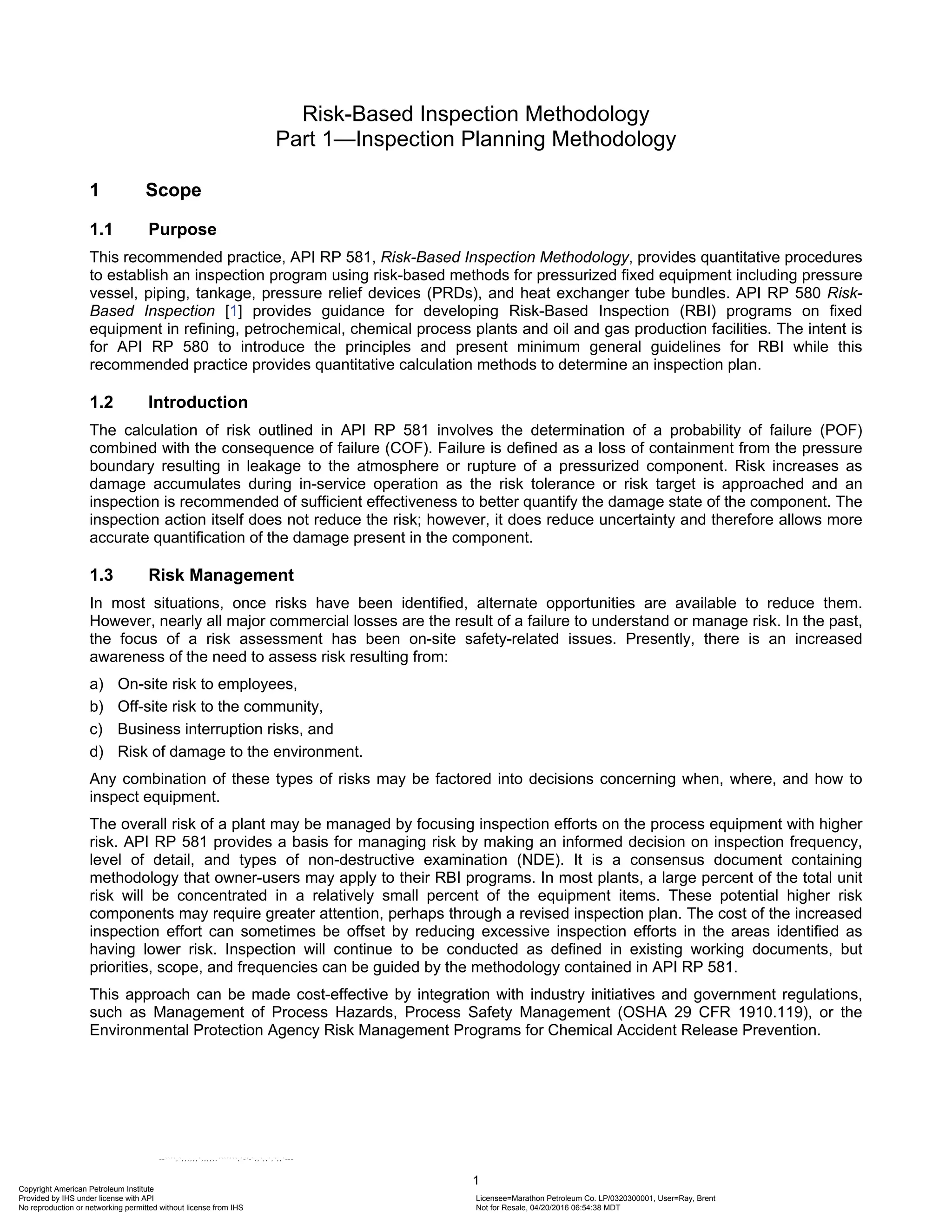 1
Risk-Based Inspection Methodology
Part 1—Inspection Planning Methodology
1 Scope
1.1 Purpose
This recommended practice, API RP 581, Risk-Based Inspection Methodology, provides quantitative procedures
to establish an inspection program using risk-based methods for pressurized fixed equipment including pressure
vessel, piping, tankage, pressure relief devices (PRDs), and heat exchanger tube bundles. API RP 580 Risk-
Based Inspection [1] provides guidance for developing Risk-Based Inspection (RBI) programs on fixed
equipment in refining, petrochemical, chemical process plants and oil and gas production facilities. The intent is
for API RP 580 to introduce the principles and present minimum general guidelines for RBI while this
recommended practice provides quantitative calculation methods to determine an inspection plan.
1.2 Introduction
The calculation of risk outlined in API RP 581 involves the determination of a probability of failure (POF)
combined with the consequence of failure (COF). Failure is defined as a loss of containment from the pressure
boundary resulting in leakage to the atmosphere or rupture of a pressurized component. Risk increases as
damage accumulates during in-service operation as the risk tolerance or risk target is approached and an
inspection is recommended of sufficient effectiveness to better quantify the damage state of the component. The
inspection action itself does not reduce the risk; however, it does reduce uncertainty and therefore allows more
accurate quantification of the damage present in the component.
1.3 Risk Management
In most situations, once risks have been identified, alternate opportunities are available to reduce them.
However, nearly all major commercial losses are the result of a failure to understand or manage risk. In the past,
the focus of a risk assessment has been on-site safety-related issues. Presently, there is an increased
awareness of the need to assess risk resulting from:
a) On-site risk to employees,
b) Off-site risk to the community,
c) Business interruption risks, and
d) Risk of damage to the environment.
Any combination of these types of risks may be factored into decisions concerning when, where, and how to
inspect equipment.
The overall risk of a plant may be managed by focusing inspection efforts on the process equipment with higher
risk. API RP 581 provides a basis for managing risk by making an informed decision on inspection frequency,
level of detail, and types of non-destructive examination (NDE). It is a consensus document containing
methodology that owner-users may apply to their RBI programs. In most plants, a large percent of the total unit
risk will be concentrated in a relatively small percent of the equipment items. These potential higher risk
components may require greater attention, perhaps through a revised inspection plan. The cost of the increased
inspection effort can sometimes be offset by reducing excessive inspection efforts in the areas identified as
having lower risk. Inspection will continue to be conducted as defined in existing working documents, but
priorities, scope, and frequencies can be guided by the methodology contained in API RP 581.
This approach can be made cost-effective by integration with industry initiatives and government regulations,
such as Management of Process Hazards, Process Safety Management (OSHA 29 CFR 1910.119), or the
Environmental Protection Agency Risk Management Programs for Chemical Accident Release Prevention.
Copyright American Petroleum Institute
Provided by IHS under license with API Licensee=Marathon Petroleum Co. LP/0320300001, User=Ray, Brent
Not for Resale, 04/20/2016 06:54:38 MDT
No reproduction or networking permitted without license from IHS
--````,`,,,,,,`,,,,,,```````,`-`-`,,`,,`,`,,`---
 