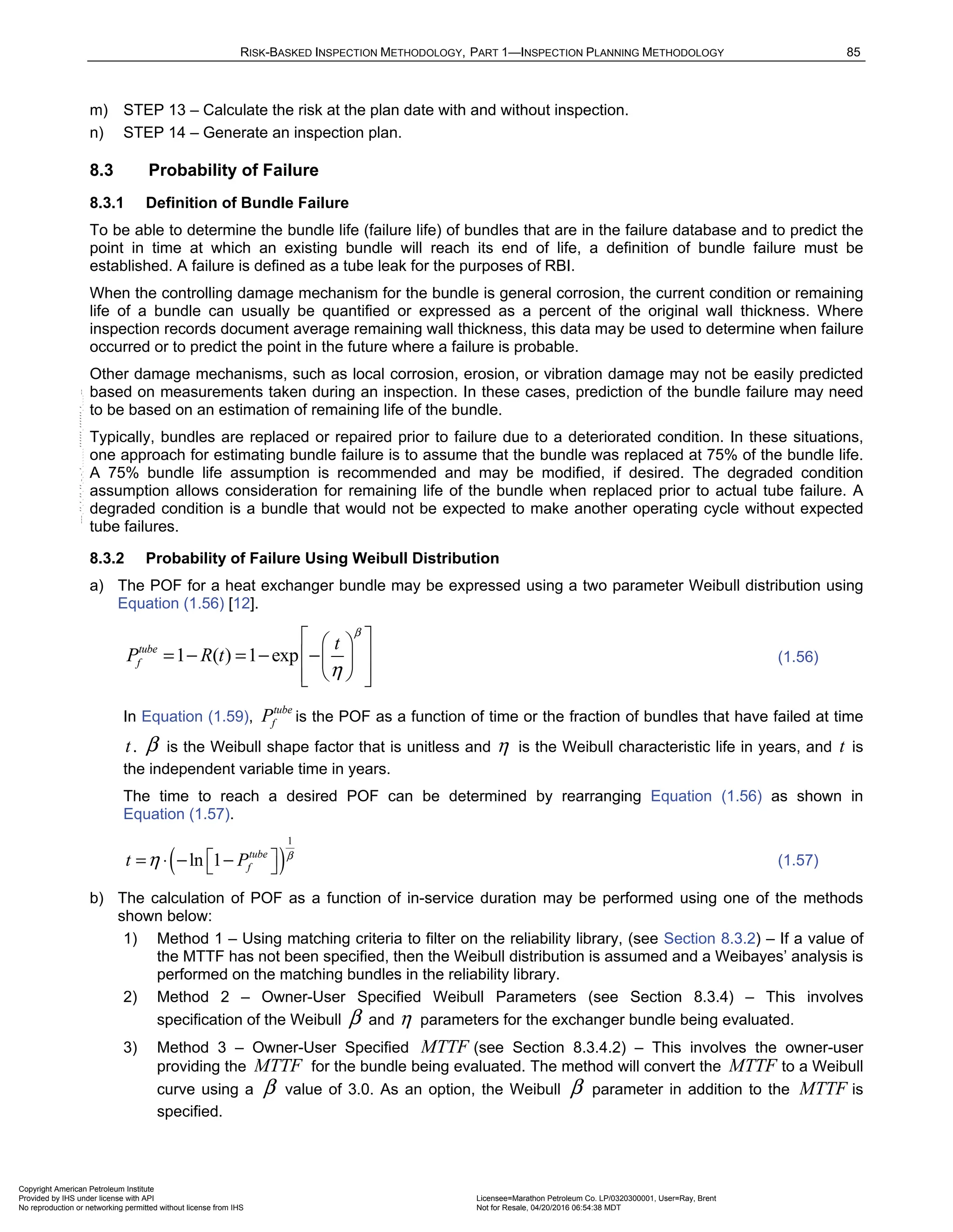 RISK-BASKED INSPECTION METHODOLOGY, PART 1—INSPECTION PLANNING METHODOLOGY 85
m) STEP 13 – Calculate the risk at the plan date with and without inspection.
n) STEP 14 – Generate an inspection plan.
8.3 Probability of Failure
8.3.1 Definition of Bundle Failure
To be able to determine the bundle life (failure life) of bundles that are in the failure database and to predict the
point in time at which an existing bundle will reach its end of life, a definition of bundle failure must be
established. A failure is defined as a tube leak for the purposes of RBI.
When the controlling damage mechanism for the bundle is general corrosion, the current condition or remaining
life of a bundle can usually be quantified or expressed as a percent of the original wall thickness. Where
inspection records document average remaining wall thickness, this data may be used to determine when failure
occurred or to predict the point in the future where a failure is probable.
Other damage mechanisms, such as local corrosion, erosion, or vibration damage may not be easily predicted
based on measurements taken during an inspection. In these cases, prediction of the bundle failure may need
to be based on an estimation of remaining life of the bundle.
Typically, bundles are replaced or repaired prior to failure due to a deteriorated condition. In these situations,
one approach for estimating bundle failure is to assume that the bundle was replaced at 75% of the bundle life.
A 75% bundle life assumption is recommended and may be modified, if desired. The degraded condition
assumption allows consideration for remaining life of the bundle when replaced prior to actual tube failure. A
degraded condition is a bundle that would not be expected to make another operating cycle without expected
tube failures.
8.3.2 Probability of Failure Using Weibull Distribution
a) The POF for a heat exchanger bundle may be expressed using a two parameter Weibull distribution using
Equation (1.56) [12].
1 ( ) 1 exp
tube
f
t
P R t
β
η
 
 
= − = − −
 
 
 
 
 
(1.56)
In Equation (1.59),
tube
f
P is the POF as a function of time or the fraction of bundles that have failed at time
t. β is the Weibull shape factor that is unitless and η is the Weibull characteristic life in years, and t is
the independent variable time in years.
The time to reach a desired POF can be determined by rearranging Equation (1.56) as shown in
Equation (1.57).
( )
1
ln 1 tube
f
t P β
η  
= ⋅ − −
  (1.57)
b) The calculation of POF as a function of in-service duration may be performed using one of the methods
shown below:
1) Method 1 – Using matching criteria to filter on the reliability library, (see Section 8.3.2) – If a value of
the MTTF has not been specified, then the Weibull distribution is assumed and a Weibayes’ analysis is
performed on the matching bundles in the reliability library.
2) Method 2 – Owner-User Specified Weibull Parameters (see Section 8.3.4) – This involves
specification of the Weibull β and η parameters for the exchanger bundle being evaluated.
3) Method 3 – Owner-User Specified MTTF (see Section 8.3.4.2) – This involves the owner-user
providing the MTTF for the bundle being evaluated. The method will convert the MTTF to a Weibull
curve using a β value of 3.0. As an option, the Weibull β parameter in addition to the MTTF is
specified.
Copyright American Petroleum Institute
Provided by IHS under license with API Licensee=Marathon Petroleum Co. LP/0320300001, User=Ray, Brent
Not for Resale, 04/20/2016 06:54:38 MDT
No reproduction or networking permitted without license from IHS
--````,`,,,,,,`,,,,,,```````,`-`-`,,`,,`,`,,`---
 