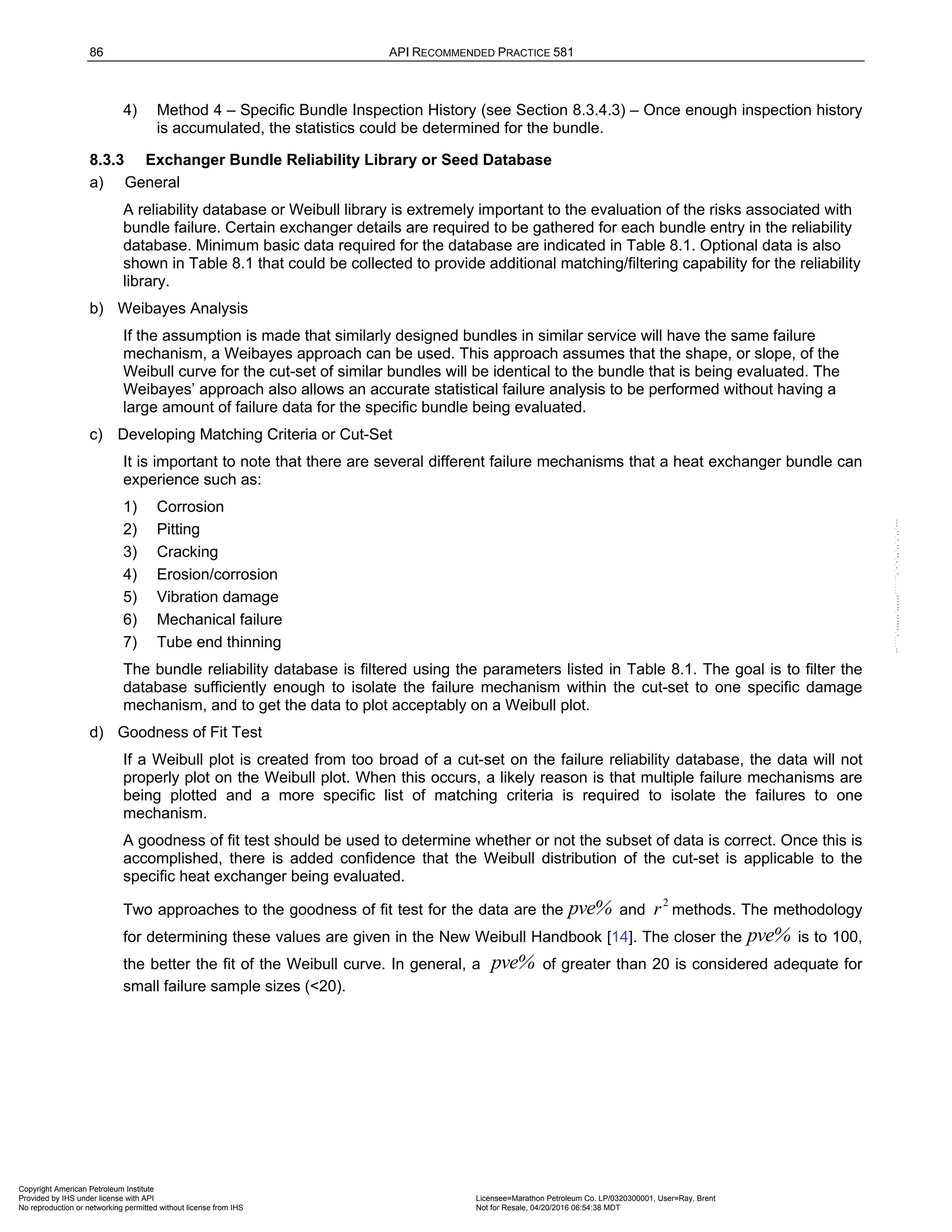 86 API RECOMMENDED PRACTICE 581
4) Method 4 – Specific Bundle Inspection History (see Section 8.3.4.3) – Once enough inspection history
is accumulated, the statistics could be determined for the bundle.
8.3.3 Exchanger Bundle Reliability Library or Seed Database
a) General
A reliability database or Weibull library is extremely important to the evaluation of the risks associated with
bundle failure. Certain exchanger details are required to be gathered for each bundle entry in the reliability
database. Minimum basic data required for the database are indicated in Table 8.1. Optional data is also
shown in Table 8.1 that could be collected to provide additional matching/filtering capability for the reliability
library.
b) Weibayes Analysis
If the assumption is made that similarly designed bundles in similar service will have the same failure
mechanism, a Weibayes approach can be used. This approach assumes that the shape, or slope, of the
Weibull curve for the cut-set of similar bundles will be identical to the bundle that is being evaluated. The
Weibayes’ approach also allows an accurate statistical failure analysis to be performed without having a
large amount of failure data for the specific bundle being evaluated.
c) Developing Matching Criteria or Cut-Set
It is important to note that there are several different failure mechanisms that a heat exchanger bundle can
experience such as:
1) Corrosion
2) Pitting
3) Cracking
4) Erosion/corrosion
5) Vibration damage
6) Mechanical failure
7) Tube end thinning
The bundle reliability database is filtered using the parameters listed in Table 8.1. The goal is to filter the
database sufficiently enough to isolate the failure mechanism within the cut-set to one specific damage
mechanism, and to get the data to plot acceptably on a Weibull plot.
d) Goodness of Fit Test
If a Weibull plot is created from too broad of a cut-set on the failure reliability database, the data will not
properly plot on the Weibull plot. When this occurs, a likely reason is that multiple failure mechanisms are
being plotted and a more specific list of matching criteria is required to isolate the failures to one
mechanism.
A goodness of fit test should be used to determine whether or not the subset of data is correct. Once this is
accomplished, there is added confidence that the Weibull distribution of the cut-set is applicable to the
specific heat exchanger being evaluated.
Two approaches to the goodness of fit test for the data are the pve% and
2
r methods. The methodology
for determining these values are given in the New Weibull Handbook [14]. The closer the pve% is to 100,
the better the fit of the Weibull curve. In general, a pve% of greater than 20 is considered adequate for
small failure sample sizes (<20).
Copyright American Petroleum Institute
Provided by IHS under license with API Licensee=Marathon Petroleum Co. LP/0320300001, User=Ray, Brent
Not for Resale, 04/20/2016 06:54:38 MDT
No reproduction or networking permitted without license from IHS
--````,`,,,,,,`,,,,,,```````,`-`-`,,`,,`,`,,`---
 