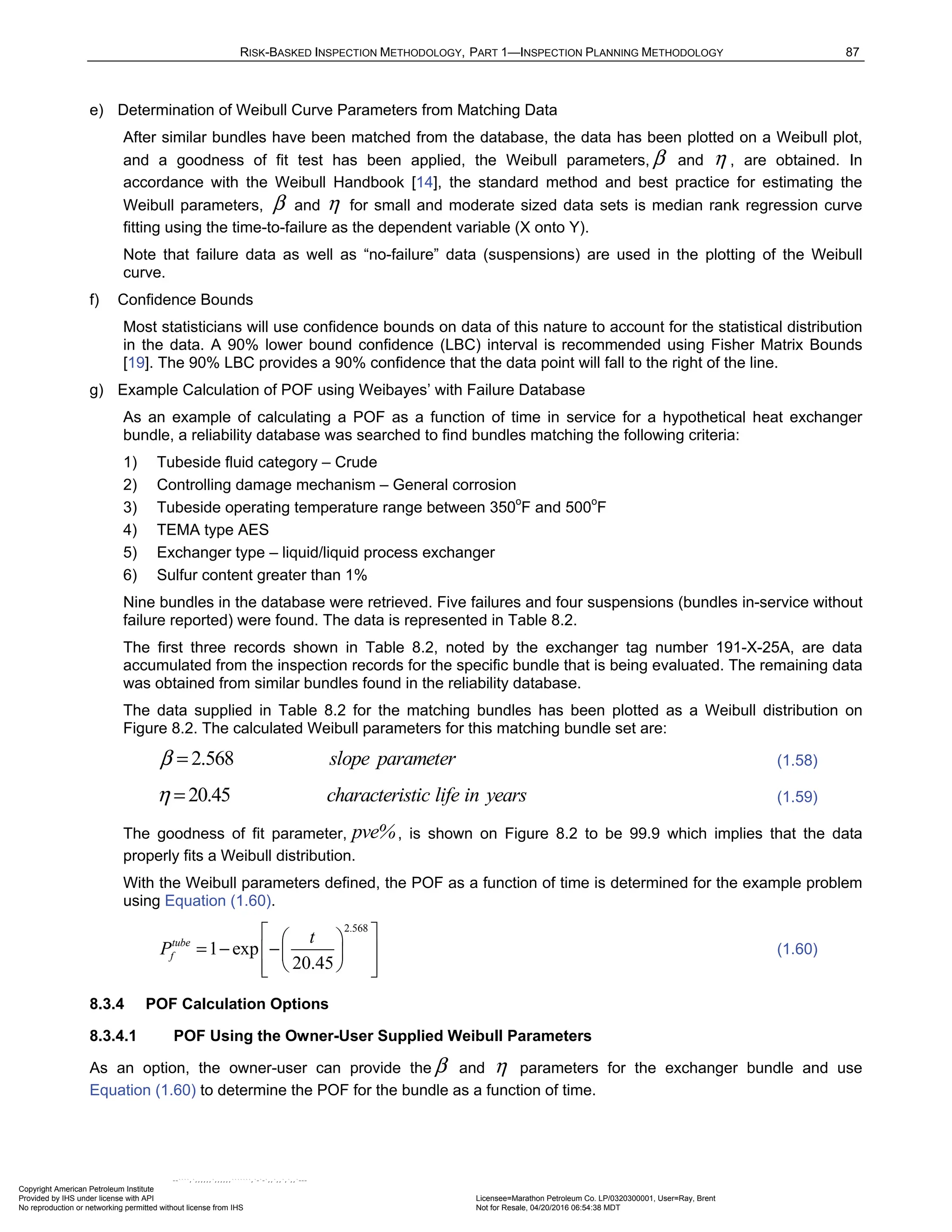 RISK-BASKED INSPECTION METHODOLOGY, PART 1—INSPECTION PLANNING METHODOLOGY 87
e) Determination of Weibull Curve Parameters from Matching Data
After similar bundles have been matched from the database, the data has been plotted on a Weibull plot,
and a goodness of fit test has been applied, the Weibull parameters, β and η , are obtained. In
accordance with the Weibull Handbook [14], the standard method and best practice for estimating the
Weibull parameters, β and η for small and moderate sized data sets is median rank regression curve
fitting using the time-to-failure as the dependent variable (X onto Y).
Note that failure data as well as “no-failure” data (suspensions) are used in the plotting of the Weibull
curve.
f) Confidence Bounds
Most statisticians will use confidence bounds on data of this nature to account for the statistical distribution
in the data. A 90% lower bound confidence (LBC) interval is recommended using Fisher Matrix Bounds
[19]. The 90% LBC provides a 90% confidence that the data point will fall to the right of the line.
g) Example Calculation of POF using Weibayes’ with Failure Database
As an example of calculating a POF as a function of time in service for a hypothetical heat exchanger
bundle, a reliability database was searched to find bundles matching the following criteria:
1) Tubeside fluid category – Crude
2) Controlling damage mechanism – General corrosion
3) Tubeside operating temperature range between 350o
F and 500o
F
4) TEMA type AES
5) Exchanger type – liquid/liquid process exchanger
6) Sulfur content greater than 1%
Nine bundles in the database were retrieved. Five failures and four suspensions (bundles in-service without
failure reported) were found. The data is represented in Table 8.2.
The first three records shown in Table 8.2, noted by the exchanger tag number 191-X-25A, are data
accumulated from the inspection records for the specific bundle that is being evaluated. The remaining data
was obtained from similar bundles found in the reliability database.
The data supplied in Table 8.2 for the matching bundles has been plotted as a Weibull distribution on
Figure 8.2. The calculated Weibull parameters for this matching bundle set are:
2.568 slope parameter
β = (1.58)
20.45 characteristic life in years
η = (1.59)
The goodness of fit parameter, pve%, is shown on Figure 8.2 to be 99.9 which implies that the data
properly fits a Weibull distribution.
With the Weibull parameters defined, the POF as a function of time is determined for the example problem
using Equation (1.60).
2.568
1 exp
20.45
tube
f
t
P
 
 
= − −
 
 
 
 
 
(1.60)
8.3.4 POF Calculation Options
8.3.4.1 POF Using the Owner-User Supplied Weibull Parameters
As an option, the owner-user can provide the β and η parameters for the exchanger bundle and use
Equation (1.60) to determine the POF for the bundle as a function of time.
Copyright American Petroleum Institute
Provided by IHS under license with API Licensee=Marathon Petroleum Co. LP/0320300001, User=Ray, Brent
Not for Resale, 04/20/2016 06:54:38 MDT
No reproduction or networking permitted without license from IHS
--````,`,,,,,,`,,,,,,```````,`-`-`,,`,,`,`,,`---
 