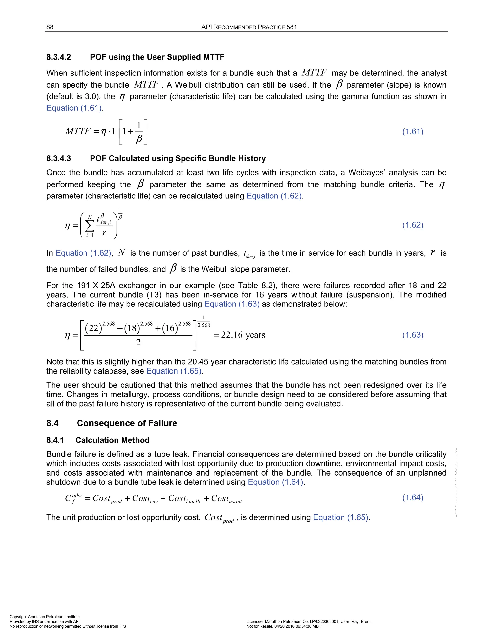 88 API RECOMMENDED PRACTICE 581
8.3.4.2 POF using the User Supplied MTTF
When sufficient inspection information exists for a bundle such that a MTTF may be determined, the analyst
can specify the bundle MTTF . A Weibull distribution can still be used. If the β parameter (slope) is known
(default is 3.0), the η parameter (characteristic life) can be calculated using the gamma function as shown in
Equation (1.61).
1
1
MTTF η
β
 
= ⋅Γ +
 
 
(1.61)
8.3.4.3 POF Calculated using Specific Bundle History
Once the bundle has accumulated at least two life cycles with inspection data, a Weibayes’ analysis can be
performed keeping the β parameter the same as determined from the matching bundle criteria. The η
parameter (characteristic life) can be recalculated using Equation (1.62).
1
,
1
N
dur i
i
t
r
β β
η
=
 
=  
 
 
 (1.62)
In Equation (1.62), N is the number of past bundles, ,
dur i
t is the time in service for each bundle in years, r is
the number of failed bundles, and β is the Weibull slope parameter.
For the 191-X-25A exchanger in our example (see Table 8.2), there were failures recorded after 18 and 22
years. The current bundle (T3) has been in-service for 16 years without failure (suspension). The modified
characteristic life may be recalculated using Equation (1.63) as demonstrated below:
( ) ( ) ( )
1
2.568 2.568 2.568 2.568
22 18 16
22.16 years
2
η
 
+ +
= =
 
 
 
(1.63)
Note that this is slightly higher than the 20.45 year characteristic life calculated using the matching bundles from
the reliability database, see Equation (1.65).
The user should be cautioned that this method assumes that the bundle has not been redesigned over its life
time. Changes in metallurgy, process conditions, or bundle design need to be considered before assuming that
all of the past failure history is representative of the current bundle being evaluated.
8.4 Consequence of Failure
8.4.1 Calculation Method
Bundle failure is defined as a tube leak. Financial consequences are determined based on the bundle criticality
which includes costs associated with lost opportunity due to production downtime, environmental impact costs,
and costs associated with maintenance and replacement of the bundle. The consequence of an unplanned
shutdown due to a bundle tube leak is determined using Equation (1.64).
tube
f prod env bundle maint
C Cost Cost Cost Cost
= + + + (1.64)
The unit production or lost opportunity cost, prod
Cost , is determined using Equation (1.65).
Copyright American Petroleum Institute
Provided by IHS under license with API Licensee=Marathon Petroleum Co. LP/0320300001, User=Ray, Brent
Not for Resale, 04/20/2016 06:54:38 MDT
No reproduction or networking permitted without license from IHS
--````,`,,,,,,`,,,,,,```````,`-`-`,,`,,`,`,,`---
 