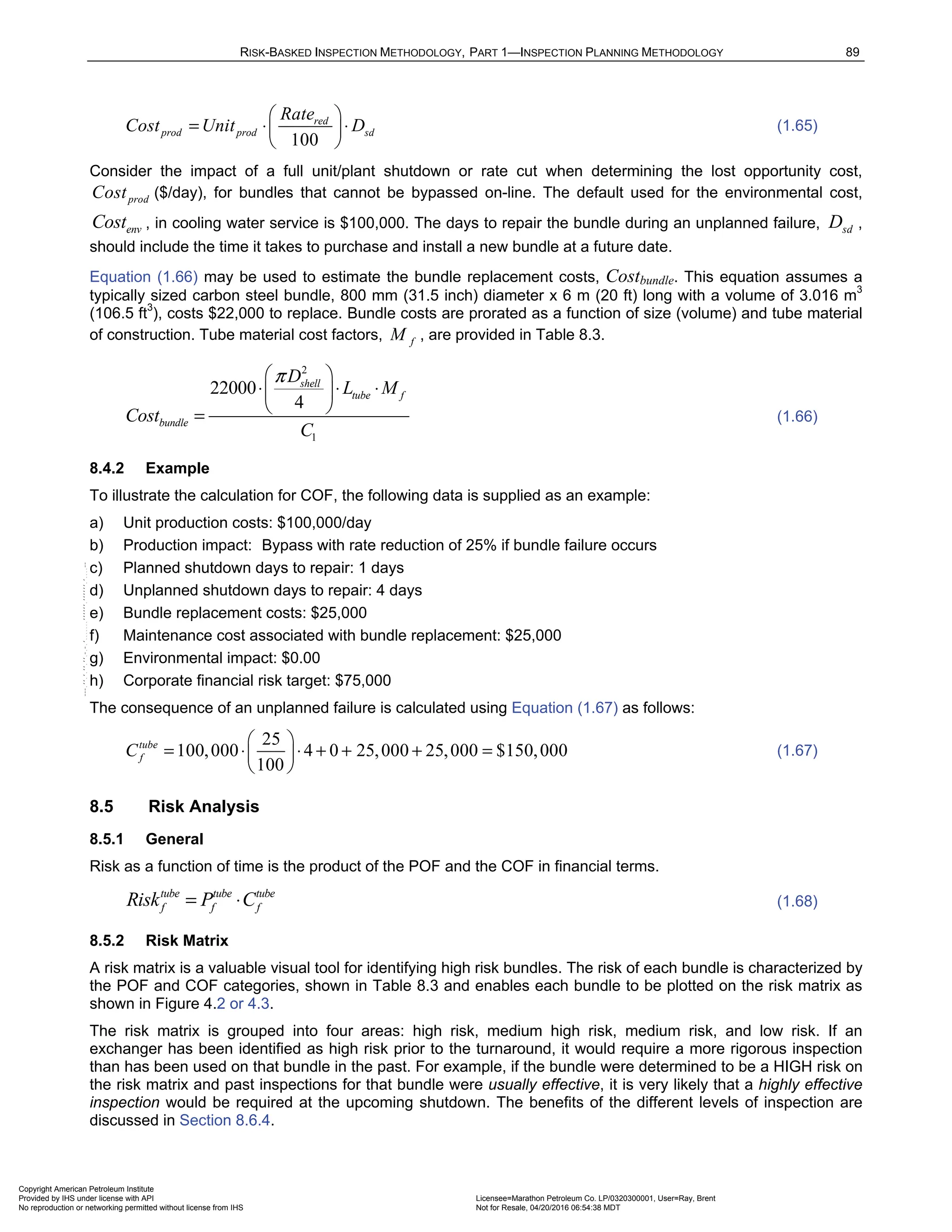 RISK-BASKED INSPECTION METHODOLOGY, PART 1—INSPECTION PLANNING METHODOLOGY 89
100
red
prod prod sd
Rate
Cost Unit D
 
= ⋅ ⋅
 
 
(1.65)
Consider the impact of a full unit/plant shutdown or rate cut when determining the lost opportunity cost,
prod
Cost ($/day), for bundles that cannot be bypassed on-line. The default used for the environmental cost,
env
Cost , in cooling water service is $100,000. The days to repair the bundle during an unplanned failure, sd
D ,
should include the time it takes to purchase and install a new bundle at a future date.
Equation (1.66) may be used to estimate the bundle replacement costs, Costbundle. This equation assumes a
typically sized carbon steel bundle, 800 mm (31.5 inch) diameter x 6 m (20 ft) long with a volume of 3.016 m3
(106.5 ft3
), costs $22,000 to replace. Bundle costs are prorated as a function of size (volume) and tube material
of construction. Tube material cost factors, f
M , are provided in Table 8.3.
2
1
22000
4
shell
tube f
bundle
D
L M
Cost
C
π
 
⋅ ⋅ ⋅
 
 
= (1.66)
8.4.2 Example
To illustrate the calculation for COF, the following data is supplied as an example:
a) Unit production costs: $100,000/day
b) Production impact: Bypass with rate reduction of 25% if bundle failure occurs
c) Planned shutdown days to repair: 1 days
d) Unplanned shutdown days to repair: 4 days
e) Bundle replacement costs: $25,000
f) Maintenance cost associated with bundle replacement: $25,000
g) Environmental impact: $0.00
h) Corporate financial risk target: $75,000
The consequence of an unplanned failure is calculated using Equation (1.67) as follows:
25
100,000 4 0 25,000 25,000 $150,000
100
tube
f
C
 
= ⋅ ⋅ + + + =
 
 
(1.67)
8.5 Risk Analysis
8.5.1 General
Risk as a function of time is the product of the POF and the COF in financial terms.
tube tube tube
f f f
Risk P C
= ⋅ (1.68)
8.5.2 Risk Matrix
A risk matrix is a valuable visual tool for identifying high risk bundles. The risk of each bundle is characterized by
the POF and COF categories, shown in Table 8.3 and enables each bundle to be plotted on the risk matrix as
shown in Figure 4.2 or 4.3.
The risk matrix is grouped into four areas: high risk, medium high risk, medium risk, and low risk. If an
exchanger has been identified as high risk prior to the turnaround, it would require a more rigorous inspection
than has been used on that bundle in the past. For example, if the bundle were determined to be a HIGH risk on
the risk matrix and past inspections for that bundle were usually effective, it is very likely that a highly effective
inspection would be required at the upcoming shutdown. The benefits of the different levels of inspection are
discussed in Section 8.6.4.
Copyright American Petroleum Institute
Provided by IHS under license with API Licensee=Marathon Petroleum Co. LP/0320300001, User=Ray, Brent
Not for Resale, 04/20/2016 06:54:38 MDT
No reproduction or networking permitted without license from IHS
--````,`,,,,,,`,,,,,,```````,`-`-`,,`,,`,`,,`---
 