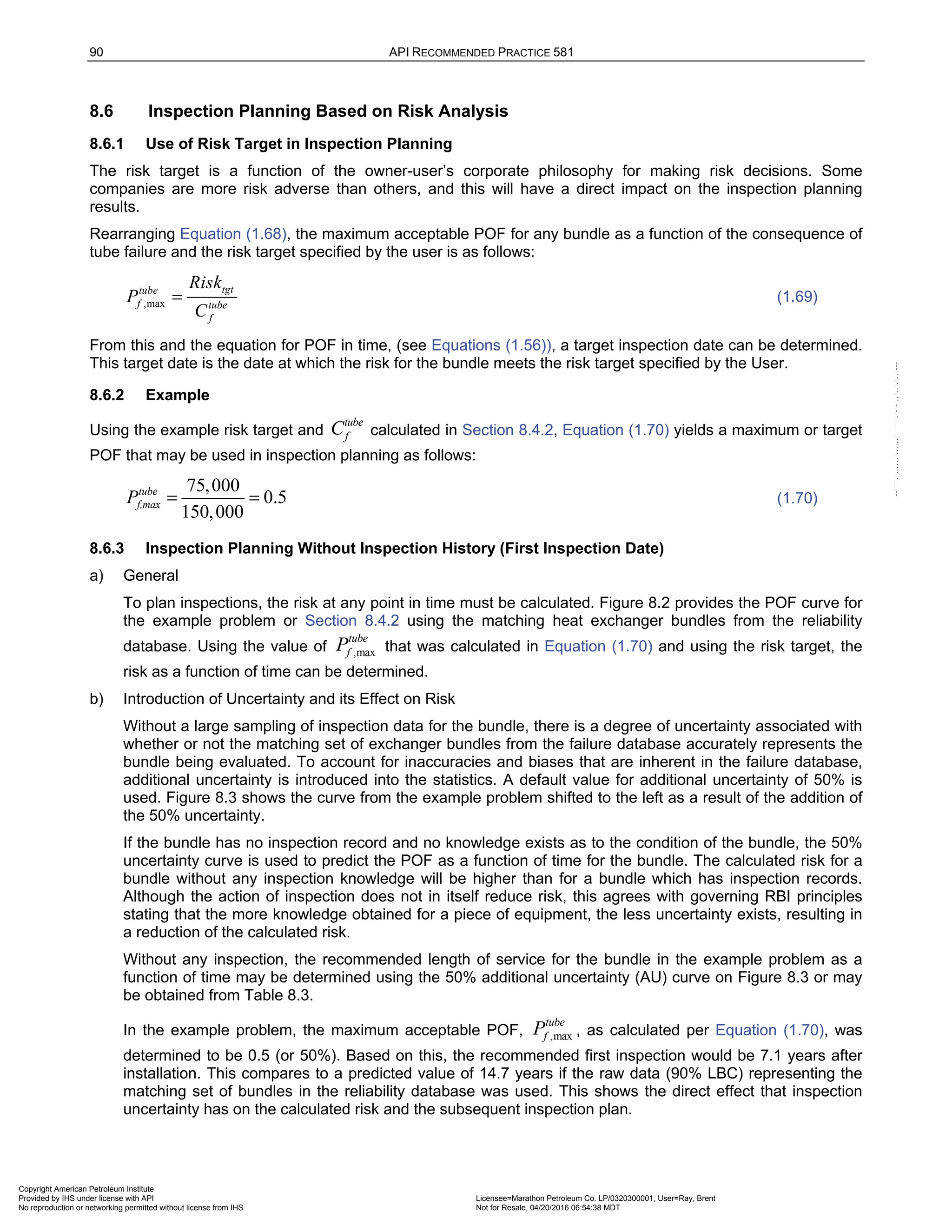 90 API RECOMMENDED PRACTICE 581
8.6 Inspection Planning Based on Risk Analysis
8.6.1 Use of Risk Target in Inspection Planning
The risk target is a function of the owner-user’s corporate philosophy for making risk decisions. Some
companies are more risk adverse than others, and this will have a direct impact on the inspection planning
results.
Rearranging Equation (1.68), the maximum acceptable POF for any bundle as a function of the consequence of
tube failure and the risk target specified by the user is as follows:
,max
tgt
tube
f tube
f
Risk
P
C
= (1.69)
From this and the equation for POF in time, (see Equations (1.56)), a target inspection date can be determined.
This target date is the date at which the risk for the bundle meets the risk target specified by the User.
8.6.2 Example
Using the example risk target and
tube
f
C calculated in Section 8.4.2, Equation (1.70) yields a maximum or target
POF that may be used in inspection planning as follows:
75,000
0.5
150,000
tube
f,max
P = = (1.70)
8.6.3 Inspection Planning Without Inspection History (First Inspection Date)
a) General
To plan inspections, the risk at any point in time must be calculated. Figure 8.2 provides the POF curve for
the example problem or Section 8.4.2 using the matching heat exchanger bundles from the reliability
database. Using the value of ,max
tube
f
P that was calculated in Equation (1.70) and using the risk target, the
risk as a function of time can be determined.
b) Introduction of Uncertainty and its Effect on Risk
Without a large sampling of inspection data for the bundle, there is a degree of uncertainty associated with
whether or not the matching set of exchanger bundles from the failure database accurately represents the
bundle being evaluated. To account for inaccuracies and biases that are inherent in the failure database,
additional uncertainty is introduced into the statistics. A default value for additional uncertainty of 50% is
used. Figure 8.3 shows the curve from the example problem shifted to the left as a result of the addition of
the 50% uncertainty.
If the bundle has no inspection record and no knowledge exists as to the condition of the bundle, the 50%
uncertainty curve is used to predict the POF as a function of time for the bundle. The calculated risk for a
bundle without any inspection knowledge will be higher than for a bundle which has inspection records.
Although the action of inspection does not in itself reduce risk, this agrees with governing RBI principles
stating that the more knowledge obtained for a piece of equipment, the less uncertainty exists, resulting in
a reduction of the calculated risk.
Without any inspection, the recommended length of service for the bundle in the example problem as a
function of time may be determined using the 50% additional uncertainty (AU) curve on Figure 8.3 or may
be obtained from Table 8.3.
In the example problem, the maximum acceptable POF, ,max
tube
f
P , as calculated per Equation (1.70), was
determined to be 0.5 (or 50%). Based on this, the recommended first inspection would be 7.1 years after
installation. This compares to a predicted value of 14.7 years if the raw data (90% LBC) representing the
matching set of bundles in the reliability database was used. This shows the direct effect that inspection
uncertainty has on the calculated risk and the subsequent inspection plan.
Copyright American Petroleum Institute
Provided by IHS under license with API Licensee=Marathon Petroleum Co. LP/0320300001, User=Ray, Brent
Not for Resale, 04/20/2016 06:54:38 MDT
No reproduction or networking permitted without license from IHS
--````,`,,,,,,`,,,,,,```````,`-`-`,,`,,`,`,,`---
 