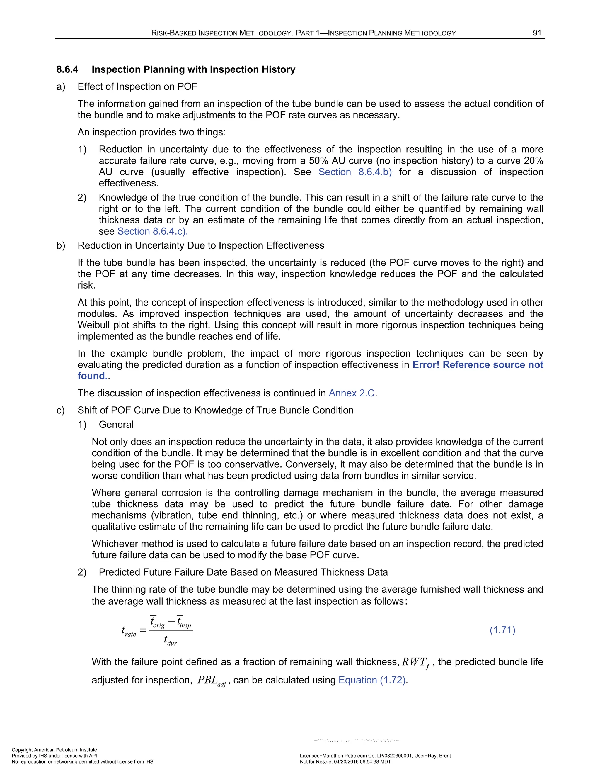 RISK-BASKED INSPECTION METHODOLOGY, PART 1—INSPECTION PLANNING METHODOLOGY 91
8.6.4 Inspection Planning with Inspection History
a) Effect of Inspection on POF
The information gained from an inspection of the tube bundle can be used to assess the actual condition of
the bundle and to make adjustments to the POF rate curves as necessary.
An inspection provides two things:
1) Reduction in uncertainty due to the effectiveness of the inspection resulting in the use of a more
accurate failure rate curve, e.g., moving from a 50% AU curve (no inspection history) to a curve 20%
AU curve (usually effective inspection). See Section 8.6.4.b) for a discussion of inspection
effectiveness.
2) Knowledge of the true condition of the bundle. This can result in a shift of the failure rate curve to the
right or to the left. The current condition of the bundle could either be quantified by remaining wall
thickness data or by an estimate of the remaining life that comes directly from an actual inspection,
see Section 8.6.4.c).
b) Reduction in Uncertainty Due to Inspection Effectiveness
If the tube bundle has been inspected, the uncertainty is reduced (the POF curve moves to the right) and
the POF at any time decreases. In this way, inspection knowledge reduces the POF and the calculated
risk.
At this point, the concept of inspection effectiveness is introduced, similar to the methodology used in other
modules. As improved inspection techniques are used, the amount of uncertainty decreases and the
Weibull plot shifts to the right. Using this concept will result in more rigorous inspection techniques being
implemented as the bundle reaches end of life.
In the example bundle problem, the impact of more rigorous inspection techniques can be seen by
evaluating the predicted duration as a function of inspection effectiveness in Error! Reference source not
found..
The discussion of inspection effectiveness is continued in Annex 2.C.
c) Shift of POF Curve Due to Knowledge of True Bundle Condition
1) General
Not only does an inspection reduce the uncertainty in the data, it also provides knowledge of the current
condition of the bundle. It may be determined that the bundle is in excellent condition and that the curve
being used for the POF is too conservative. Conversely, it may also be determined that the bundle is in
worse condition than what has been predicted using data from bundles in similar service.
Where general corrosion is the controlling damage mechanism in the bundle, the average measured
tube thickness data may be used to predict the future bundle failure date. For other damage
mechanisms (vibration, tube end thinning, etc.) or where measured thickness data does not exist, a
qualitative estimate of the remaining life can be used to predict the future bundle failure date.
Whichever method is used to calculate a future failure date based on an inspection record, the predicted
future failure data can be used to modify the base POF curve.
2) Predicted Future Failure Date Based on Measured Thickness Data
The thinning rate of the tube bundle may be determined using the average furnished wall thickness and
the average wall thickness as measured at the last inspection as follows:
orig insp
rate
dur
t t
t
t
−
= (1.71)
With the failure point defined as a fraction of remaining wall thickness, f
RWT , the predicted bundle life
adjusted for inspection, adj
PBL , can be calculated using Equation (1.72).
Copyright American Petroleum Institute
Provided by IHS under license with API Licensee=Marathon Petroleum Co. LP/0320300001, User=Ray, Brent
Not for Resale, 04/20/2016 06:54:38 MDT
No reproduction or networking permitted without license from IHS
--````,`,,,,,,`,,,,,,```````,`-`-`,,`,,`,`,,`---
 