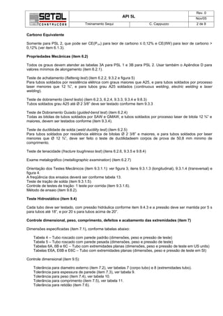 Rev. 0
                                                           API 5L                                       Nov/05
                                    Treinamento Sequi                        C. Cappuzzo                 2 de 8


Carbono Equivalente

Somente para PSL 2, que pode ser CE(P cm) para teor de carbono ≤ 0,12% e CE(IIW) para teor de carbono >
0,12% (ver item 6.1.3).

Propriedades Mecânicas (item 6.2)

Todos os graus devem atender as tabelas 3A para PSL 1 e 3B para PSL 2. Usar também o Apêndice D para
valores mínimos de alongamento (item 6.2.1).

Teste de achatamento (flattenig test) (item 6.2.2, 9.3.2 e figura 5)
Para tubos soldados por resistência elétrica com graus maiores que A25, e para tubos soldados por processo
laser menores que 12 ¾”, e para tubos grau A25 soldados (continuous welding, electric welding e laser
welding).

Teste de dobramento (bend tests) (item 6.2.3, 6.2.4, 9.3.3, 9.3.4 e 9.8.3)
Tubos soldados grau A25 até Ø 2 3/8” deve ser testado conforme item 9.3.3

Teste de Dobramento Guiado (guided-bend test) (item 6.2.4)
Todas as bitolas de tubos soldados por SAW e GMAW, e tubos soldados por processo laser de bitola 12 ¾” e
maiores, devem ser testados conforme (item 9.3.4).

Teste de ductilidade de solda (weld ductility test) (item 6.2.5)
Para tubos soldados por resistência elétrica de bitolas Ø 2 3/8” e maiores, e para tubos soldados por laser
menores que Ø 12 ¾”, deve ser feito o teste de ductilidadeem corpos de prova de 50,8 mm minimo de
comprimento.

Teste de tenacidade (fracture toughness test) (itens 6.2.6, 9.3.5 e 9.8.4)

Exame metalográfico (metallographic examination) (item 6.2.7)

Orientação dos Testes Mecânicos (item 9.3.1.1): ver figura 3, itens 9.3.1.3 (longitudinal), 9.3.1.4 (transversal) e
figura 4.
A freqüência dos ensaios deverá ser conforme tabela 13.
Teste de tração de solda (item 9.3.1.5).
Controle de testes de tração: 1 teste por corrida (item 9.3.1.6).
Método de ensaio (item 9.8.2).

Teste Hidrostático (item 9.4)

Cada tubo deve ser testado, com pressão hidráulica conforme item 9.4.3 e a pressão deve ser mantida por 5 s
para tubos até 18”, e por 20 s para tubos acima de 20”.

Controle dimensional, peso, comprimento, defeitos e acabamento das extremidades (item 7)

Dimensões especificadas (item 7.1), conforme tabelas abaixo:

    Tabela 4 – Tubo roscado com parede padrão (dimensões, peso e pressão de teste)
    Tabela 5 – Tubo roscado com parede pesada (dimensões, peso e pressão de teste)
    Tabelas 6A, 6B e 6C – Tubo com extremidades planas (dimensões, peso e pressão de teste em US units)
    Tabelas E6A, E6B e E6C – Tubo com extremidades planas (dimensões, peso e pressão de teste em SI)

Controle dimensional (item 9.5):

    Tolerância para diametro externo (item 7.2), ver tabelas 7 (corpo tubo) e 8 (extremidades tubo).
    Tolerância para espessura de parede (item 7.3), ver tabela 9.
    Tolerância para peso (item 7.4), ver tabela 10.
    Tolerância para comprimento (item 7.5), ver tabela 11.
    Tolerância para retidão (item 7.6).
 