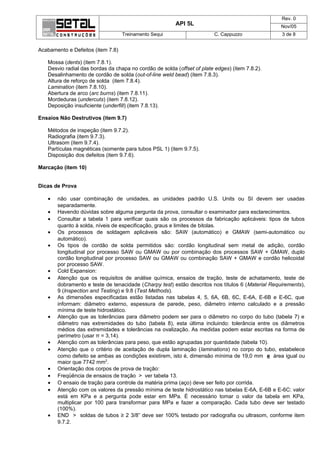 Rev. 0
                                                        API 5L                                    Nov/05
                                   Treinamento Sequi                     C. Cappuzzo              3 de 8


Acabamento e Defeitos (item 7.8)

   Mossa (dents) (item 7.8.1).
   Desvio radial das bordas da chapa no cordão de solda (offset of plate edges) (item 7.8.2).
   Desalinhamento de cordão de solda (out-of-line weld bead) (item 7.8.3).
   Altura de reforço de solda (item 7.8.4).
   Lamination (item 7.8.10).
   Abertura de arco (arc burns) (item 7.8.11).
   Mordeduras (undercuts) (item 7.8.12).
   Deposição insuficiente (underfill) (item 7.8.13).

Ensaios Não Destrutivos (item 9.7)

   Métodos de inspeção (item 9.7.2).
   Radiografia (item 9.7.3).
   Ultrasom (item 9.7.4).
   Partículas magnéticas (somente para tubos PSL 1) (item 9.7.5).
   Disposição dos defeitos (item 9.7.6).

Marcação (item 10)


Dicas de Prova

   •   não usar combinação de unidades, as unidades padrão U.S. Units ou SI devem ser usadas
       separadamente.
   •   Havendo dúvidas sobre alguma pergunta da prova, consultar o examinador para esclarecimentos.
   •   Consultar a tabela 1 para verificar quais são os processos da fabricação aplicáveis: tipos de tubos
       quanto à solda, níveis de especificação, graus e limites de bitolas.
   •   Os processos de soldagem aplicáveis são: SAW (automático) e GMAW (semi-automático ou
       automático).
   •   Os tipos de cordão de solda permitidos são: cordão longitudinal sem metal de adição, cordão
       longitudinal por processo SAW ou GMAW ou por combinação dos processos SAW + GMAW, duplo
       cordão longitudinal por processo SAW ou GMAW ou combinação SAW + GMAW e cordão helicoidal
       por processo SAW.
   •   Cold Expansion:
   •   Atenção que os requisitos de análise química, ensaios de tração, teste de achatamento, teste de
       dobramento e teste de tenacidade (Charpy test) estão descritos nos títulos 6 (Material Requirements),
       9 (Inspection and Testing) e 9.8 (Test Methods).
   •   As dimensões especificadas estão listadas nas tabelas 4, 5, 6A, 6B, 6C, E-6A, E-6B e E-6C, que
       informam: diâmetro externo, espessura de parede, peso, diâmetro interno calculado e a pressão
       mínima de teste hidrostático.
   •   Atenção que as tolerâncias para diâmetro podem ser para o diâmetro no corpo do tubo (tabela 7) e
       diâmetro nas extremidades do tubo (tabela 8), esta última incluindo: tolerância entre os diâmetros
       médios das extremidades e tolerâncias na ovalização. As medidas podem estar escritas na forma de
       perímetro (usar π = 3,14).
   •   Atenção com as tolerâncias para peso, que estão agrupadas por quantidade (tabela 10).
   •   Atenção que o critério de aceitação de dupla laminação (laminations) no corpo do tubo, estabelece
       como defeito se ambas as condições existirem, isto é, dimensão mínima de 19,0 mm e área igual ou
       maior que 7742 mm2.
   •   Orientação dos corpos de prova de tração:
   •   Freqüência de ensaios de tração > ver tabela 13.
   •   O ensaio de tração para controle da matéria prima (aço) deve ser feito por corrida.
   •   Atenção com os valores da pressão mínima de teste hidrostático nas tabelas E-6A, E-6B e E-6C: valor
       está em KPa e a pergunta pode estar em MPa. É necessário tomar o valor da tabela em KPa,
       multiplicar por 100 para transformar para MPa e fazer a comparação. Cada tubo deve ser testado
       (100%).
   •   END > soldas de tubos ≥ 2 3/8” deve ser 100% testado por radiografia ou ultrasom, conforme item
       9.7.2.
 