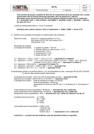 Rev. 0
                                                           API 5L                                     Nov/05
                                    Treinamento Sequi                        C. Cappuzzo              6 de 8


        Uma amostra de secção completa de 50,8 mm de comprimento deve ser achatada com a solda
        posicionada a 90o da direção das forças aplicadas, até uma distancia S = 294 mm.
        Não devem surgir trincas acima de 3,18 mm em qualquer direção da solda nem no metal base
        S = 3,05 t/0,05 + 3t/D = 3,05 x 8,7/0,05 + 3x8,7/609,6 = 26,5/0,05 + 0,043 = 26,5/0,09 = 294 mm
        Ver itens 6.2, 6.2.5

    c) teste de retilinearidade (flecha = 2 mm). É aceitável?

        Aceitável, pois o desvio máximo = 0,2% x comprimento = 0,002 x 12000 = 24 mm (7.6)


9 – Verificar se os resultados da inspeção no material abaixo são aceitáveis.

    Dados de compra:         tubos Ø 14”, espessura parede 12,7 mm
                             Aço carbono API 5L X42, sem costura, PSL 1
                             Comprimento = 6m

    Resultados da inspeção:
    a) inspeção dimensional      1. espessura parede = 10,9 mm
                                 2. diametro externo no meio do tubo = 13 ¾”
                                 3. comprimento = 5,9 m
                                 4. empenamento = 2 mm
                                 5. ângulo de bisel = 39o

    a.1 – tolerancia = + 15% e - 12,5% = 14,6 e 11,1 mm = reprovado (7.3 e tabela 9)
    a.2 – tolerancia = ± 0,75% = 14 in x 25,4 = 355,6 mm x 0,0075 = 2,67 mm > 355,6 – 2,67 = 352,9 mm
                                  resultado 13,75 in x 25,4 = 349,2 mm > reprovado (7.2, tabela 7)
    a.3 – tolerancia = 4,88 a 6,86 m > aprovado (7.5 e tabela 11)
    a.4 – tolerancia = max 0,2% = 6000 x 0,002 = 12 mm > aprovado (7.6)
    a.5 – tolerancia = 30o + 5o e – 0o = max 35o > reprovado (7.9.3)

b) identificação pintada na superficie externa, a 12” da extremidade do tubo, a marcação AB CO API 72.09 X42
                 S, não tem faixa colorida pintada internamente.

    Localização da marcação = entre 18” a 30” da extremidade do tubo > reprovado (10.2b)
    Sequencia da marcação = AB CO API 5L 14 0,5 X42 S > reprovado (10.3)
    c) resultado dos ensaios  limite de resistencia à tração = 61.000 psi
                               limite de escoamento = 43.000 psi
                               alongamento em 50,8 mm para CP com 1 ½’ de largura por ½” de espessura =
                              30%

    Limite resistencia minimo especificado = 60.000 psi > aprovado (6.2, 6.2.1, tabela 3A)
    Limite escoamento minimo especificado = 42.000 psi > aprovado (6.2, 6.2.1, tabela 3A)
    Alongamento minimo especificado = 30% > aprovado (6.2, 6.2.1, tabela 3A, tabela D-1 do Ap. D)

    d) análise quimica da corrida    C = 0,28%
                                     Mn = 1,30%
                                     P = 0,04%
                                     S = 0,05%

    Composição quimica especificada = 0,28% C max
                                      1,30% Mn max
                                      0,030% max P
                                      0,030% max S              > reprovado (6.1, 6.1.1, tabela 2A)

    Laudo final > os tubos não são aceitáveis, pois não atenderam todos os requisitos.
 