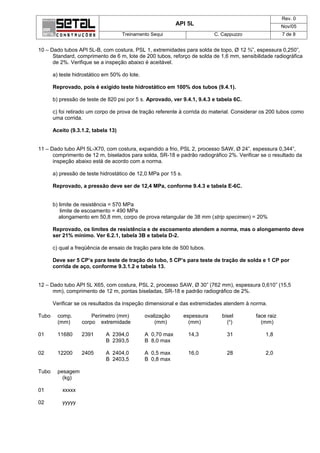 Rev. 0
                                                            API 5L                                      Nov/05
                                     Treinamento Sequi                      C. Cappuzzo                 7 de 8


10 – Dado tubos API 5L-B, com costura, PSL 1, extremidades para solda de topo, Ø 12 ¾”, espessura 0,250”,
      Standard, comprimento de 6 m, lote de 200 tubos, reforço de solda de 1,6 mm, sensibilidade radiográfica
      de 2%. Verifique se a inspeção abaixo é aceitável.

       a) teste hidrostático em 50% do lote.

       Reprovado, pois é exigido teste hidrostático em 100% dos tubos (9.4.1).

       b) pressão de teste de 820 psi por 5 s. Aprovado, ver 9.4.1, 9.4.3 e tabela 6C.

       c) foi retirado um corpo de prova de tração referente à corrida do material. Considerar os 200 tubos como
       uma corrida.

       Aceito (9.3.1.2, tabela 13)


11 – Dado tubo API 5L-X70, com costura, expandido a frio, PSL 2, processo SAW, Ø 24”, espessura 0,344”,
      comprimento de 12 m, biselados para solda, SR-18 e padrão radiográfico 2%. Verificar se o resultado da
      inspeção abaixo está de acordo com a norma.

       a) pressão de teste hidrostático de 12,0 MPa por 15 s.

       Reprovado, a pressão deve ser de 12,4 MPa, conforme 9.4.3 e tabela E-6C.


       b) limite de resistência = 570 MPa
           limite de escoamento = 490 MPa
          alongamento em 50,8 mm, corpo de prova retangular de 38 mm (strip specimen) = 20%

       Reprovado, os limites de resistência e de escoamento atendem a norma, mas o alongamento deve
       ser 21% mínimo. Ver 6.2.1, tabela 3B e tabela D-2.

       c) qual a freqüência de ensaio de tração para lote de 500 tubos.

       Deve ser 5 CP’s para teste de tração do tubo, 5 CP’s para teste de tração de solda e 1 CP por
       corrida de aço, conforme 9.3.1.2 e tabela 13.


12 – Dado tubo API 5L X65, com costura, PSL 2, processo SAW, Ø 30” (762 mm), espessura 0,610” (15,5
      mm), comprimento de 12 m, pontas biseladas, SR-18 e padrão radiográfico de 2%.

       Verificar se os resultados da inspeção dimensional e das extremidades atendem à norma.

Tubo     comp.         Perímetro (mm)          ovalização       espessura      bisel        face raiz
         (mm)      corpo extremidade               (mm)           (mm)           (o)          (mm)

01       11680     2391      A 2394,0          A 0,70 max        14,3            31             1,8
                             B 2393,5          B 8,0 max

02       12200     2405      A 2404,0          A 0,5 max         16,0            28             2,0
                             B 2403,5          B 0,8 max

Tubo     pesagem
           (kg)

01         xxxxx

02         yyyyy
 
