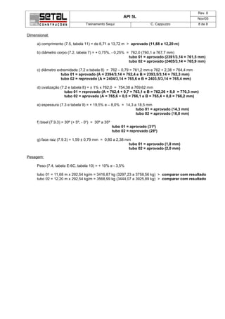 Rev. 0
                                                             API 5L                             Nov/05
                                    Treinamento Sequi                       C. Cappuzzo         8 de 8


Dimensional:

     a) comprimento (7.5, tabela 11) = de 6,71 a 13,72 m > aprovado (11,68 e 12,20 m)

     b) diâmetro corpo (7.2, tabela 7) = + 0,75%, - 0,25% = 762,0 (760,1 a 767,7 mm)
                                                           tubo 01 = aprovado (2391/3,14 = 761,5 mm)
                                                           tubo 02 = aprovado (2405/3,14 = 765,9 mm)

     c) diâmetro extremidade (7.2 e tabela 8) = 762 – 0,79 = 761,2 mm e 762 + 2,38 = 764,4 mm
                   tubo 01 = aprovado (A = 2394/3,14 = 762,4 e B = 2393,5/3,14 = 762,3 mm)
                   tubo 02 = reprovado (A = 2404/3,14 = 765,6 e B = 2403,5/3,14 = 765,4 mm)

     d) ovalização (7.2 e tabela 8) = ± 1% x 762,0 = 754,38 a 769,62 mm
                      tubo 01 = reprovado (A = 762,4 + 0,7 = 763,1 e B = 762,26 + 8,0 = 770,3 mm)
                      tubo 02 = aprovado (A = 765,6 + 0,5 = 766,1 e B = 765,4 + 0,8 = 766,2 mm)

     e) espessura (7.3 e tabela 9) = + 19,5% e – 8,0% = 14,3 a 18,5 mm
                                                              tubo 01 = aprovado (14,3 mm)
                                                              tubo 02 = aprovado (16,0 mm)

     f) bisel (7.9.3) = 30º (+ 5º, - 0o) = 30º a 35º
                                                       tubo 01 = aprovado (31º)
                                                       tubo 02 = reprovado (28º)

     g) face raiz (7.9.3) = 1,59 ± 0,79 mm = 0,80 a 2,38 mm
                                                          tubo 01 = aprovado (1,8 mm)
                                                          tubo 02 = aprovado (2,0 mm)

Pesagem:

     Peso (7.4, tabela E-6C, tabela 10) = + 10% e - 3,5%

     tubo 01 = 11,68 m x 292,54 kg/m = 3416,87 kg (3297,23 a 3758,56 kg) > comparar com resultado
     tubo 02 = 12,20 m x 292,54 kg/m = 3568,99 kg (3444,07 a 3925,89 kg) > comparar com resultado
 