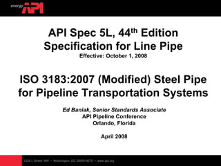 1220 L Street, NW • Washington, DC 20005-4070 • www.api.org
API Spec 5L, 44th Edition
Specification for Line Pipe
Effective: October 1, 2008
ISO 3183:2007 (Modified) Steel Pipe
for Pipeline Transportation Systems
Ed Baniak, Senior Standards Associate
API Pipeline Conference
Orlando, Florida
April 2008
 