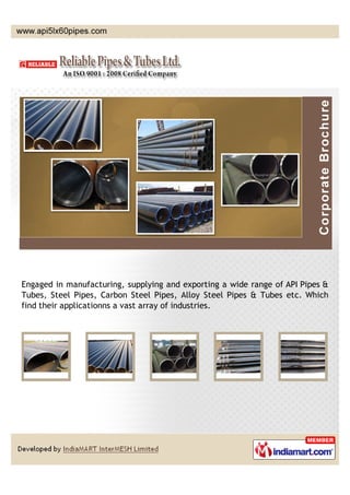 Engaged in manufacturing, supplying and exporting a wide range of API Pipes &
Tubes, Steel Pipes, Carbon Steel Pipes, Alloy Steel Pipes & Tubes etc. Which
find their applications in a vast array of industries.
 