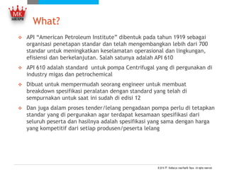 What?
 API “American Petroleum Institute” dibentuk pada tahun 1919 sebagai
organisasi penetapan standar dan telah mengembangkan lebih dari 700
standar untuk meningkatkan keselamatan operasional dan lingkungan,
efisiensi dan berkelanjutan. Salah satunya adalah API 610
 API 610 adalah standard untuk pompa Centrifugal yang di pergunakan di
industry migas dan petrochemical
 Dibuat untuk mempermudah seorang engineer untuk membuat
breakdown spesifikasi peralatan dengan standard yang telah di
sempurnakan untuk saat ini sudah di edisi 12
 Dan juga dalam proses tender/lelang pengadaan pompa perlu di tetapkan
standar yang di pergunakan agar terdapat kesamaan spesifikasi dari
seluruh peserta dan hasilnya adalah spesifikasi yang sama dengan harga
yang kompetitif dari setiap produsen/peserta lelang
 