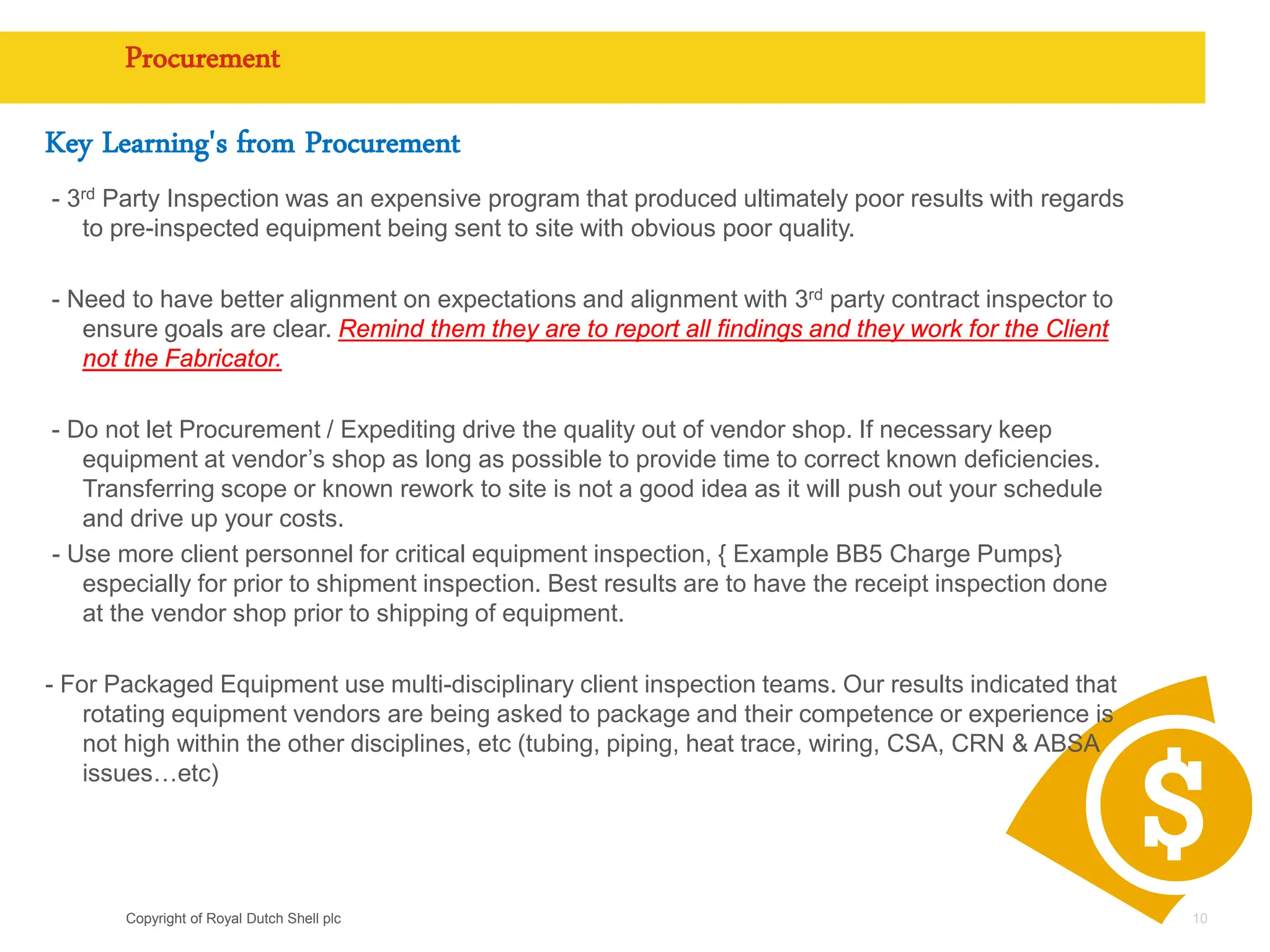 Copyright of Royal Dutch Shell plc
Procurement
Key Learning's from Procurement
- 3rd Party Inspection was an expensive program that produced ultimately poor results with regards
to pre-inspected equipment being sent to site with obvious poor quality.
- Need to have better alignment on expectations and alignment with 3rd party contract inspector to
ensure goals are clear. Remind them they are to report all findings and they work for the Client
not the Fabricator.
- Do not let Procurement / Expediting drive the quality out of vendor shop. If necessary keep
equipment at vendor’s shop as long as possible to provide time to correct known deficiencies.
Transferring scope or known rework to site is not a good idea as it will push out your schedule
and drive up your costs.
- Use more client personnel for critical equipment inspection, { Example BB5 Charge Pumps}
especially for prior to shipment inspection. Best results are to have the receipt inspection done
at the vendor shop prior to shipping of equipment.
- For Packaged Equipment use multi-disciplinary client inspection teams. Our results indicated that
rotating equipment vendors are being asked to package and their competence or experience is
not high within the other disciplines, etc (tubing, piping, heat trace, wiring, CSA, CRN & ABSA
issues…etc)
10
 