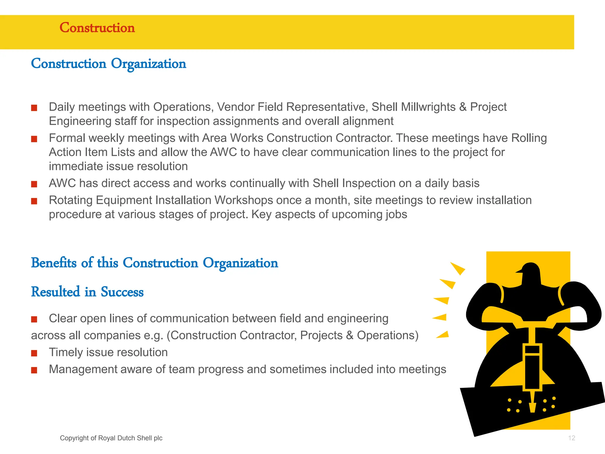 Copyright of Royal Dutch Shell plc
Construction
Construction Organization
Daily meetings with Operations, Vendor Field Representative, Shell Millwrights & Project
Engineering staff for inspection assignments and overall alignment
Formal weekly meetings with Area Works Construction Contractor. These meetings have Rolling
Action Item Lists and allow the AWC to have clear communication lines to the project for
immediate issue resolution
AWC has direct access and works continually with Shell Inspection on a daily basis
Rotating Equipment Installation Workshops once a month, site meetings to review installation
procedure at various stages of project. Key aspects of upcoming jobs
Benefits of this Construction Organization
Resulted in Success
Clear open lines of communication between field and engineering
across all companies e.g. (Construction Contractor, Projects & Operations)
Timely issue resolution
Management aware of team progress and sometimes included into meetings
12
 