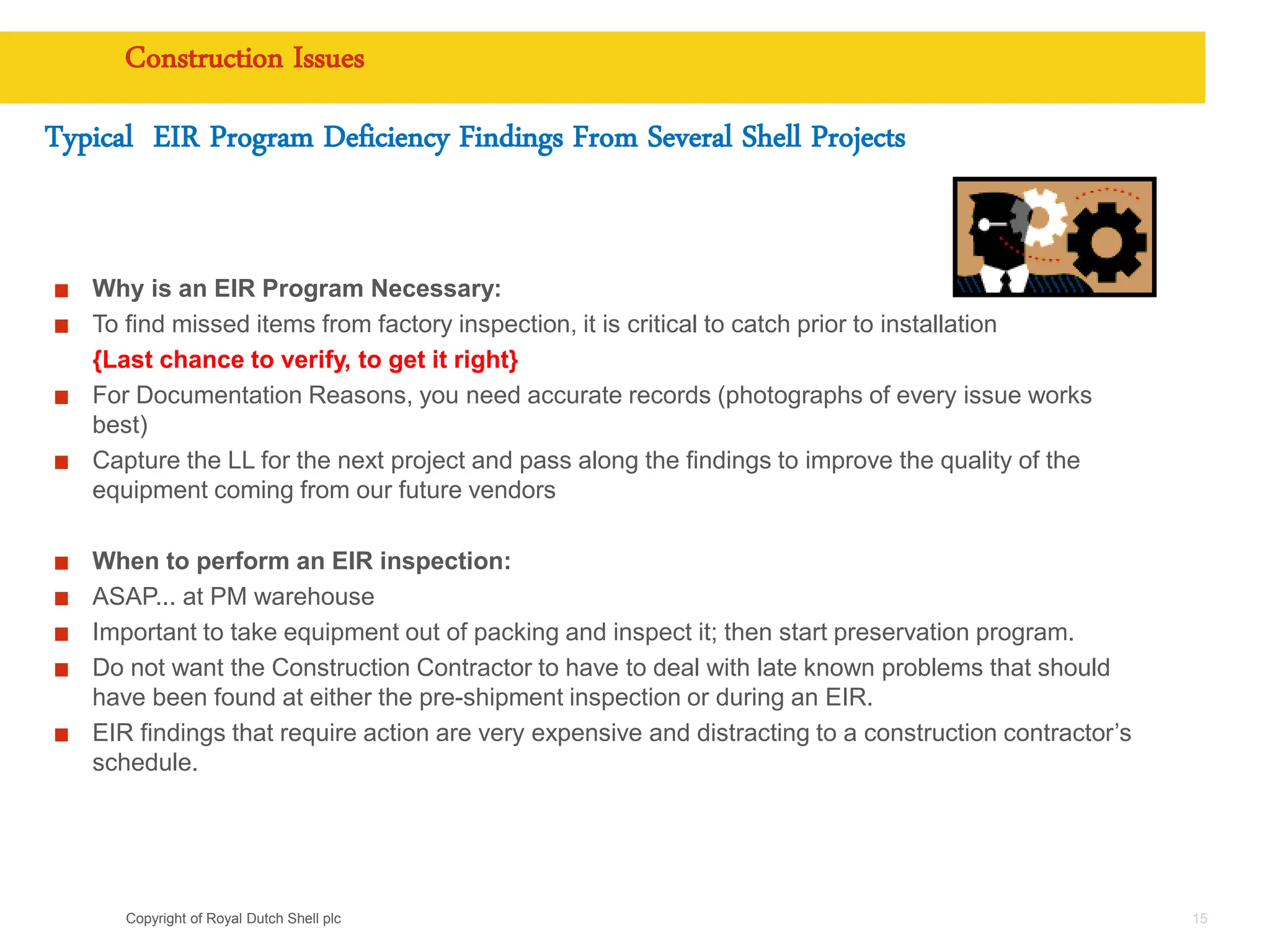 Copyright of Royal Dutch Shell plc
Construction Issues
15
Typical EIR Program Deficiency Findings From Several Shell Projects
Why is an EIR Program Necessary:
To find missed items from factory inspection, it is critical to catch prior to installation
{Last chance to verify, to get it right}
For Documentation Reasons, you need accurate records (photographs of every issue works
best)
Capture the LL for the next project and pass along the findings to improve the quality of the
equipment coming from our future vendors
When to perform an EIR inspection:
ASAP... at PM warehouse
Important to take equipment out of packing and inspect it; then start preservation program.
Do not want the Construction Contractor to have to deal with late known problems that should
have been found at either the pre-shipment inspection or during an EIR.
EIR findings that require action are very expensive and distracting to a construction contractor’s
schedule.
 