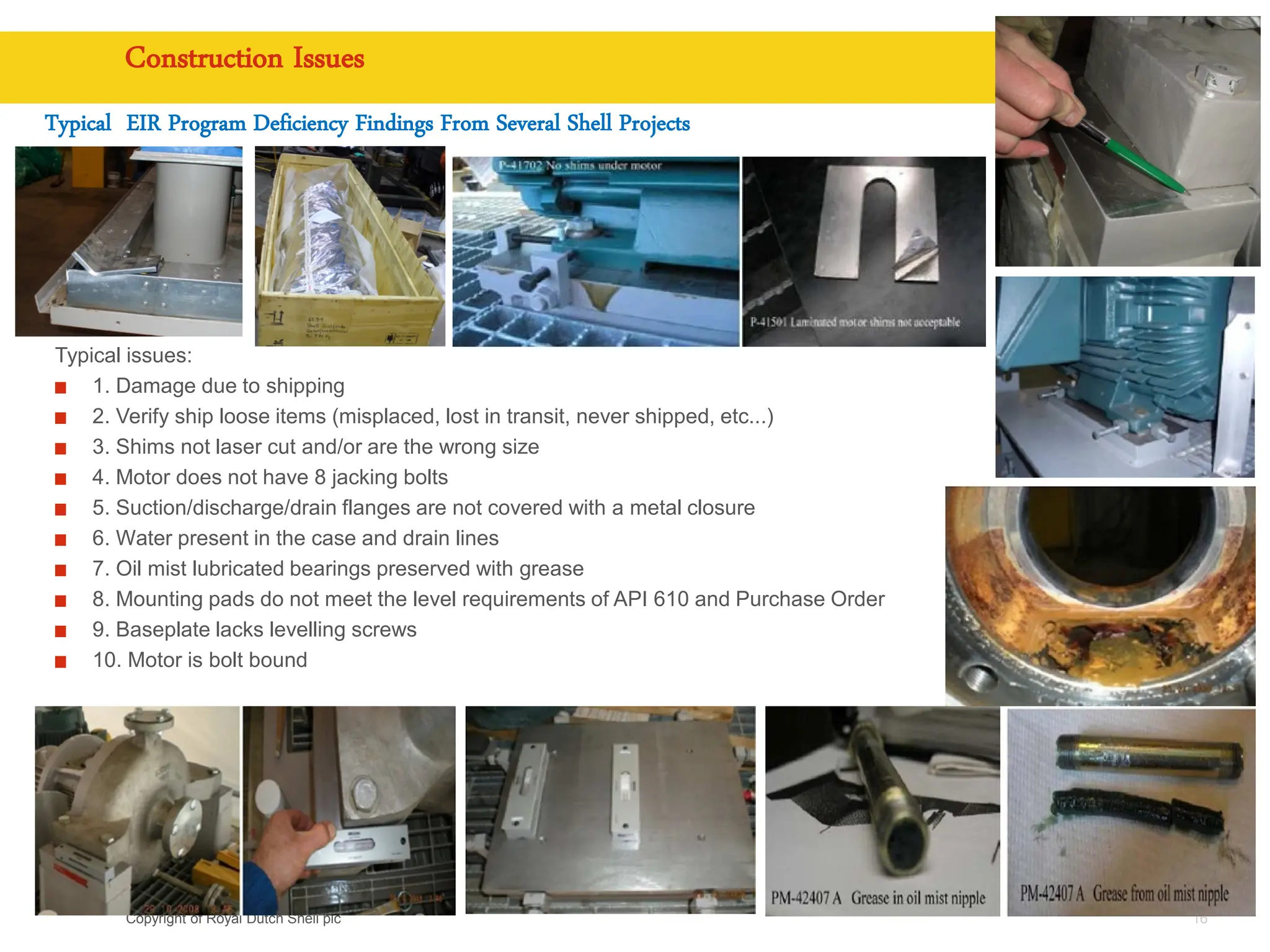 Copyright of Royal Dutch Shell plc
Construction Issues
16
Typical EIR Program Deficiency Findings From Several Shell Projects
Typical issues:
1. Damage due to shipping
2. Verify ship loose items (misplaced, lost in transit, never shipped, etc...)
3. Shims not laser cut and/or are the wrong size
4. Motor does not have 8 jacking bolts
5. Suction/discharge/drain flanges are not covered with a metal closure
6. Water present in the case and drain lines
7. Oil mist lubricated bearings preserved with grease
8. Mounting pads do not meet the level requirements of API 610 and Purchase Order
9. Baseplate lacks levelling screws
10. Motor is bolt bound
 