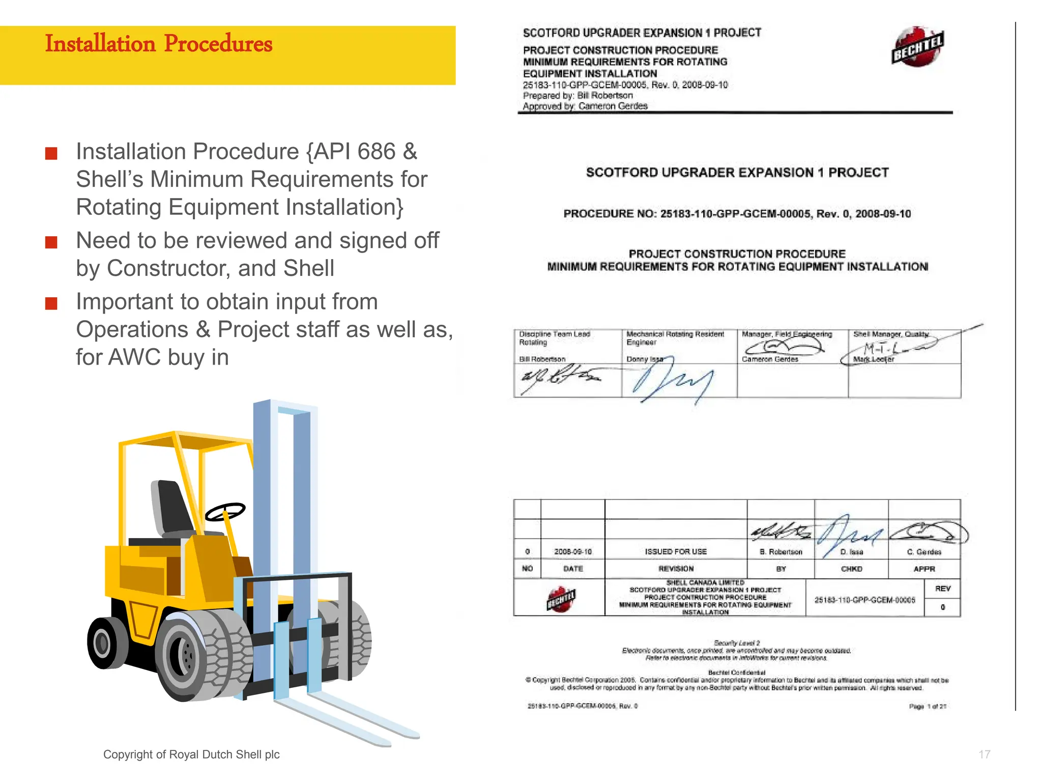 Copyright of Royal Dutch Shell plc
Installation Procedures
Installation Procedure {API 686 &
Shell’s Minimum Requirements for
Rotating Equipment Installation}
Need to be reviewed and signed off
by Constructor, and Shell
Important to obtain input from
Operations & Project staff as well as,
for AWC buy in
17
 