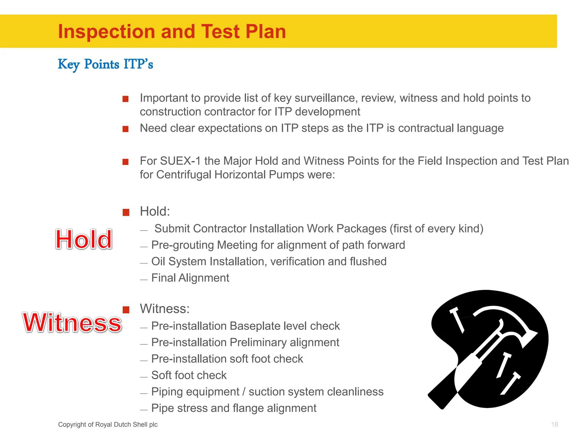 Copyright of Royal Dutch Shell plc
Inspection and Test Plan
Important to provide list of key surveillance, review, witness and hold points to
construction contractor for ITP development
Need clear expectations on ITP steps as the ITP is contractual language
For SUEX-1 the Major Hold and Witness Points for the Field Inspection and Test Plan
for Centrifugal Horizontal Pumps were:
Hold:
— Submit Contractor Installation Work Packages (first of every kind)
— Pre-grouting Meeting for alignment of path forward
— Oil System Installation, verification and flushed
— Final Alignment
Witness:
— Pre-installation Baseplate level check
— Pre-installation Preliminary alignment
— Pre-installation soft foot check
— Soft foot check
— Piping equipment / suction system cleanliness
— Pipe stress and flange alignment
18
Key Points ITP’s
 