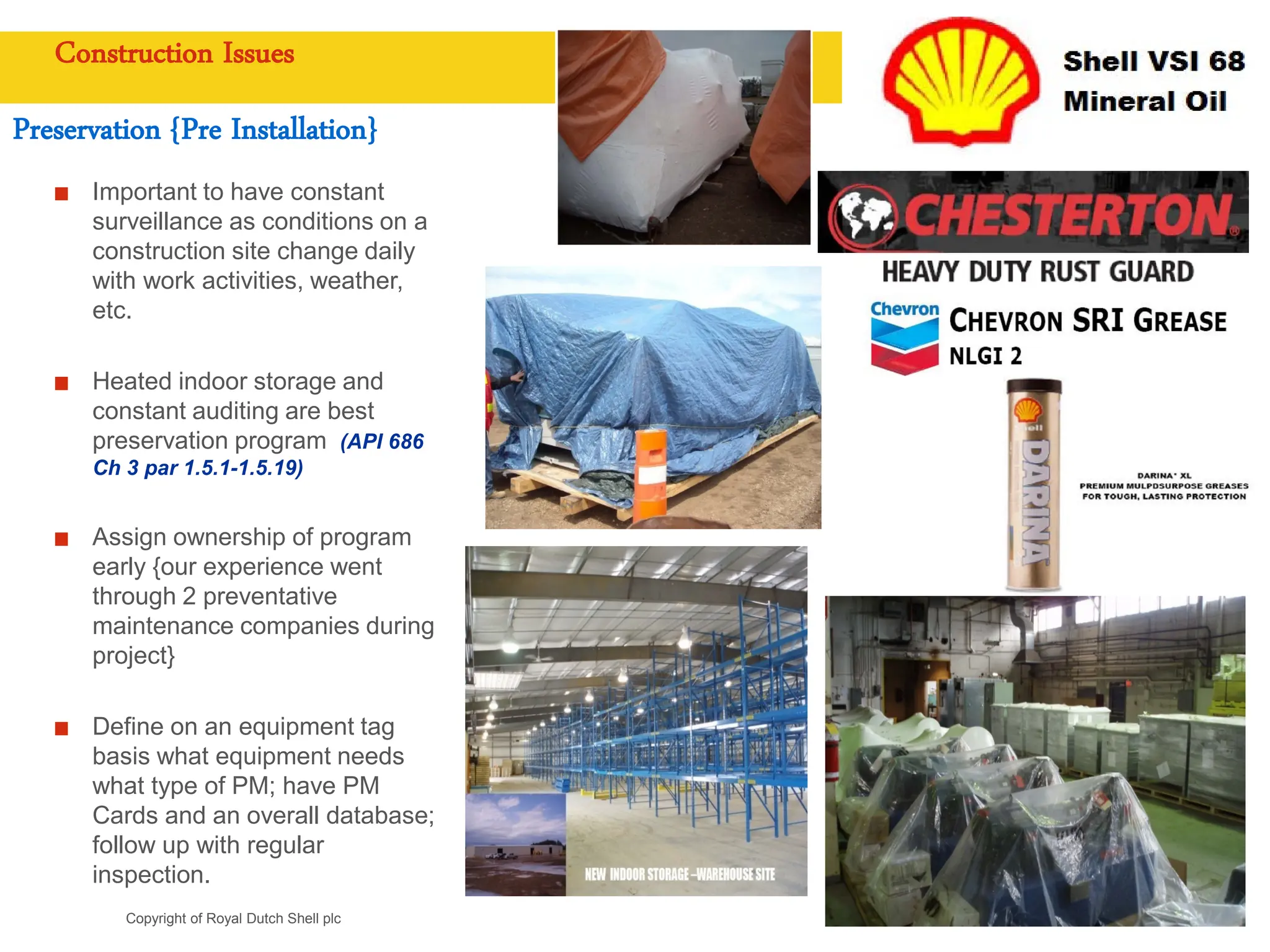Copyright of Royal Dutch Shell plc
Construction Issues
Preservation {Pre Installation}
Important to have constant
surveillance as conditions on a
construction site change daily
with work activities, weather,
etc.
Heated indoor storage and
constant auditing are best
preservation program (API 686
Ch 3 par 1.5.1-1.5.19)
Assign ownership of program
early {our experience went
through 2 preventative
maintenance companies during
project}
Define on an equipment tag
basis what equipment needs
what type of PM; have PM
Cards and an overall database;
follow up with regular
inspection.
 