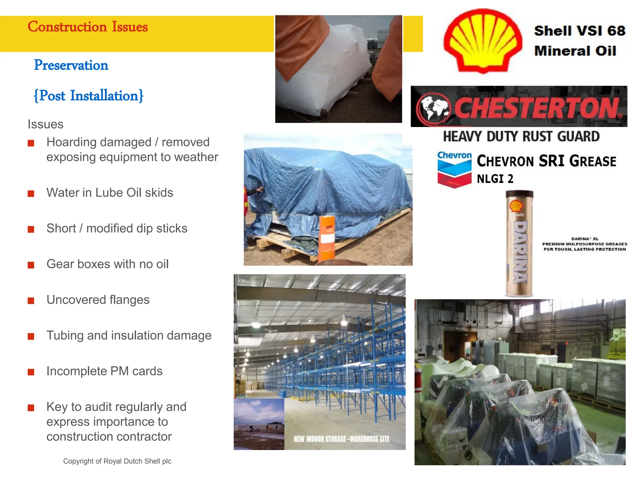 Copyright of Royal Dutch Shell plc
Construction Issues
Preservation
{Post Installation}
Issues
Hoarding damaged / removed
exposing equipment to weather
Water in Lube Oil skids
Short / modified dip sticks
Gear boxes with no oil
Uncovered flanges
Tubing and insulation damage
Incomplete PM cards
Key to audit regularly and
express importance to
construction contractor
 