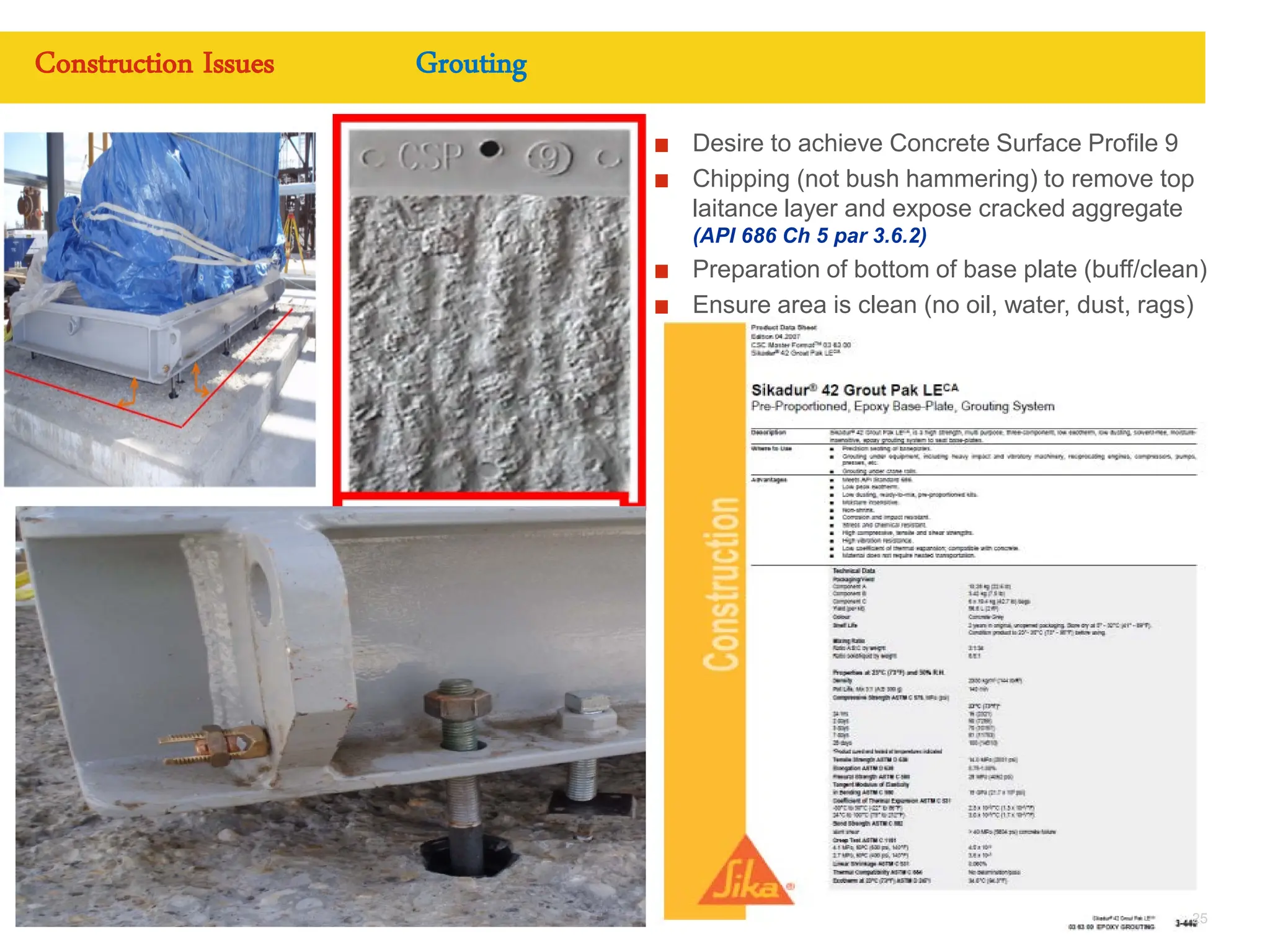 Copyright of Royal Dutch Shell plc CONFIDENTIAL
Desire to achieve Concrete Surface Profile 9
Chipping (not bush hammering) to remove top
laitance layer and expose cracked aggregate
(API 686 Ch 5 par 3.6.2)
Preparation of bottom of base plate (buff/clean)
Ensure area is clean (no oil, water, dust, rags)
Date 07/11/2011 25
Construction Issues Grouting
 