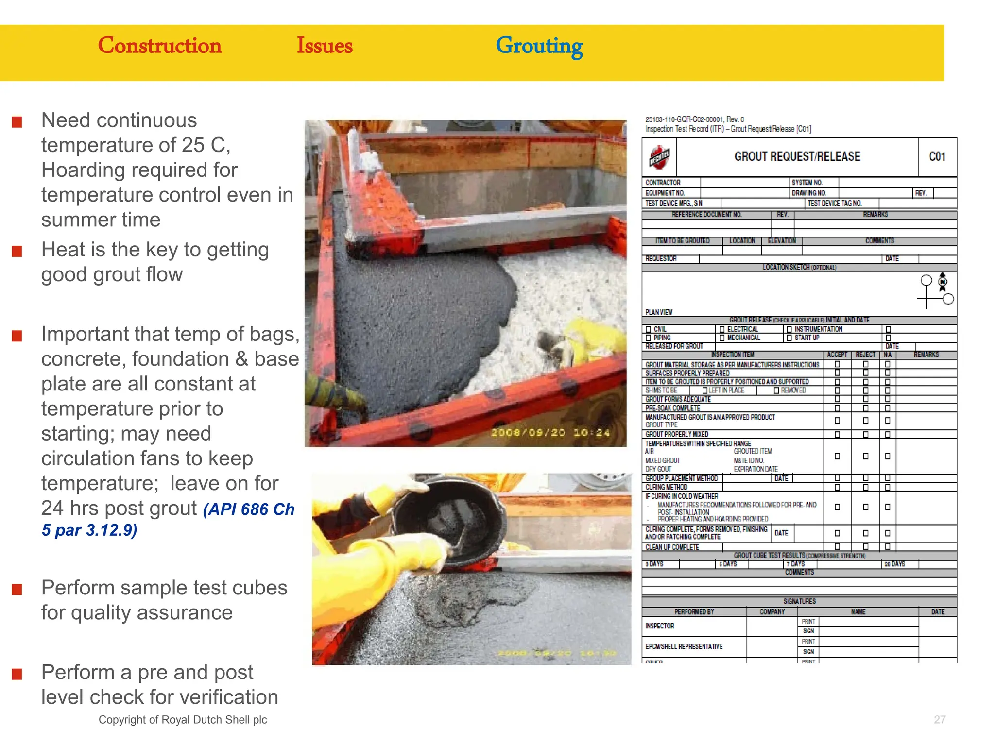 Copyright of Royal Dutch Shell plc 27
Construction Issues Grouting
Need continuous
temperature of 25 C,
Hoarding required for
temperature control even in
summer time
Heat is the key to getting
good grout flow
Important that temp of bags,
concrete, foundation & base
plate are all constant at
temperature prior to
starting; may need
circulation fans to keep
temperature; leave on for
24 hrs post grout (API 686 Ch
5 par 3.12.9)
Perform sample test cubes
for quality assurance
Perform a pre and post
level check for verification
 