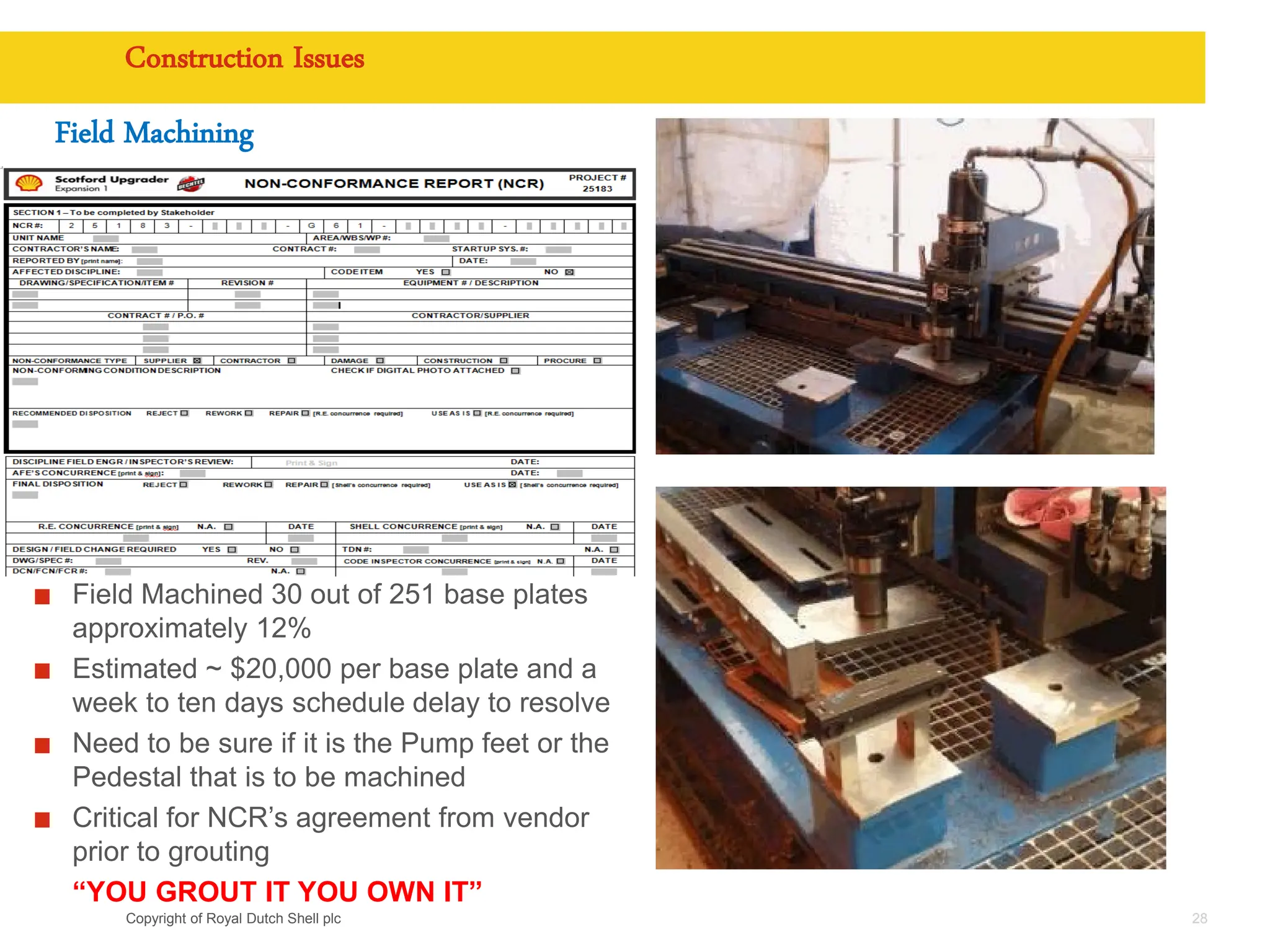 Copyright of Royal Dutch Shell plc
Field Machining
28
Construction Issues
Field Machined 30 out of 251 base plates
approximately 12%
Estimated ~ $20,000 per base plate and a
week to ten days schedule delay to resolve
Need to be sure if it is the Pump feet or the
Pedestal that is to be machined
Critical for NCR’s agreement from vendor
prior to grouting
“YOU GROUT IT YOU OWN IT”
 