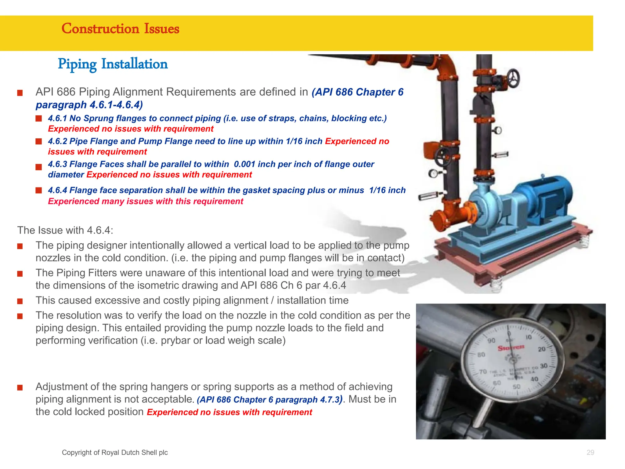 Copyright of Royal Dutch Shell plc
Construction Issues
29
API 686 Piping Alignment Requirements are defined in (API 686 Chapter 6
paragraph 4.6.1-4.6.4)
4.6.1 No Sprung flanges to connect piping (i.e. use of straps, chains, blocking etc.)
Experienced no issues with requirement
4.6.2 Pipe Flange and Pump Flange need to line up within 1/16 inch Experienced no
issues with requirement
4.6.3 Flange Faces shall be parallel to within 0.001 inch per inch of flange outer
diameter Experienced no issues with requirement
4.6.4 Flange face separation shall be within the gasket spacing plus or minus 1/16 inch
Experienced many issues with this requirement
The Issue with 4.6.4:
The piping designer intentionally allowed a vertical load to be applied to the pump
nozzles in the cold condition. (i.e. the piping and pump flanges will be in contact)
The Piping Fitters were unaware of this intentional load and were trying to meet
the dimensions of the isometric drawing and API 686 Ch 6 par 4.6.4
This caused excessive and costly piping alignment / installation time
The resolution was to verify the load on the nozzle in the cold condition as per the
piping design. This entailed providing the pump nozzle loads to the field and
performing verification (i.e. prybar or load weigh scale)
Adjustment of the spring hangers or spring supports as a method of achieving
piping alignment is not acceptable. (API 686 Chapter 6 paragraph 4.7.3). Must be in
the cold locked position Experienced no issues with requirement
Piping Installation
 