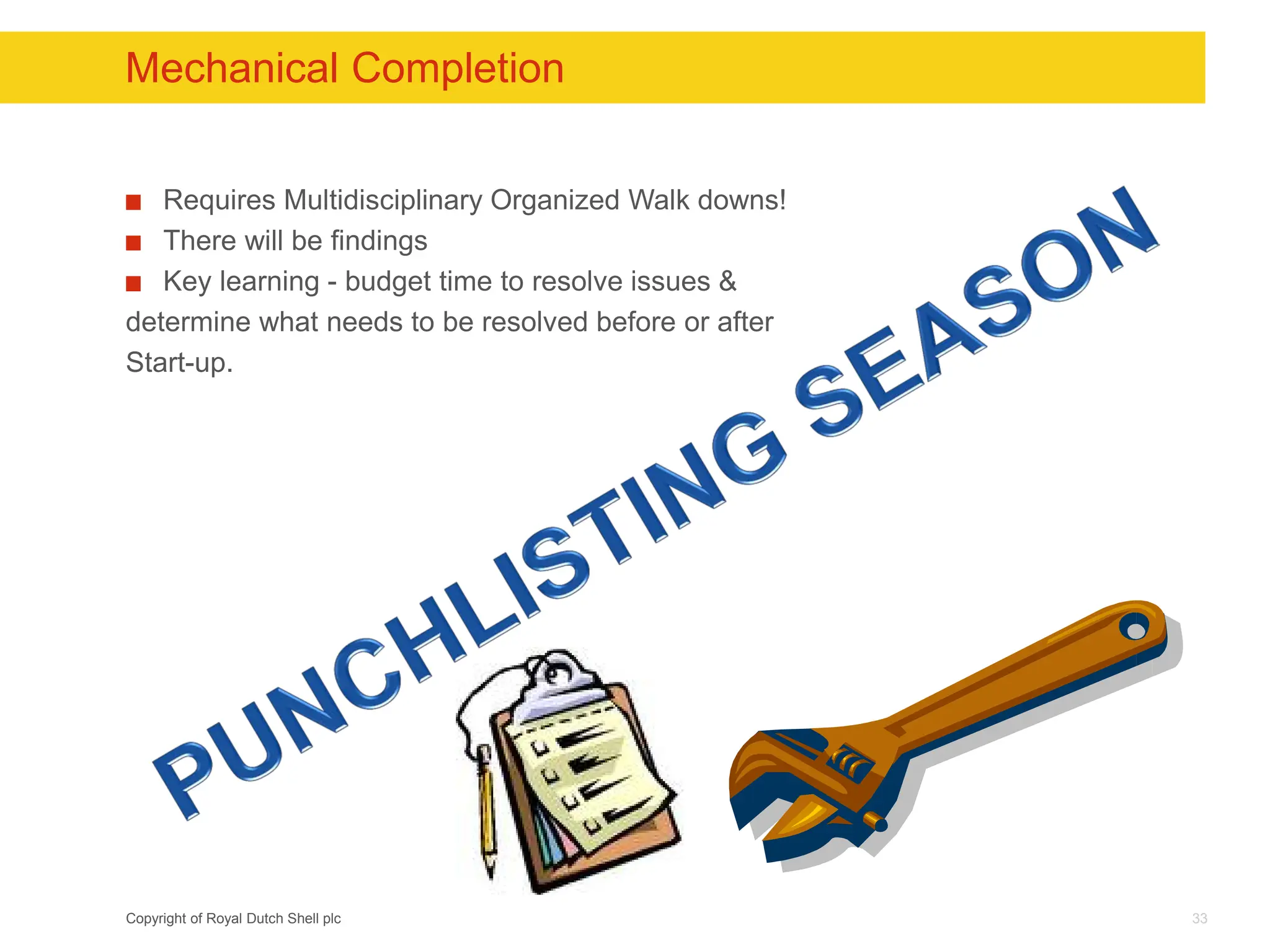 Copyright of Royal Dutch Shell plc
Mechanical Completion
Requires Multidisciplinary Organized Walk downs!
There will be findings
Key learning - budget time to resolve issues &
determine what needs to be resolved before or after
Start-up.
33
 