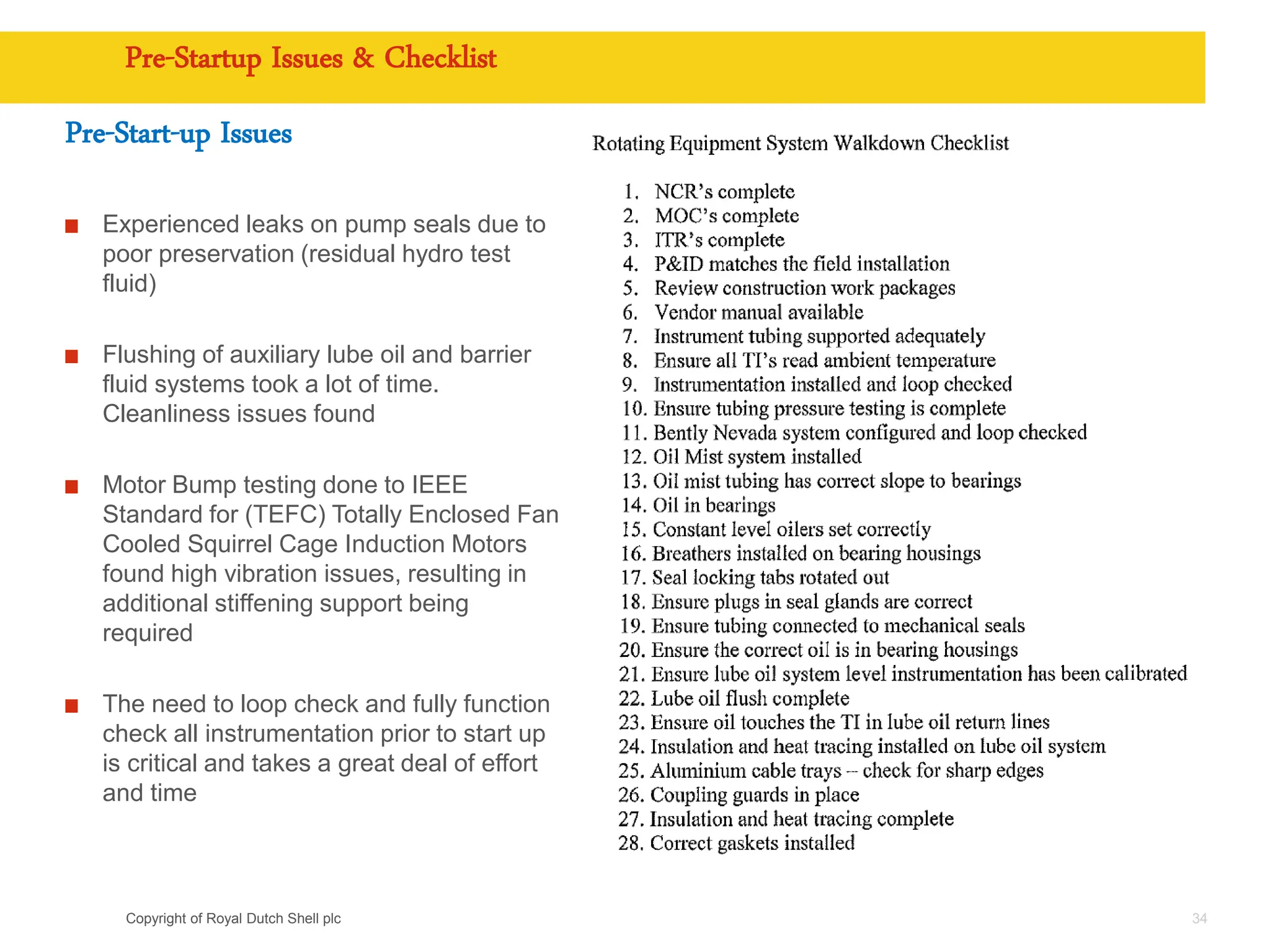 Copyright of Royal Dutch Shell plc
Pre-Startup Issues & Checklist
Pre-Start-up Issues
Experienced leaks on pump seals due to
poor preservation (residual hydro test
fluid)
Flushing of auxiliary lube oil and barrier
fluid systems took a lot of time.
Cleanliness issues found
Motor Bump testing done to IEEE
Standard for (TEFC) Totally Enclosed Fan
Cooled Squirrel Cage Induction Motors
found high vibration issues, resulting in
additional stiffening support being
required
The need to loop check and fully function
check all instrumentation prior to start up
is critical and takes a great deal of effort
and time
34
 