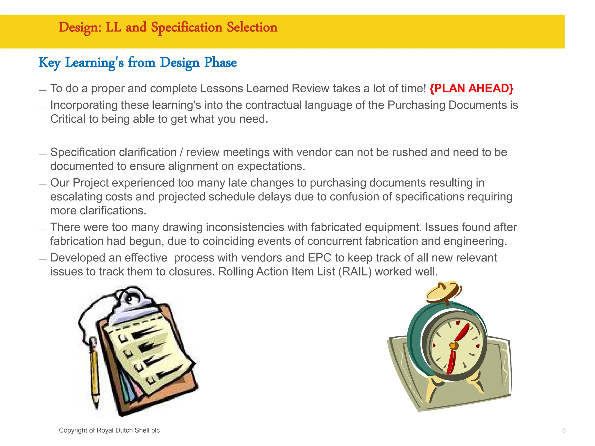 Copyright of Royal Dutch Shell plc
Design: LL and Specification Selection
Key Learning's from Design Phase
— To do a proper and complete Lessons Learned Review takes a lot of time! {PLAN AHEAD}
— Incorporating these learning's into the contractual language of the Purchasing Documents is
Critical to being able to get what you need.
— Specification clarification / review meetings with vendor can not be rushed and need to be
documented to ensure alignment on expectations.
— Our Project experienced too many late changes to purchasing documents resulting in
escalating costs and projected schedule delays due to confusion of specifications requiring
more clarifications.
— There were too many drawing inconsistencies with fabricated equipment. Issues found after
fabrication had begun, due to coinciding events of concurrent fabrication and engineering.
— Developed an effective process with vendors and EPC to keep track of all new relevant
issues to track them to closures. Rolling Action Item List (RAIL) worked well.
8
 